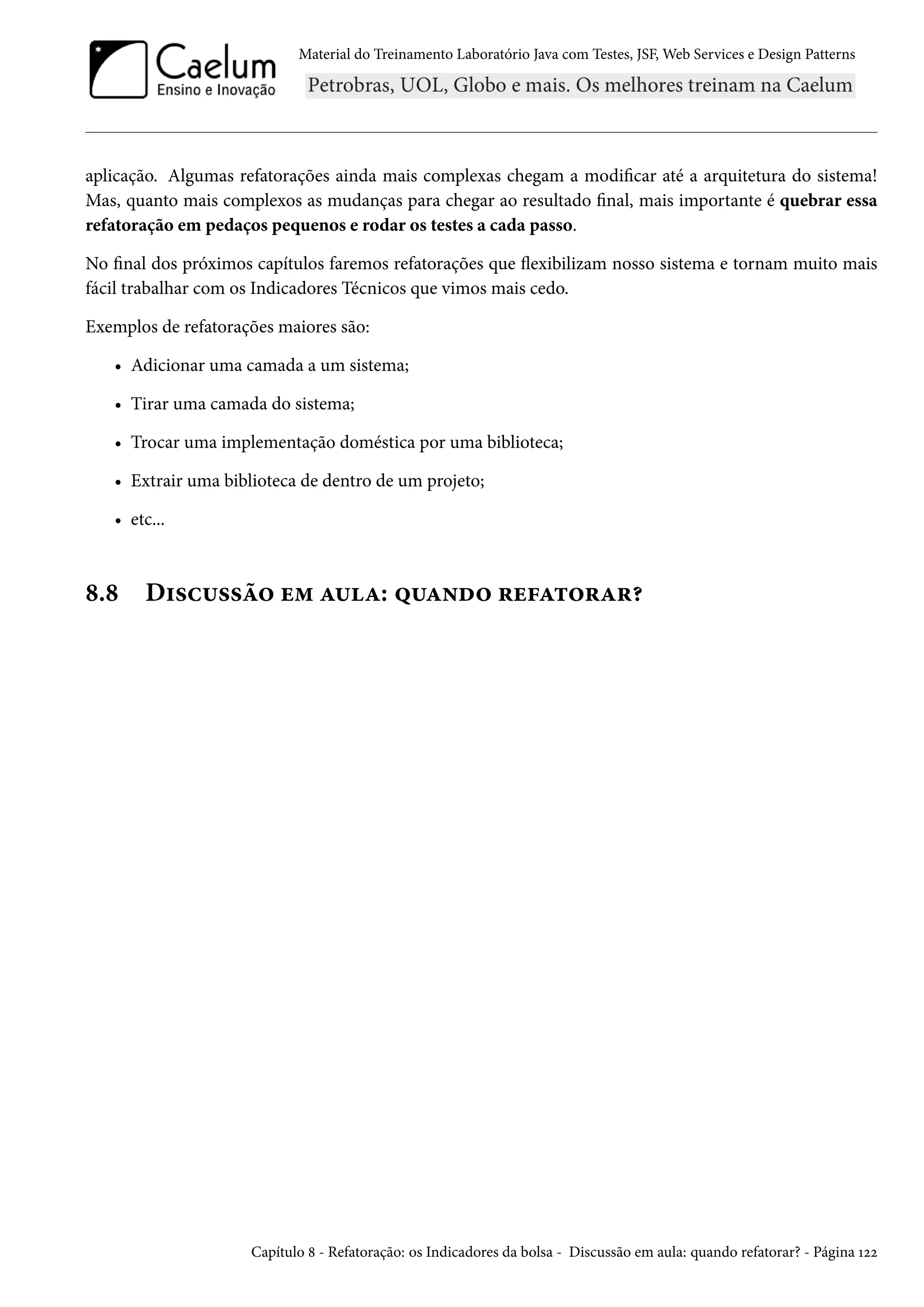 Material do Treinamento Laboratório Java com Testes, JSF, Web Services e Design Patterns

aplicação. Algumas refatorações ainda mais complexas chegam a modificar até a arquitetura do sistema!
Mas, quanto mais complexos as mudanças para chegar ao resultado final, mais importante é quebrar essa
refatoração em pedaços pequenos e rodar os testes a cada passo.
No final dos próximos capítulos faremos refatorações que flexibilizam nosso sistema e tornam muito mais
fácil trabalhar com os Indicadores Técnicos que vimos mais cedo.
Exemplos de refatorações maiores são:
• Adicionar uma camada a um sistema;
• Tirar uma camada do sistema;
• Trocar uma implementação doméstica por uma biblioteca;
• Extrair uma biblioteca de dentro de um projeto;
• etc...

8.8

Discussão em aula: quando refatorar?

Capítulo 8 - Refatoração: os Indicadores da bolsa - Discussão em aula: quando refatorar? - Página 122

 