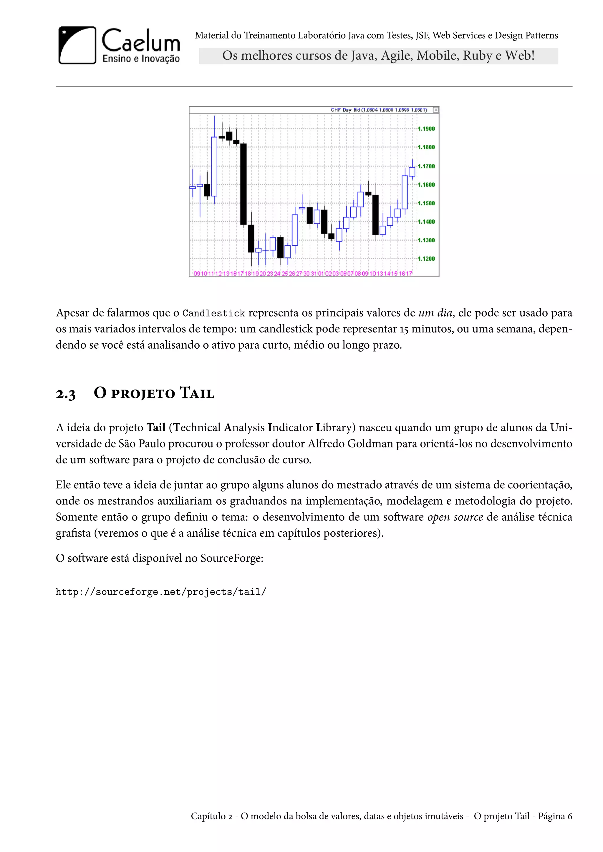 Material do Treinamento Laboratório Java com Testes, JSF, Web Services e Design Patterns

Apesar de falarmos que o Candlestick representa os principais valores de um dia, ele pode ser usado para
os mais variados intervalos de tempo: um candlestick pode representar 15 minutos, ou uma semana, dependendo se você está analisando o ativo para curto, médio ou longo prazo.

2.3

O projeto Tail

A ideia do projeto Tail (Technical Analysis Indicator Library) nasceu quando um grupo de alunos da Universidade de São Paulo procurou o professor doutor Alfredo Goldman para orientá-los no desenvolvimento
de um software para o projeto de conclusão de curso.
Ele então teve a ideia de juntar ao grupo alguns alunos do mestrado através de um sistema de coorientação,
onde os mestrandos auxiliariam os graduandos na implementação, modelagem e metodologia do projeto.
Somente então o grupo definiu o tema: o desenvolvimento de um software open source de análise técnica
grafista (veremos o que é a análise técnica em capítulos posteriores).
O software está disponível no SourceForge:
http://sourceforge.net/projects/tail/

Capítulo 2 - O modelo da bolsa de valores, datas e objetos imutáveis - O projeto Tail - Página 6

 