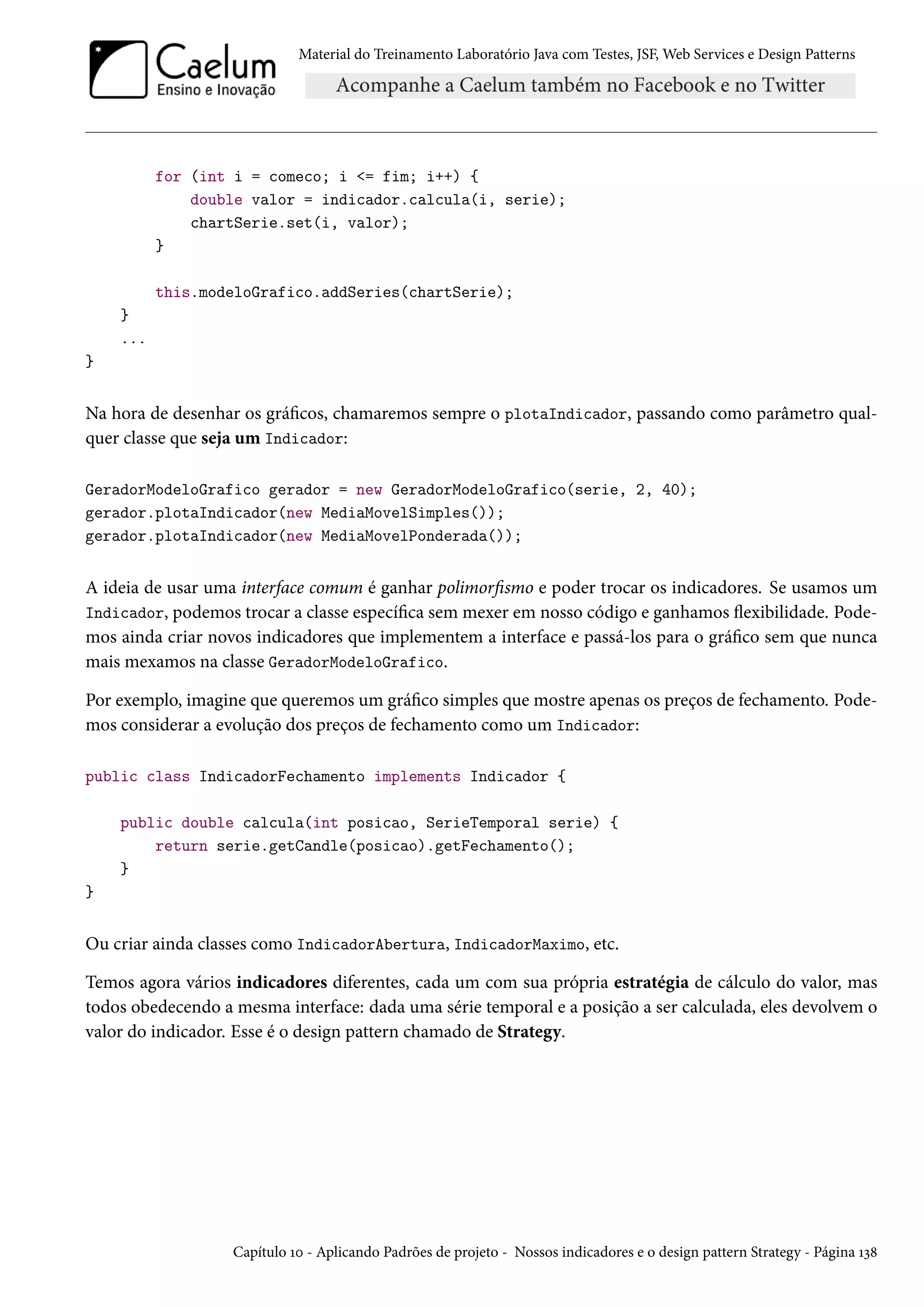 Material do Treinamento Laboratório Java com Testes, JSF, Web Services e Design Patterns

for (int i = comeco; i <= fim; i++) {
double valor = indicador.calcula(i, serie);
chartSerie.set(i, valor);
}
this.modeloGrafico.addSeries(chartSerie);
}
...
}

Na hora de desenhar os gráficos, chamaremos sempre o plotaIndicador, passando como parâmetro qualquer classe que seja um Indicador:
GeradorModeloGrafico gerador = new GeradorModeloGrafico(serie, 2, 40);
gerador.plotaIndicador(new MediaMovelSimples());
gerador.plotaIndicador(new MediaMovelPonderada());

A ideia de usar uma interface comum é ganhar polimorfismo e poder trocar os indicadores. Se usamos um
Indicador, podemos trocar a classe específica sem mexer em nosso código e ganhamos flexibilidade. Podemos ainda criar novos indicadores que implementem a interface e passá-los para o gráfico sem que nunca
mais mexamos na classe GeradorModeloGrafico.
Por exemplo, imagine que queremos um gráfico simples que mostre apenas os preços de fechamento. Podemos considerar a evolução dos preços de fechamento como um Indicador:
public class IndicadorFechamento implements Indicador {
public double calcula(int posicao, SerieTemporal serie) {
return serie.getCandle(posicao).getFechamento();
}
}

Ou criar ainda classes como IndicadorAbertura, IndicadorMaximo, etc.
Temos agora vários indicadores diferentes, cada um com sua própria estratégia de cálculo do valor, mas
todos obedecendo a mesma interface: dada uma série temporal e a posição a ser calculada, eles devolvem o
valor do indicador. Esse é o design pattern chamado de Strategy.

Capítulo 10 - Aplicando Padrões de projeto - Nossos indicadores e o design pattern Strategy - Página 138

 
