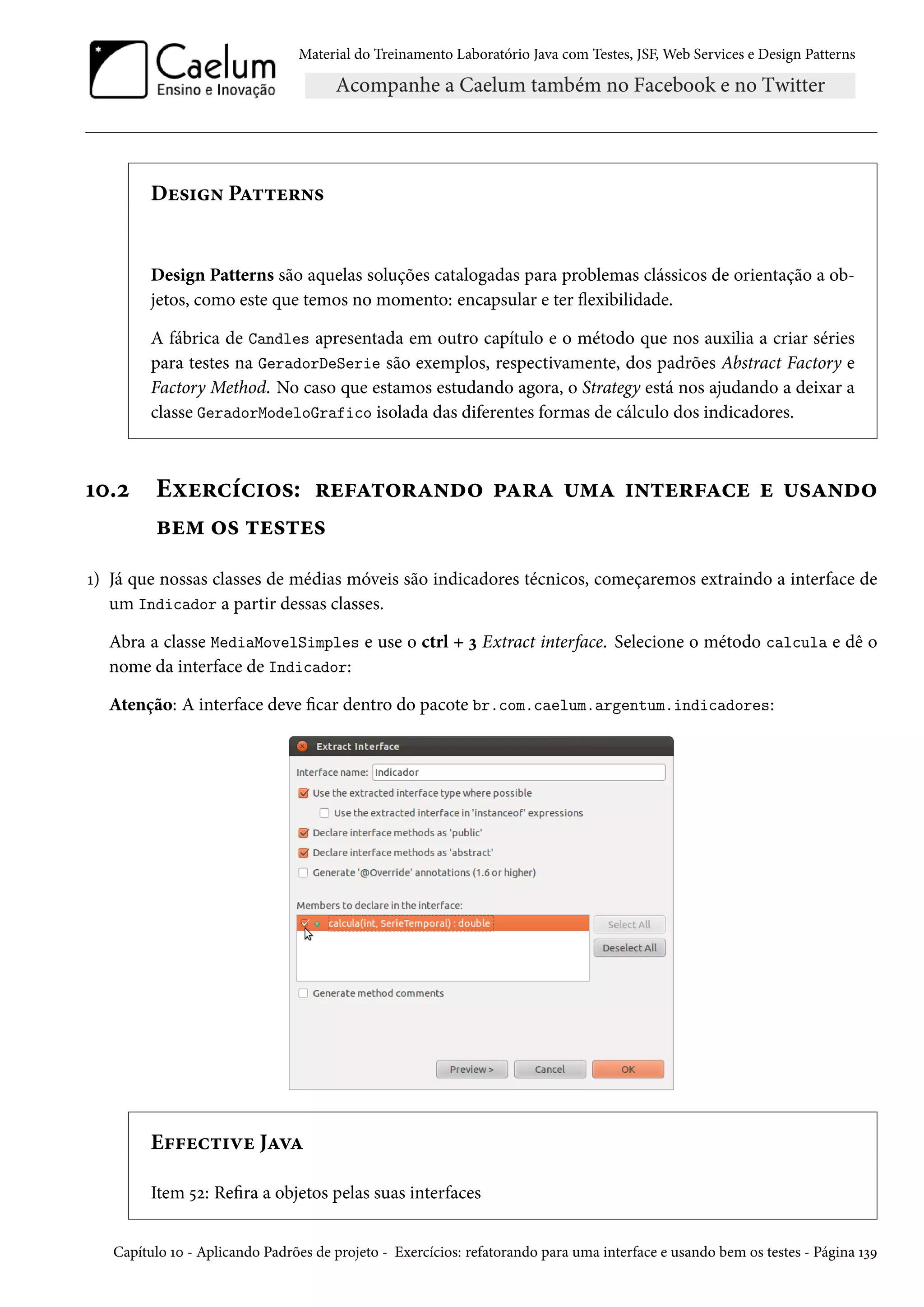 Material do Treinamento Laboratório Java com Testes, JSF, Web Services e Design Patterns

Design Patterns

Design Patterns são aquelas soluções catalogadas para problemas clássicos de orientação a objetos, como este que temos no momento: encapsular e ter flexibilidade.
A fábrica de Candles apresentada em outro capítulo e o método que nos auxilia a criar séries
para testes na GeradorDeSerie são exemplos, respectivamente, dos padrões Abstract Factory e
Factory Method. No caso que estamos estudando agora, o Strategy está nos ajudando a deixar a
classe GeradorModeloGrafico isolada das diferentes formas de cálculo dos indicadores.

10.2

Exercícios: refatorando para uma interface e usando
bem os testes

1) Já que nossas classes de médias móveis são indicadores técnicos, começaremos extraindo a interface de
um Indicador a partir dessas classes.
Abra a classe MediaMovelSimples e use o ctrl + 3 Extract interface. Selecione o método calcula e dê o
nome da interface de Indicador:
Atenção: A interface deve ficar dentro do pacote br.com.caelum.argentum.indicadores:

Effective Java
Item 52: Refira a objetos pelas suas interfaces
Capítulo 10 - Aplicando Padrões de projeto - Exercícios: refatorando para uma interface e usando bem os testes - Página 139

 