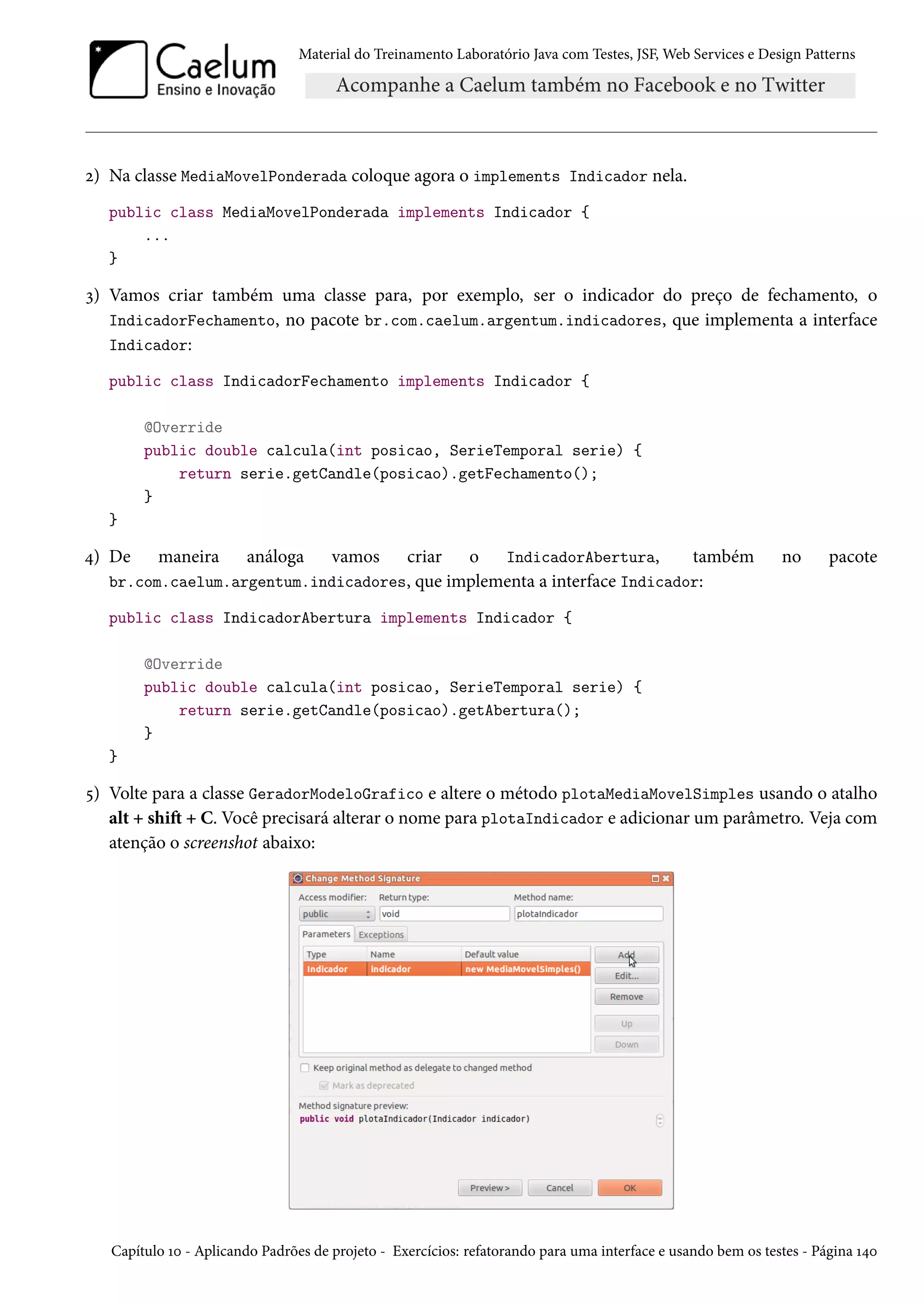 Material do Treinamento Laboratório Java com Testes, JSF, Web Services e Design Patterns

2) Na classe MediaMovelPonderada coloque agora o implements Indicador nela.
public class MediaMovelPonderada implements Indicador {
...
}

3) Vamos criar também uma classe para, por exemplo, ser o indicador do preço de fechamento, o
IndicadorFechamento, no pacote br.com.caelum.argentum.indicadores, que implementa a interface
Indicador:
public class IndicadorFechamento implements Indicador {
@Override
public double calcula(int posicao, SerieTemporal serie) {
return serie.getCandle(posicao).getFechamento();
}
}

criar o IndicadorAbertura,
também
br.com.caelum.argentum.indicadores, que implementa a interface Indicador:

4) De

maneira

análoga

vamos

no

pacote

public class IndicadorAbertura implements Indicador {
@Override
public double calcula(int posicao, SerieTemporal serie) {
return serie.getCandle(posicao).getAbertura();
}
}

5) Volte para a classe GeradorModeloGrafico e altere o método plotaMediaMovelSimples usando o atalho
alt + shift + C. Você precisará alterar o nome para plotaIndicador e adicionar um parâmetro. Veja com
atenção o screenshot abaixo:

Capítulo 10 - Aplicando Padrões de projeto - Exercícios: refatorando para uma interface e usando bem os testes - Página 140

 