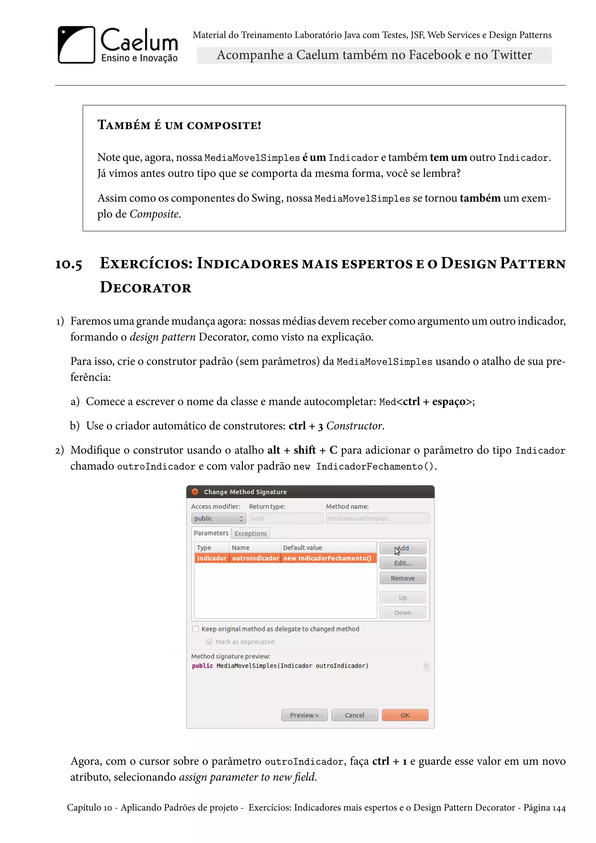 Material do Treinamento Laboratório Java com Testes, JSF, Web Services e Design Patterns

Também é um composite!
Note que, agora, nossa MediaMovelSimples é um Indicador e também tem um outro Indicador.
Já vimos antes outro tipo que se comporta da mesma forma, você se lembra?
Assim como os componentes do Swing, nossa MediaMovelSimples se tornou também um exemplo de Composite.

10.5

Exercícios: Indicadores mais espertos e o Design Pattern
Decorator

1) Faremos uma grande mudança agora: nossas médias devem receber como argumento um outro indicador,
formando o design pattern Decorator, como visto na explicação.
Para isso, crie o construtor padrão (sem parâmetros) da MediaMovelSimples usando o atalho de sua preferência:
a) Comece a escrever o nome da classe e mande autocompletar: Med<ctrl + espaço>;
b) Use o criador automático de construtores: ctrl + 3 Constructor.
2) Modifique o construtor usando o atalho alt + shift + C para adicionar o parâmetro do tipo Indicador
chamado outroIndicador e com valor padrão new IndicadorFechamento().

Agora, com o cursor sobre o parâmetro outroIndicador, faça ctrl + 1 e guarde esse valor em um novo
atributo, selecionando assign parameter to new field.
Capítulo 10 - Aplicando Padrões de projeto - Exercícios: Indicadores mais espertos e o Design Pattern Decorator - Página 144

 