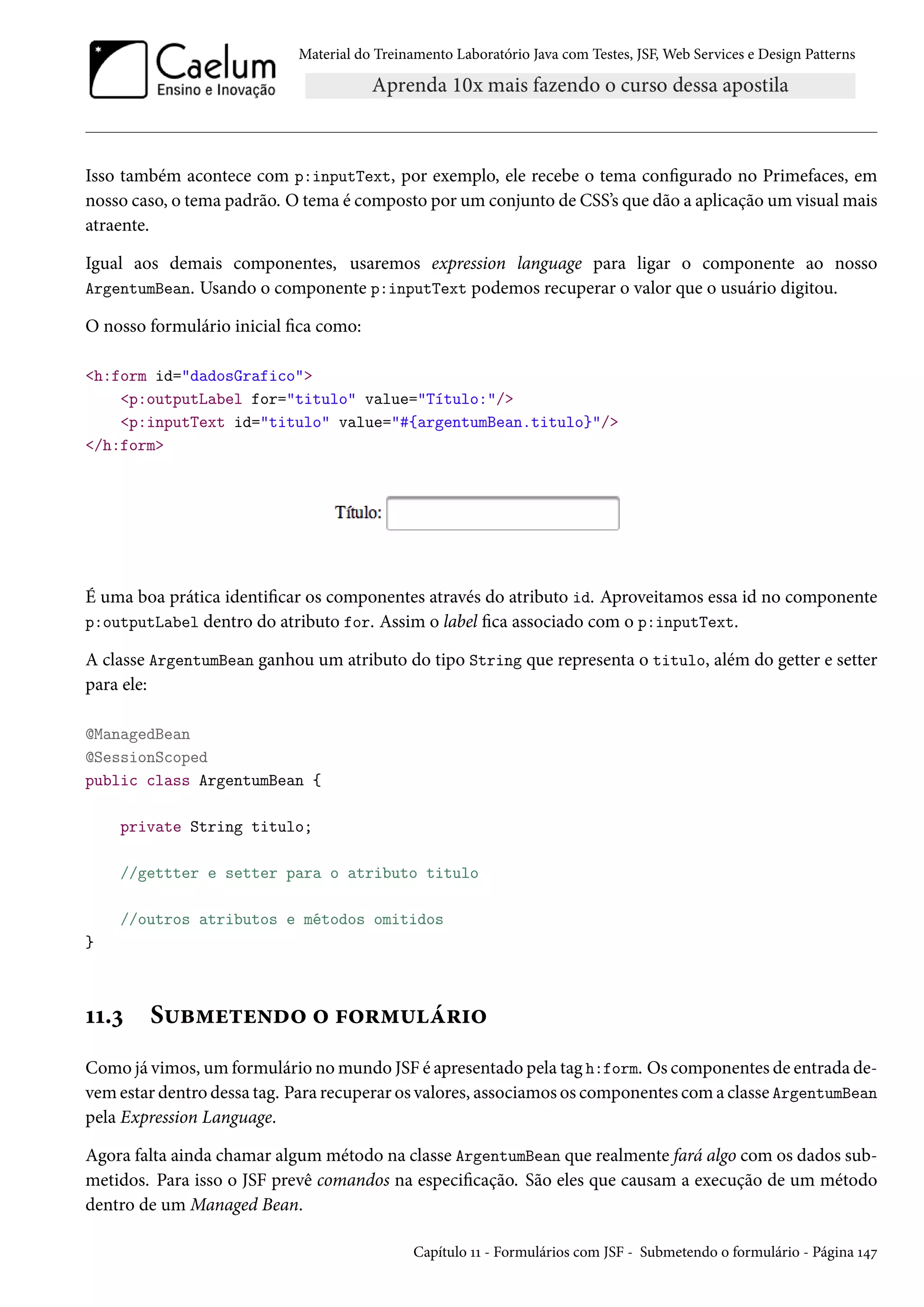 Material do Treinamento Laboratório Java com Testes, JSF, Web Services e Design Patterns

Isso também acontece com p:inputText, por exemplo, ele recebe o tema configurado no Primefaces, em
nosso caso, o tema padrão. O tema é composto por um conjunto de CSS’s que dão a aplicação um visual mais
atraente.
Igual aos demais componentes, usaremos expression language para ligar o componente ao nosso
ArgentumBean. Usando o componente p:inputText podemos recuperar o valor que o usuário digitou.
O nosso formulário inicial fica como:
<h:form id="dadosGrafico">
<p:outputLabel for="titulo" value="Título:"/>
<p:inputText id="titulo" value="#{argentumBean.titulo}"/>
</h:form>

É uma boa prática identificar os componentes através do atributo id. Aproveitamos essa id no componente
p:outputLabel dentro do atributo for. Assim o label fica associado com o p:inputText.
A classe ArgentumBean ganhou um atributo do tipo String que representa o titulo, além do getter e setter
para ele:
@ManagedBean
@SessionScoped
public class ArgentumBean {
private String titulo;
//gettter e setter para o atributo titulo
//outros atributos e métodos omitidos
}

11.3

Submetendo o formulário

Como já vimos, um formulário no mundo JSF é apresentado pela tag h:form. Os componentes de entrada devem estar dentro dessa tag. Para recuperar os valores, associamos os componentes com a classe ArgentumBean
pela Expression Language.
Agora falta ainda chamar algum método na classe ArgentumBean que realmente fará algo com os dados submetidos. Para isso o JSF prevê comandos na especificação. São eles que causam a execução de um método
dentro de um Managed Bean.
Capítulo 11 - Formulários com JSF - Submetendo o formulário - Página 147

 