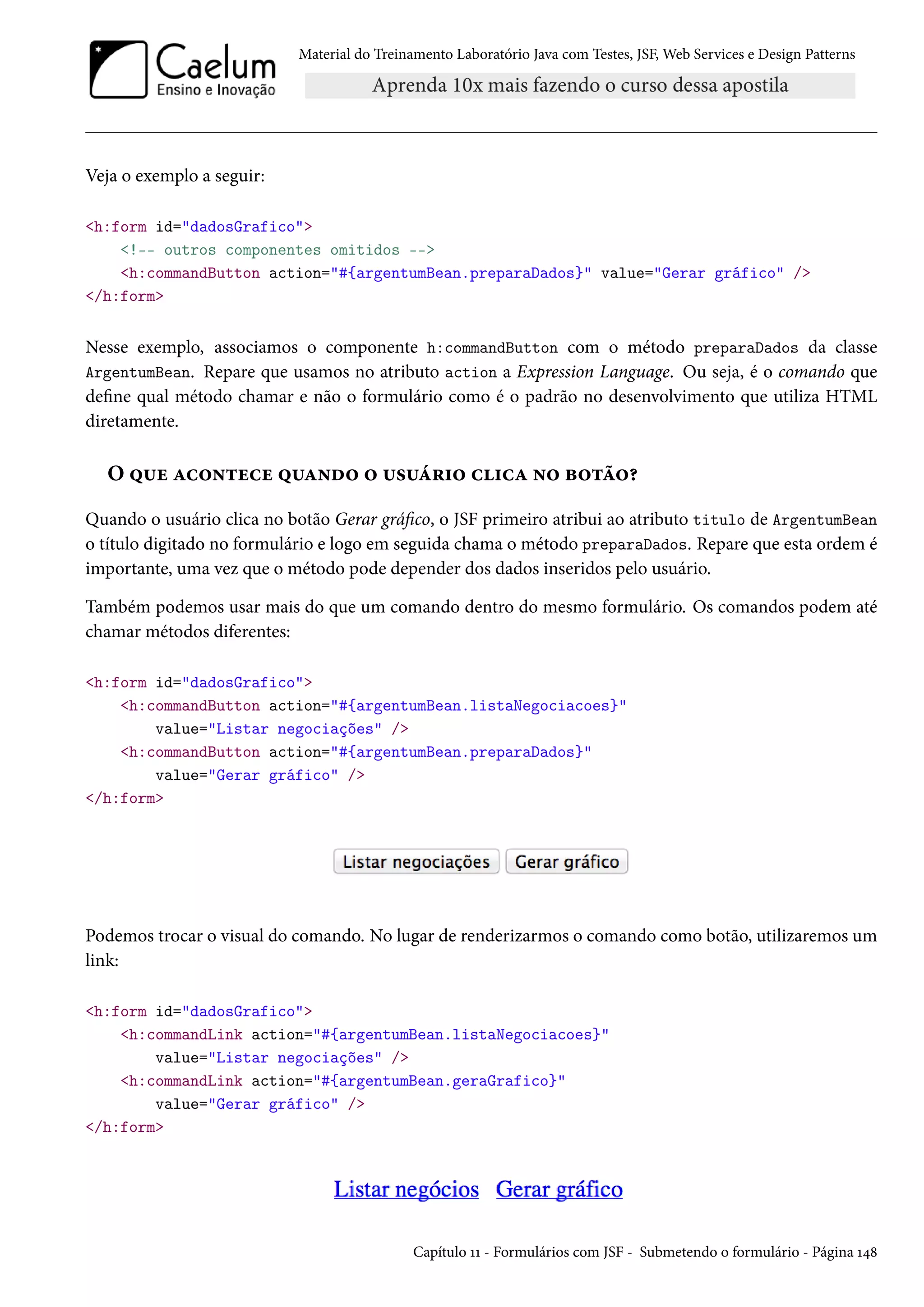 Material do Treinamento Laboratório Java com Testes, JSF, Web Services e Design Patterns

Veja o exemplo a seguir:
<h:form id="dadosGrafico">
<!-- outros componentes omitidos -->
<h:commandButton action="#{argentumBean.preparaDados}" value="Gerar gráfico" />
</h:form>

Nesse exemplo, associamos o componente h:commandButton com o método preparaDados da classe
ArgentumBean. Repare que usamos no atributo action a Expression Language. Ou seja, é o comando que
define qual método chamar e não o formulário como é o padrão no desenvolvimento que utiliza HTML
diretamente.

O que acontece quando o usuário clica no botão?
Quando o usuário clica no botão Gerar gráfico, o JSF primeiro atribui ao atributo titulo de ArgentumBean
o título digitado no formulário e logo em seguida chama o método preparaDados. Repare que esta ordem é
importante, uma vez que o método pode depender dos dados inseridos pelo usuário.
Também podemos usar mais do que um comando dentro do mesmo formulário. Os comandos podem até
chamar métodos diferentes:
<h:form id="dadosGrafico">
<h:commandButton action="#{argentumBean.listaNegociacoes}"
value="Listar negociações" />
<h:commandButton action="#{argentumBean.preparaDados}"
value="Gerar gráfico" />
</h:form>

Podemos trocar o visual do comando. No lugar de renderizarmos o comando como botão, utilizaremos um
link:
<h:form id="dadosGrafico">
<h:commandLink action="#{argentumBean.listaNegociacoes}"
value="Listar negociações" />
<h:commandLink action="#{argentumBean.geraGrafico}"
value="Gerar gráfico" />
</h:form>

Capítulo 11 - Formulários com JSF - Submetendo o formulário - Página 148

 