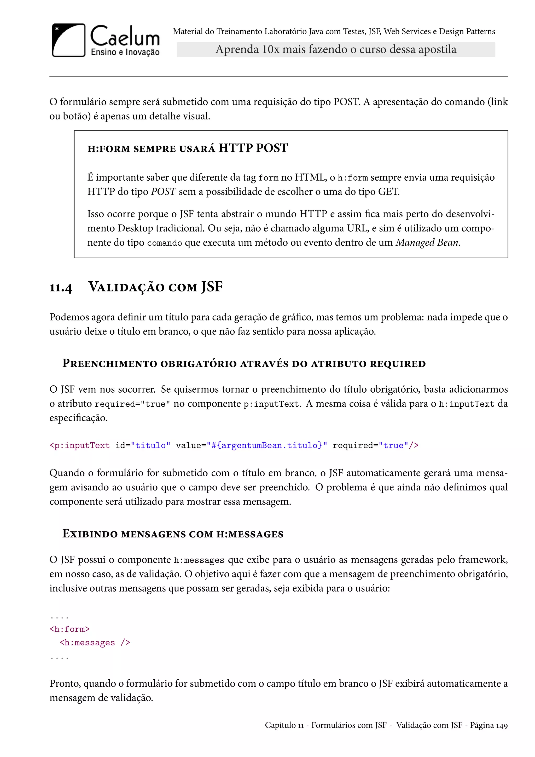 Material do Treinamento Laboratório Java com Testes, JSF, Web Services e Design Patterns

O formulário sempre será submetido com uma requisição do tipo POST. A apresentação do comando (link
ou botão) é apenas um detalhe visual.

h:form sempre usará HTTP POST
É importante saber que diferente da tag form no HTML, o h:form sempre envia uma requisição
HTTP do tipo POST sem a possibilidade de escolher o uma do tipo GET.
Isso ocorre porque o JSF tenta abstrair o mundo HTTP e assim fica mais perto do desenvolvimento Desktop tradicional. Ou seja, não é chamado alguma URL, e sim é utilizado um componente do tipo comando que executa um método ou evento dentro de um Managed Bean.

11.4

Validação com JSF

Podemos agora definir um título para cada geração de gráfico, mas temos um problema: nada impede que o
usuário deixe o título em branco, o que não faz sentido para nossa aplicação.

Preenchimento obrigatório através do atributo required
O JSF vem nos socorrer. Se quisermos tornar o preenchimento do título obrigatório, basta adicionarmos
o atributo required="true" no componente p:inputText. A mesma coisa é válida para o h:inputText da
especificação.
<p:inputText id="titulo" value="#{argentumBean.titulo}" required="true"/>

Quando o formulário for submetido com o título em branco, o JSF automaticamente gerará uma mensagem avisando ao usuário que o campo deve ser preenchido. O problema é que ainda não definimos qual
componente será utilizado para mostrar essa mensagem.

Exibindo mensagens com h:messages
O JSF possui o componente h:messages que exibe para o usuário as mensagens geradas pelo framework,
em nosso caso, as de validação. O objetivo aqui é fazer com que a mensagem de preenchimento obrigatório,
inclusive outras mensagens que possam ser geradas, seja exibida para o usuário:
....
<h:form>
<h:messages />
....

Pronto, quando o formulário for submetido com o campo título em branco o JSF exibirá automaticamente a
mensagem de validação.
Capítulo 11 - Formulários com JSF - Validação com JSF - Página 149

 