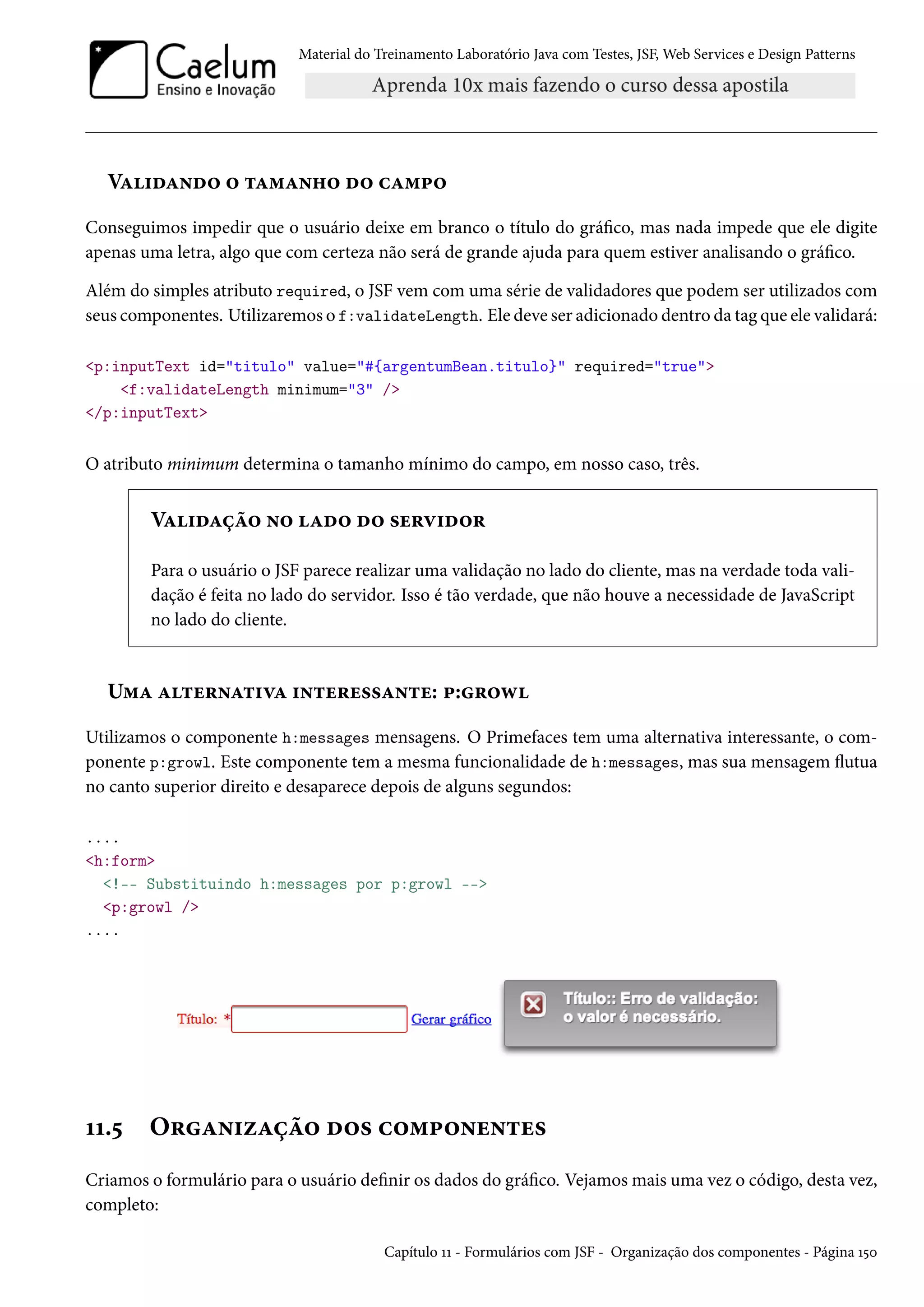 Material do Treinamento Laboratório Java com Testes, JSF, Web Services e Design Patterns

Validando o tamanho do campo
Conseguimos impedir que o usuário deixe em branco o título do gráfico, mas nada impede que ele digite
apenas uma letra, algo que com certeza não será de grande ajuda para quem estiver analisando o gráfico.
Além do simples atributo required, o JSF vem com uma série de validadores que podem ser utilizados com
seus componentes. Utilizaremos o f:validateLength. Ele deve ser adicionado dentro da tag que ele validará:
<p:inputText id="titulo" value="#{argentumBean.titulo}" required="true">
<f:validateLength minimum="3" />
</p:inputText>

O atributo minimum determina o tamanho mínimo do campo, em nosso caso, três.

Validação no lado do servidor
Para o usuário o JSF parece realizar uma validação no lado do cliente, mas na verdade toda validação é feita no lado do servidor. Isso é tão verdade, que não houve a necessidade de JavaScript
no lado do cliente.

Uma alternativa interessante: p:growl
Utilizamos o componente h:messages mensagens. O Primefaces tem uma alternativa interessante, o componente p:growl. Este componente tem a mesma funcionalidade de h:messages, mas sua mensagem flutua
no canto superior direito e desaparece depois de alguns segundos:
....
<h:form>
<!-- Substituindo h:messages por p:growl -->
<p:growl />
....

11.5

Organização dos componentes

Criamos o formulário para o usuário definir os dados do gráfico. Vejamos mais uma vez o código, desta vez,
completo:
Capítulo 11 - Formulários com JSF - Organização dos componentes - Página 150

 