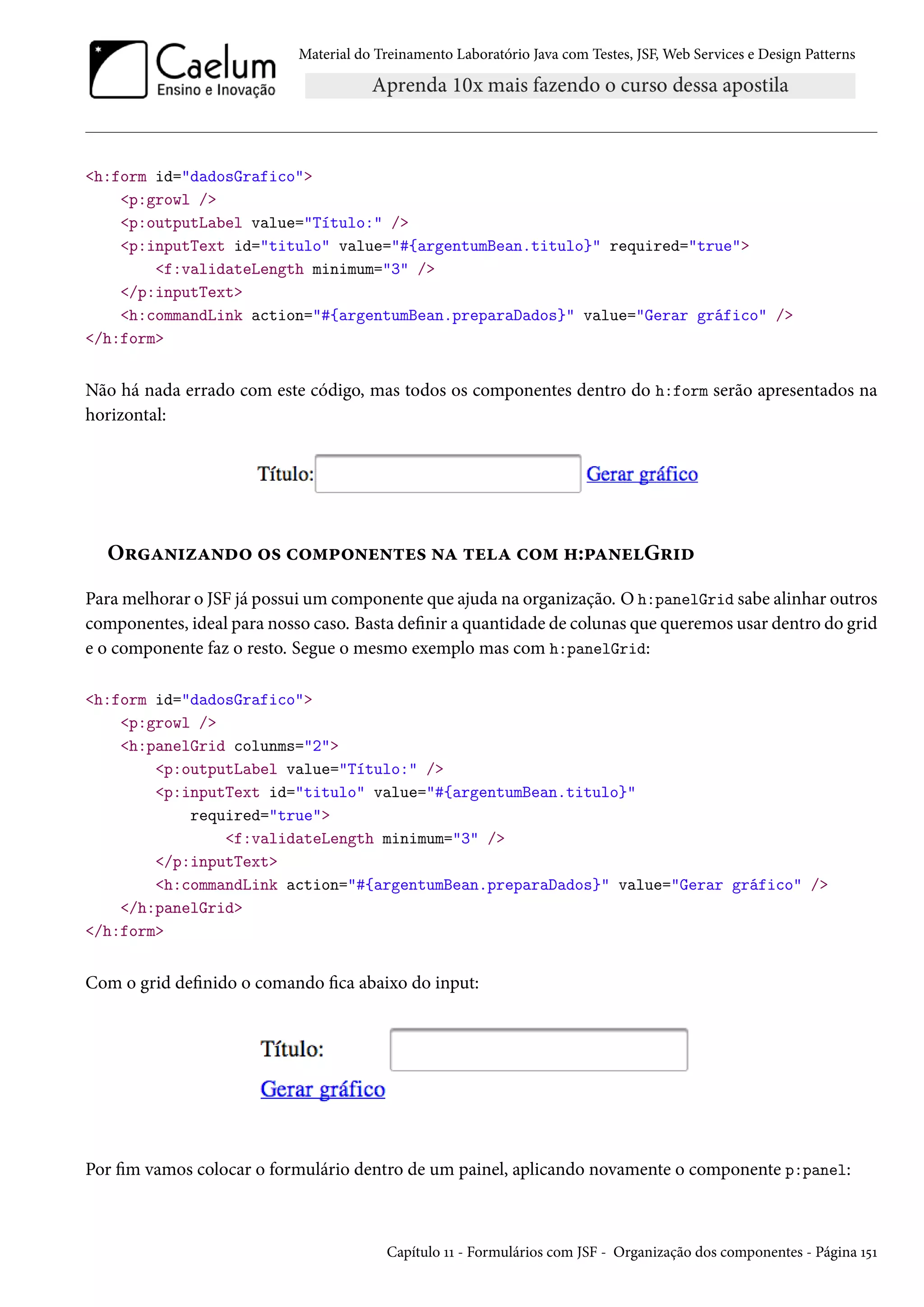 Material do Treinamento Laboratório Java com Testes, JSF, Web Services e Design Patterns

<h:form id="dadosGrafico">
<p:growl />
<p:outputLabel value="Título:" />
<p:inputText id="titulo" value="#{argentumBean.titulo}" required="true">
<f:validateLength minimum="3" />
</p:inputText>
<h:commandLink action="#{argentumBean.preparaDados}" value="Gerar gráfico" />
</h:form>

Não há nada errado com este código, mas todos os componentes dentro do h:form serão apresentados na
horizontal:

Organizando os componentes na tela com h:panelGrid
Para melhorar o JSF já possui um componente que ajuda na organização. O h:panelGrid sabe alinhar outros
componentes, ideal para nosso caso. Basta definir a quantidade de colunas que queremos usar dentro do grid
e o componente faz o resto. Segue o mesmo exemplo mas com h:panelGrid:
<h:form id="dadosGrafico">
<p:growl />
<h:panelGrid colunms="2">
<p:outputLabel value="Título:" />
<p:inputText id="titulo" value="#{argentumBean.titulo}"
required="true">
<f:validateLength minimum="3" />
</p:inputText>
<h:commandLink action="#{argentumBean.preparaDados}" value="Gerar gráfico" />
</h:panelGrid>
</h:form>

Com o grid definido o comando fica abaixo do input:

Por fim vamos colocar o formulário dentro de um painel, aplicando novamente o componente p:panel:

Capítulo 11 - Formulários com JSF - Organização dos componentes - Página 151

 