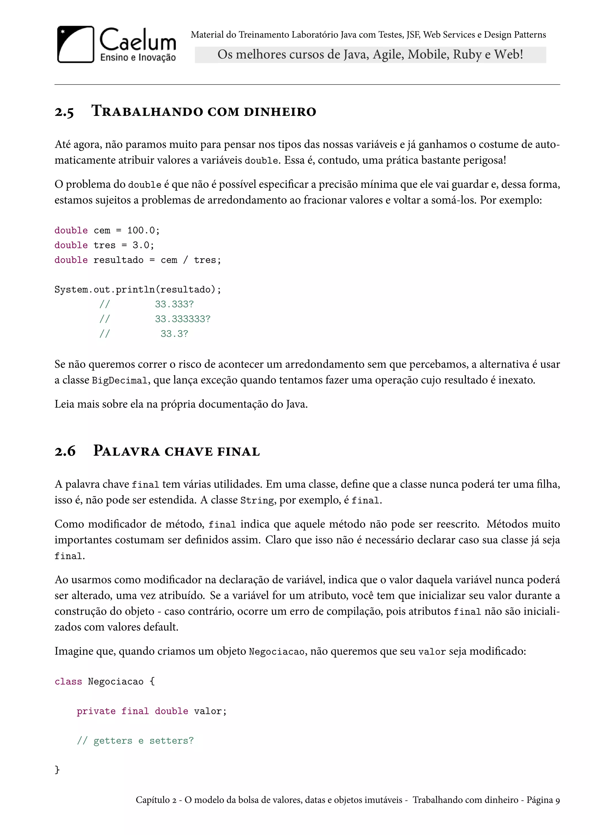 Material do Treinamento Laboratório Java com Testes, JSF, Web Services e Design Patterns

2.5

Trabalhando com dinheiro

Até agora, não paramos muito para pensar nos tipos das nossas variáveis e já ganhamos o costume de automaticamente atribuir valores a variáveis double. Essa é, contudo, uma prática bastante perigosa!
O problema do double é que não é possível especificar a precisão mínima que ele vai guardar e, dessa forma,
estamos sujeitos a problemas de arredondamento ao fracionar valores e voltar a somá-los. Por exemplo:
double cem = 100.0;
double tres = 3.0;
double resultado = cem / tres;
System.out.println(resultado);
//
33.333?
//
33.333333?
//
33.3?

Se não queremos correr o risco de acontecer um arredondamento sem que percebamos, a alternativa é usar
a classe BigDecimal, que lança exceção quando tentamos fazer uma operação cujo resultado é inexato.
Leia mais sobre ela na própria documentação do Java.

2.6

Palavra chave final

A palavra chave final tem várias utilidades. Em uma classe, define que a classe nunca poderá ter uma filha,
isso é, não pode ser estendida. A classe String, por exemplo, é final.
Como modificador de método, final indica que aquele método não pode ser reescrito. Métodos muito
importantes costumam ser definidos assim. Claro que isso não é necessário declarar caso sua classe já seja
final.
Ao usarmos como modificador na declaração de variável, indica que o valor daquela variável nunca poderá
ser alterado, uma vez atribuído. Se a variável for um atributo, você tem que inicializar seu valor durante a
construção do objeto - caso contrário, ocorre um erro de compilação, pois atributos final não são inicializados com valores default.
Imagine que, quando criamos um objeto Negociacao, não queremos que seu valor seja modificado:
class Negociacao {
private final double valor;
// getters e setters?
}
Capítulo 2 - O modelo da bolsa de valores, datas e objetos imutáveis - Trabalhando com dinheiro - Página 9

 