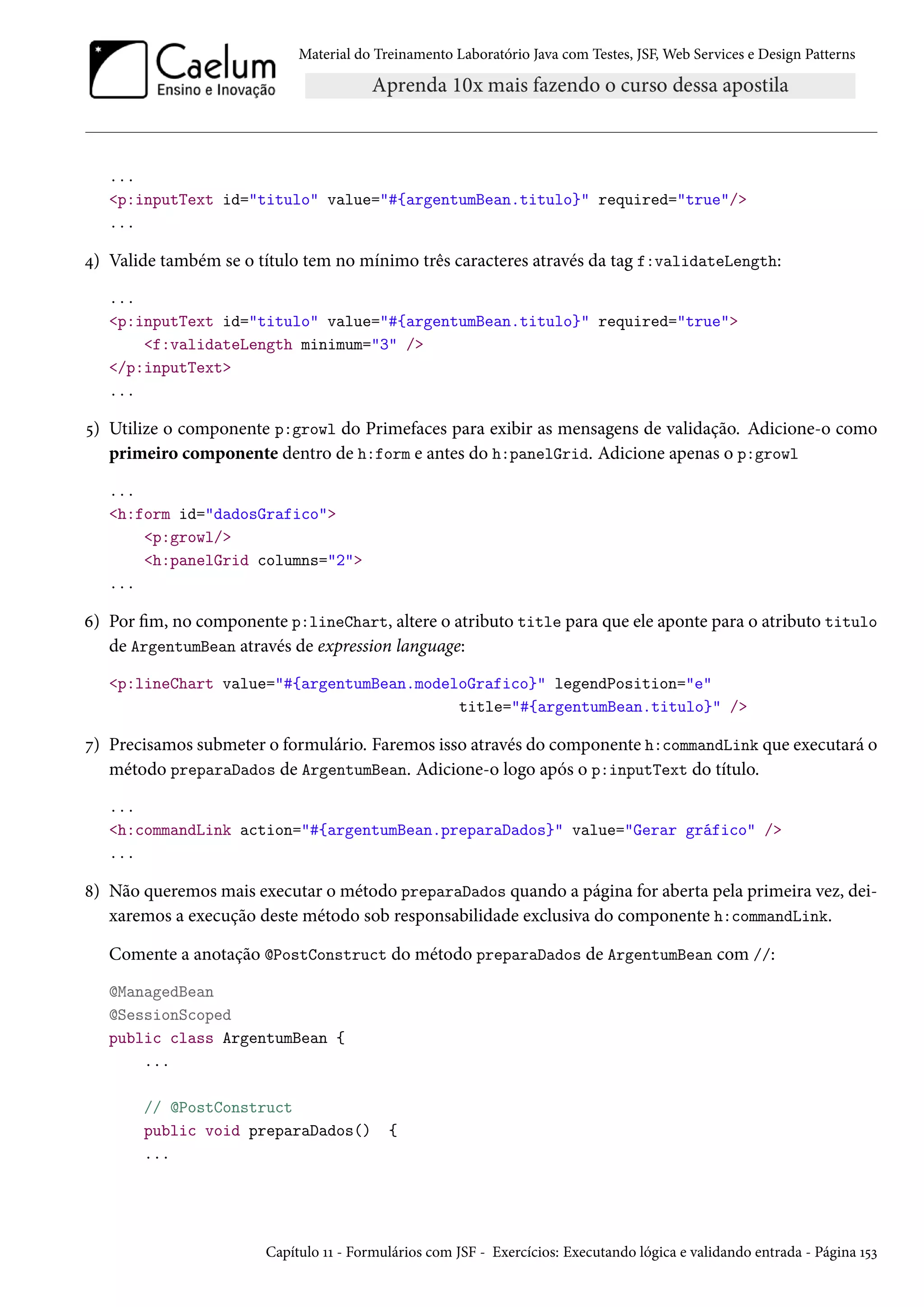 Material do Treinamento Laboratório Java com Testes, JSF, Web Services e Design Patterns

...
<p:inputText id="titulo" value="#{argentumBean.titulo}" required="true"/>
...

4) Valide também se o título tem no mínimo três caracteres através da tag f:validateLength:
...
<p:inputText id="titulo" value="#{argentumBean.titulo}" required="true">
<f:validateLength minimum="3" />
</p:inputText>
...

5) Utilize o componente p:growl do Primefaces para exibir as mensagens de validação. Adicione-o como
primeiro componente dentro de h:form e antes do h:panelGrid. Adicione apenas o p:growl
...
<h:form id="dadosGrafico">
<p:growl/>
<h:panelGrid columns="2">
...

6) Por fim, no componente p:lineChart, altere o atributo title para que ele aponte para o atributo titulo
de ArgentumBean através de expression language:
<p:lineChart value="#{argentumBean.modeloGrafico}" legendPosition="e"
title="#{argentumBean.titulo}" />

7) Precisamos submeter o formulário. Faremos isso através do componente h:commandLink que executará o
método preparaDados de ArgentumBean. Adicione-o logo após o p:inputText do título.
...
<h:commandLink action="#{argentumBean.preparaDados}" value="Gerar gráfico" />
...

8) Não queremos mais executar o método preparaDados quando a página for aberta pela primeira vez, deixaremos a execução deste método sob responsabilidade exclusiva do componente h:commandLink.
Comente a anotação @PostConstruct do método preparaDados de ArgentumBean com //:
@ManagedBean
@SessionScoped
public class ArgentumBean {
...
// @PostConstruct
public void preparaDados()
...

{

Capítulo 11 - Formulários com JSF - Exercícios: Executando lógica e validando entrada - Página 153

 
