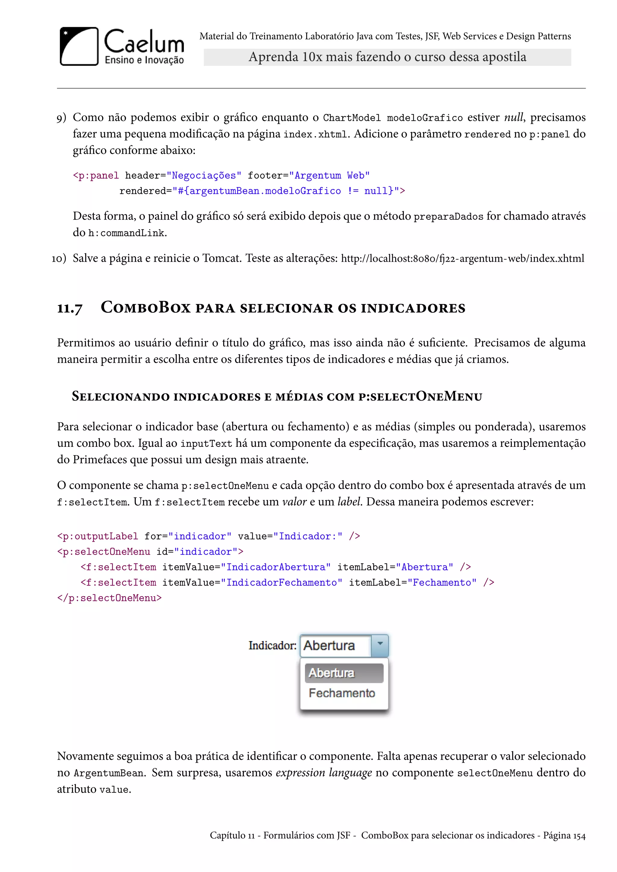 Material do Treinamento Laboratório Java com Testes, JSF, Web Services e Design Patterns

9) Como não podemos exibir o gráfico enquanto o ChartModel modeloGrafico estiver null, precisamos
fazer uma pequena modificação na página index.xhtml. Adicione o parâmetro rendered no p:panel do
gráfico conforme abaixo:
<p:panel header="Negociações" footer="Argentum Web"
rendered="#{argentumBean.modeloGrafico != null}">

Desta forma, o painel do gráfico só será exibido depois que o método preparaDados for chamado através
do h:commandLink.
10) Salve a página e reinicie o Tomcat. Teste as alterações: http://localhost:8080/fj22-argentum-web/index.xhtml

11.7

ComboBox para selecionar os indicadores

Permitimos ao usuário definir o título do gráfico, mas isso ainda não é suficiente. Precisamos de alguma
maneira permitir a escolha entre os diferentes tipos de indicadores e médias que já criamos.

Selecionando indicadores e médias com p:selectOneMenu
Para selecionar o indicador base (abertura ou fechamento) e as médias (simples ou ponderada), usaremos
um combo box. Igual ao inputText há um componente da especificação, mas usaremos a reimplementação
do Primefaces que possui um design mais atraente.
O componente se chama p:selectOneMenu e cada opção dentro do combo box é apresentada através de um
f:selectItem. Um f:selectItem recebe um valor e um label. Dessa maneira podemos escrever:
<p:outputLabel for="indicador" value="Indicador:" />
<p:selectOneMenu id="indicador">
<f:selectItem itemValue="IndicadorAbertura" itemLabel="Abertura" />
<f:selectItem itemValue="IndicadorFechamento" itemLabel="Fechamento" />
</p:selectOneMenu>

Novamente seguimos a boa prática de identificar o componente. Falta apenas recuperar o valor selecionado
no ArgentumBean. Sem surpresa, usaremos expression language no componente selectOneMenu dentro do
atributo value.

Capítulo 11 - Formulários com JSF - ComboBox para selecionar os indicadores - Página 154

 