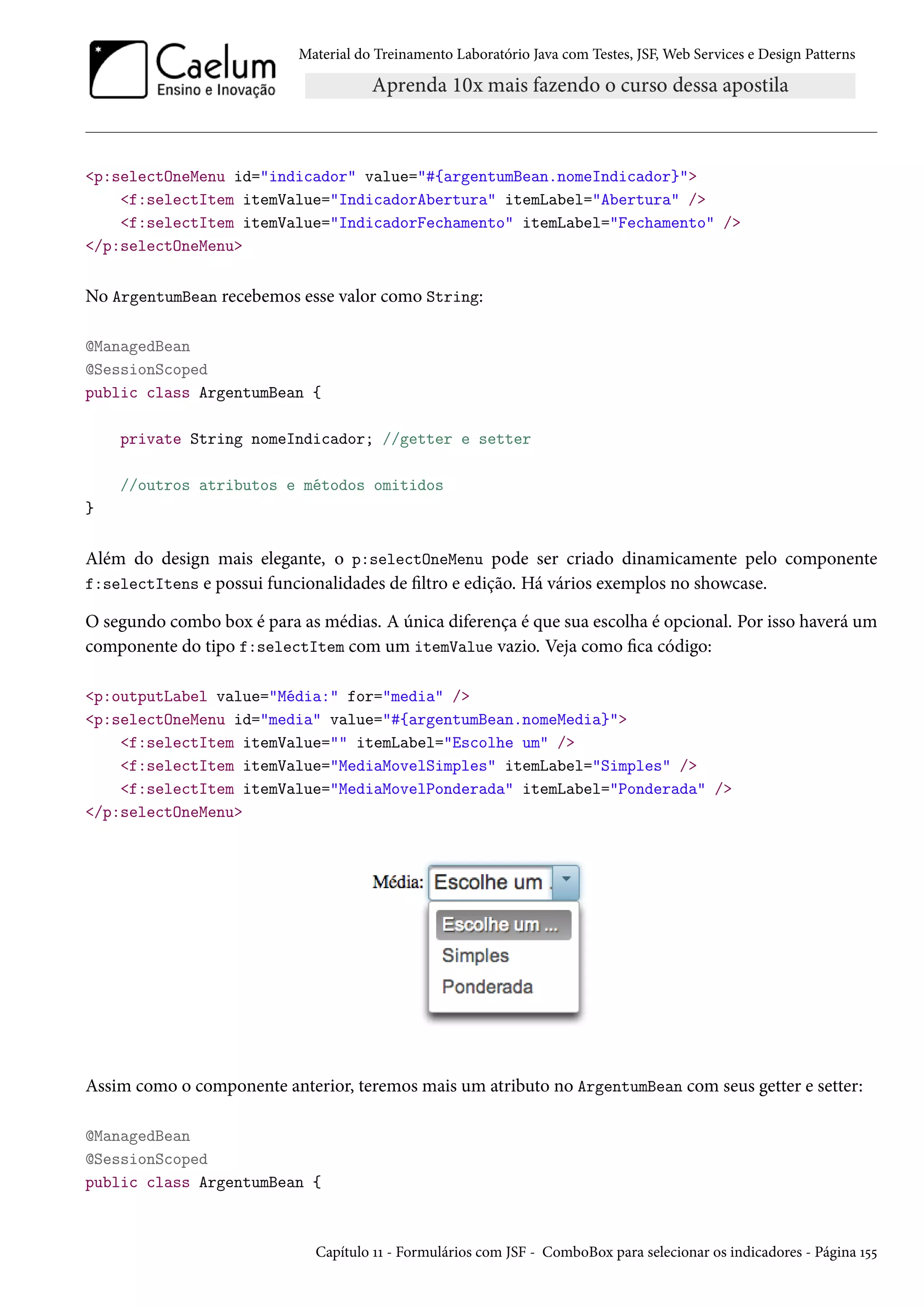 Material do Treinamento Laboratório Java com Testes, JSF, Web Services e Design Patterns

<p:selectOneMenu id="indicador" value="#{argentumBean.nomeIndicador}">
<f:selectItem itemValue="IndicadorAbertura" itemLabel="Abertura" />
<f:selectItem itemValue="IndicadorFechamento" itemLabel="Fechamento" />
</p:selectOneMenu>

No ArgentumBean recebemos esse valor como String:
@ManagedBean
@SessionScoped
public class ArgentumBean {
private String nomeIndicador; //getter e setter
//outros atributos e métodos omitidos
}

Além do design mais elegante, o p:selectOneMenu pode ser criado dinamicamente pelo componente
f:selectItens e possui funcionalidades de filtro e edição. Há vários exemplos no showcase.
O segundo combo box é para as médias. A única diferença é que sua escolha é opcional. Por isso haverá um
componente do tipo f:selectItem com um itemValue vazio. Veja como fica código:
<p:outputLabel value="Média:" for="media" />
<p:selectOneMenu id="media" value="#{argentumBean.nomeMedia}">
<f:selectItem itemValue="" itemLabel="Escolhe um" />
<f:selectItem itemValue="MediaMovelSimples" itemLabel="Simples" />
<f:selectItem itemValue="MediaMovelPonderada" itemLabel="Ponderada" />
</p:selectOneMenu>

Assim como o componente anterior, teremos mais um atributo no ArgentumBean com seus getter e setter:
@ManagedBean
@SessionScoped
public class ArgentumBean {

Capítulo 11 - Formulários com JSF - ComboBox para selecionar os indicadores - Página 155

 