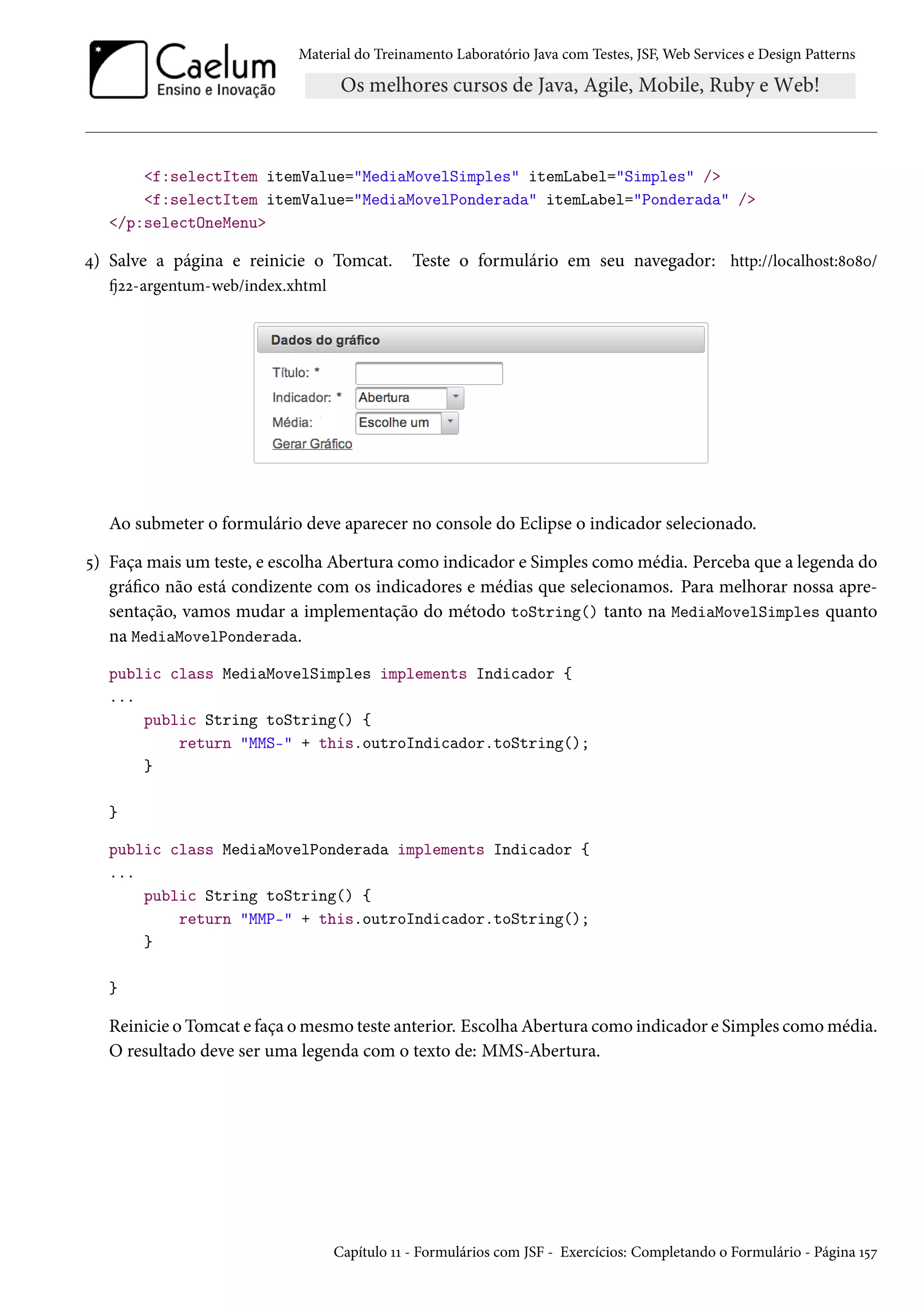 Material do Treinamento Laboratório Java com Testes, JSF, Web Services e Design Patterns

<f:selectItem itemValue="MediaMovelSimples" itemLabel="Simples" />
<f:selectItem itemValue="MediaMovelPonderada" itemLabel="Ponderada" />
</p:selectOneMenu>

4) Salve a página e reinicie o Tomcat.

Teste o formulário em seu navegador: http://localhost:8080/

fj22-argentum-web/index.xhtml

Ao submeter o formulário deve aparecer no console do Eclipse o indicador selecionado.
5) Faça mais um teste, e escolha Abertura como indicador e Simples como média. Perceba que a legenda do
gráfico não está condizente com os indicadores e médias que selecionamos. Para melhorar nossa apresentação, vamos mudar a implementação do método toString() tanto na MediaMovelSimples quanto
na MediaMovelPonderada.
public class MediaMovelSimples implements Indicador {
...
public String toString() {
return "MMS-" + this.outroIndicador.toString();
}
}
public class MediaMovelPonderada implements Indicador {
...
public String toString() {
return "MMP-" + this.outroIndicador.toString();
}
}

Reinicie o Tomcat e faça o mesmo teste anterior. Escolha Abertura como indicador e Simples como média.
O resultado deve ser uma legenda com o texto de: MMS-Abertura.

Capítulo 11 - Formulários com JSF - Exercícios: Completando o Formulário - Página 157

 