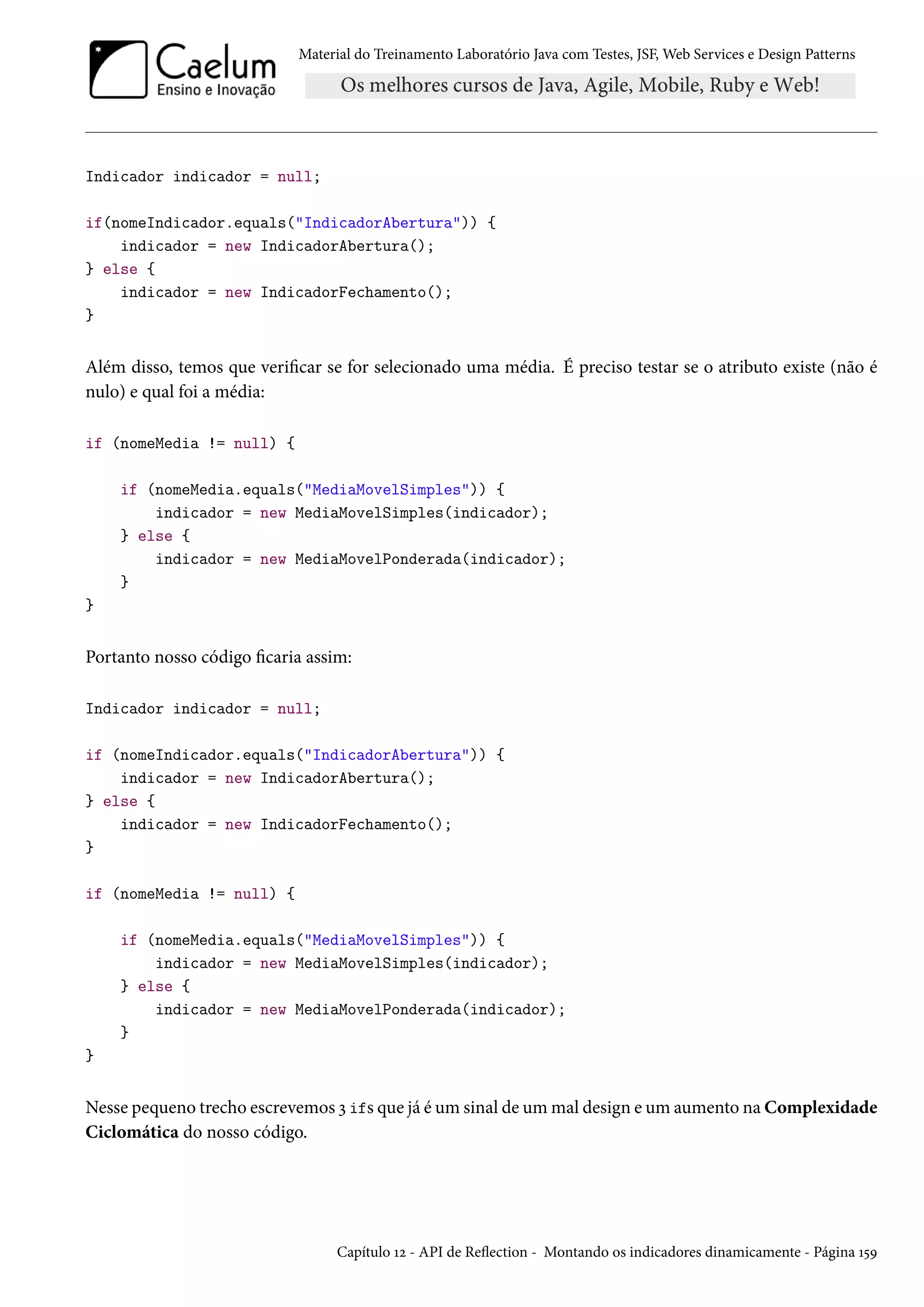 Material do Treinamento Laboratório Java com Testes, JSF, Web Services e Design Patterns

Indicador indicador = null;
if(nomeIndicador.equals("IndicadorAbertura")) {
indicador = new IndicadorAbertura();
} else {
indicador = new IndicadorFechamento();
}

Além disso, temos que verificar se for selecionado uma média. É preciso testar se o atributo existe (não é
nulo) e qual foi a média:
if (nomeMedia != null) {
if (nomeMedia.equals("MediaMovelSimples")) {
indicador = new MediaMovelSimples(indicador);
} else {
indicador = new MediaMovelPonderada(indicador);
}
}

Portanto nosso código ficaria assim:
Indicador indicador = null;
if (nomeIndicador.equals("IndicadorAbertura")) {
indicador = new IndicadorAbertura();
} else {
indicador = new IndicadorFechamento();
}
if (nomeMedia != null) {
if (nomeMedia.equals("MediaMovelSimples")) {
indicador = new MediaMovelSimples(indicador);
} else {
indicador = new MediaMovelPonderada(indicador);
}
}

Nesse pequeno trecho escrevemos 3 ifs que já é um sinal de um mal design e um aumento na Complexidade
Ciclomática do nosso código.

Capítulo 12 - API de Reflection - Montando os indicadores dinamicamente - Página 159

 