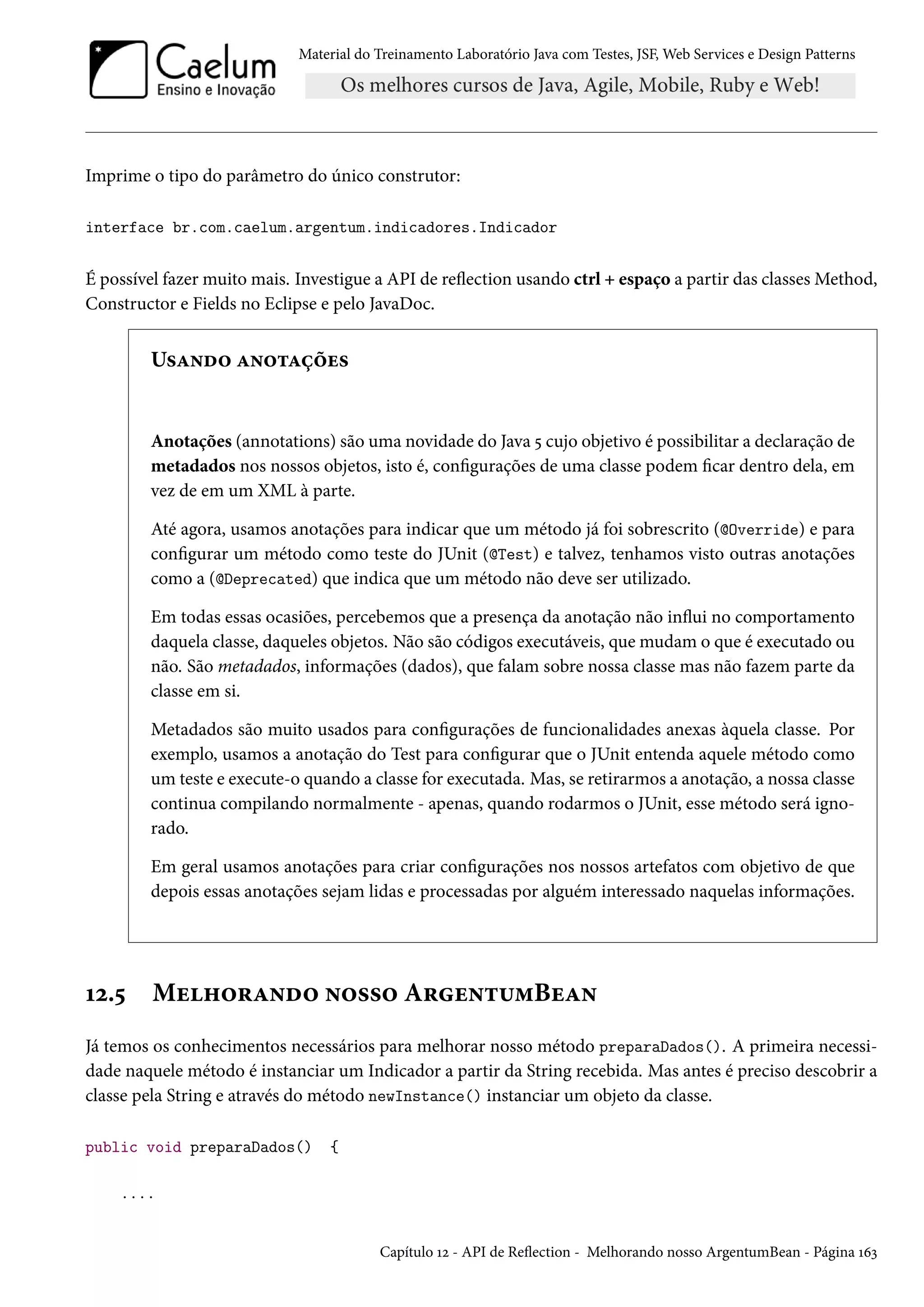 Material do Treinamento Laboratório Java com Testes, JSF, Web Services e Design Patterns

Imprime o tipo do parâmetro do único construtor:
interface br.com.caelum.argentum.indicadores.Indicador

É possível fazer muito mais. Investigue a API de reflection usando ctrl + espaço a partir das classes Method,
Constructor e Fields no Eclipse e pelo JavaDoc.

Usando anotações

Anotações (annotations) são uma novidade do Java 5 cujo objetivo é possibilitar a declaração de
metadados nos nossos objetos, isto é, configurações de uma classe podem ficar dentro dela, em
vez de em um XML à parte.
Até agora, usamos anotações para indicar que um método já foi sobrescrito (@Override) e para
configurar um método como teste do JUnit (@Test) e talvez, tenhamos visto outras anotações
como a (@Deprecated) que indica que um método não deve ser utilizado.
Em todas essas ocasiões, percebemos que a presença da anotação não influi no comportamento
daquela classe, daqueles objetos. Não são códigos executáveis, que mudam o que é executado ou
não. São metadados, informações (dados), que falam sobre nossa classe mas não fazem parte da
classe em si.
Metadados são muito usados para configurações de funcionalidades anexas àquela classe. Por
exemplo, usamos a anotação do Test para configurar que o JUnit entenda aquele método como
um teste e execute-o quando a classe for executada. Mas, se retirarmos a anotação, a nossa classe
continua compilando normalmente - apenas, quando rodarmos o JUnit, esse método será ignorado.
Em geral usamos anotações para criar configurações nos nossos artefatos com objetivo de que
depois essas anotações sejam lidas e processadas por alguém interessado naquelas informações.

12.5

Melhorando nosso ArgentumBean

Já temos os conhecimentos necessários para melhorar nosso método preparaDados(). A primeira necessidade naquele método é instanciar um Indicador a partir da String recebida. Mas antes é preciso descobrir a
classe pela String e através do método newInstance() instanciar um objeto da classe.
public void preparaDados()

{

....

Capítulo 12 - API de Reflection - Melhorando nosso ArgentumBean - Página 163

 