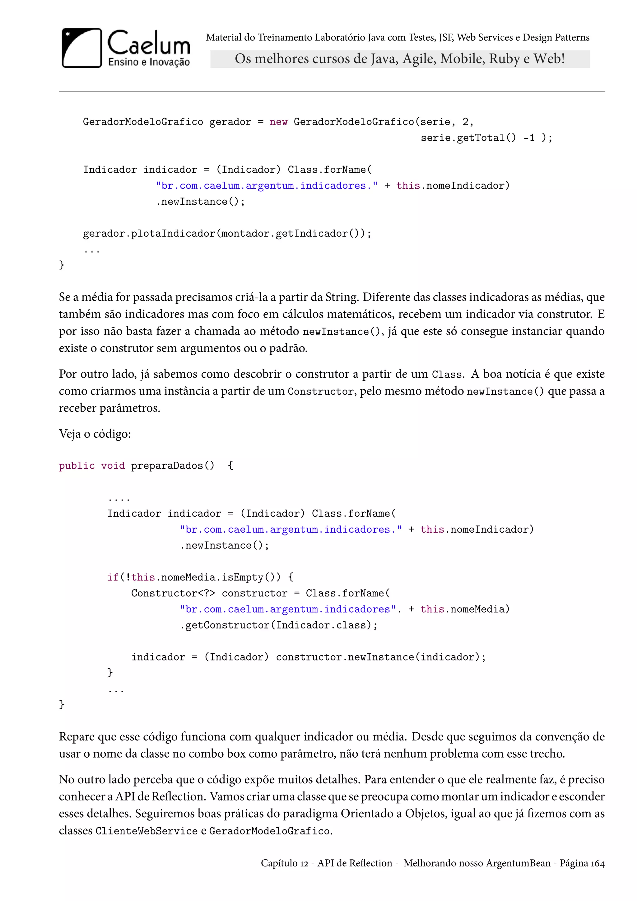 Material do Treinamento Laboratório Java com Testes, JSF, Web Services e Design Patterns

GeradorModeloGrafico gerador = new GeradorModeloGrafico(serie, 2,
serie.getTotal() -1 );
Indicador indicador = (Indicador) Class.forName(
"br.com.caelum.argentum.indicadores." + this.nomeIndicador)
.newInstance();
gerador.plotaIndicador(montador.getIndicador());
...
}

Se a média for passada precisamos criá-la a partir da String. Diferente das classes indicadoras as médias, que
também são indicadores mas com foco em cálculos matemáticos, recebem um indicador via construtor. E
por isso não basta fazer a chamada ao método newInstance(), já que este só consegue instanciar quando
existe o construtor sem argumentos ou o padrão.
Por outro lado, já sabemos como descobrir o construtor a partir de um Class. A boa notícia é que existe
como criarmos uma instância a partir de um Constructor, pelo mesmo método newInstance() que passa a
receber parâmetros.
Veja o código:
public void preparaDados()

{

....
Indicador indicador = (Indicador) Class.forName(
"br.com.caelum.argentum.indicadores." + this.nomeIndicador)
.newInstance();
if(!this.nomeMedia.isEmpty()) {
Constructor<?> constructor = Class.forName(
"br.com.caelum.argentum.indicadores". + this.nomeMedia)
.getConstructor(Indicador.class);
indicador = (Indicador) constructor.newInstance(indicador);
}
...
}

Repare que esse código funciona com qualquer indicador ou média. Desde que seguimos da convenção de
usar o nome da classe no combo box como parâmetro, não terá nenhum problema com esse trecho.
No outro lado perceba que o código expõe muitos detalhes. Para entender o que ele realmente faz, é preciso
conhecer a API de Reflection. Vamos criar uma classe que se preocupa como montar um indicador e esconder
esses detalhes. Seguiremos boas práticas do paradigma Orientado a Objetos, igual ao que já fizemos com as
classes ClienteWebService e GeradorModeloGrafico.
Capítulo 12 - API de Reflection - Melhorando nosso ArgentumBean - Página 164

 