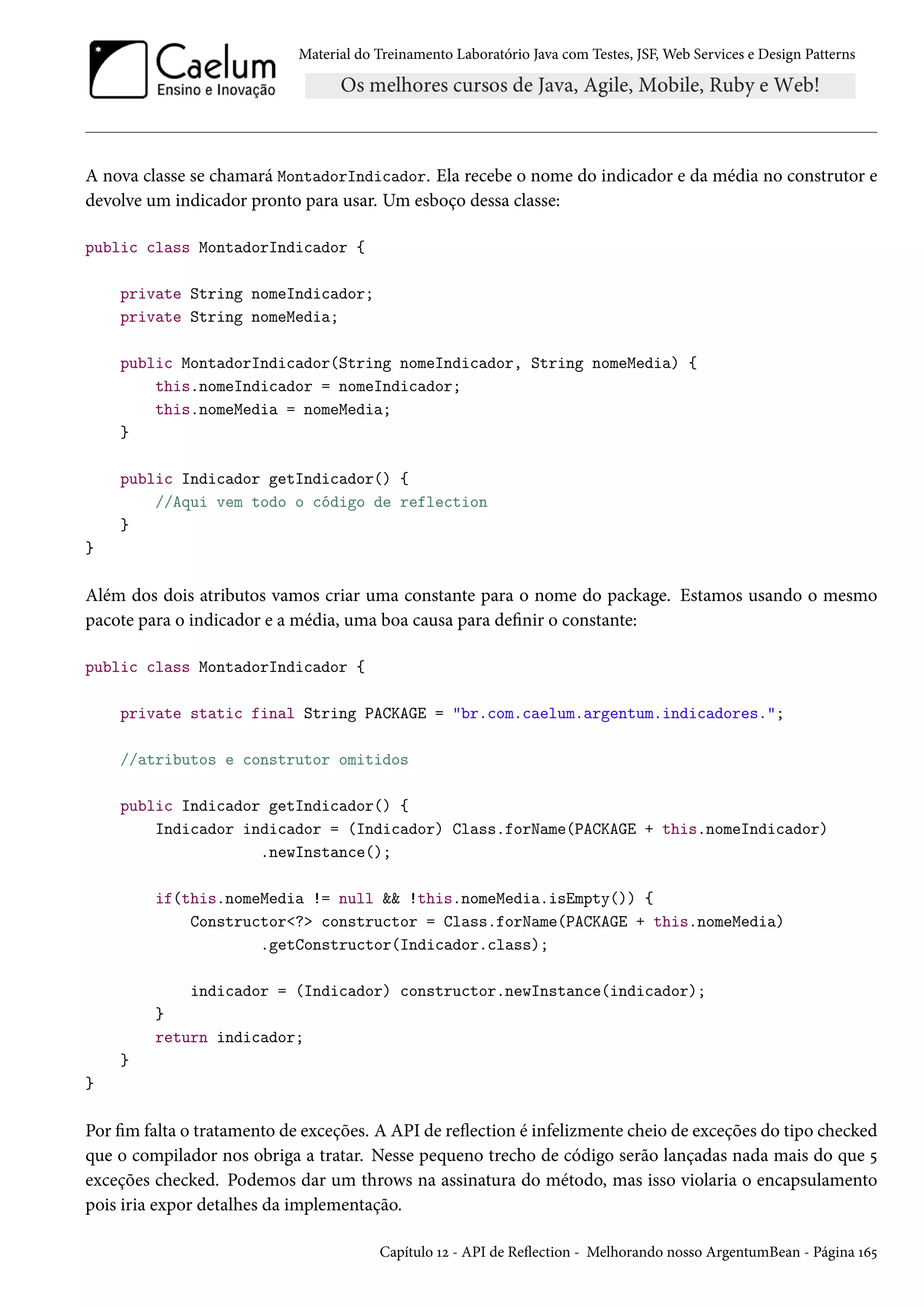 Material do Treinamento Laboratório Java com Testes, JSF, Web Services e Design Patterns

A nova classe se chamará MontadorIndicador. Ela recebe o nome do indicador e da média no construtor e
devolve um indicador pronto para usar. Um esboço dessa classe:
public class MontadorIndicador {
private String nomeIndicador;
private String nomeMedia;
public MontadorIndicador(String nomeIndicador, String nomeMedia) {
this.nomeIndicador = nomeIndicador;
this.nomeMedia = nomeMedia;
}
public Indicador getIndicador() {
//Aqui vem todo o código de reflection
}
}

Além dos dois atributos vamos criar uma constante para o nome do package. Estamos usando o mesmo
pacote para o indicador e a média, uma boa causa para definir o constante:
public class MontadorIndicador {
private static final String PACKAGE = "br.com.caelum.argentum.indicadores.";
//atributos e construtor omitidos
public Indicador getIndicador() {
Indicador indicador = (Indicador) Class.forName(PACKAGE + this.nomeIndicador)
.newInstance();
if(this.nomeMedia != null && !this.nomeMedia.isEmpty()) {
Constructor<?> constructor = Class.forName(PACKAGE + this.nomeMedia)
.getConstructor(Indicador.class);
indicador = (Indicador) constructor.newInstance(indicador);
}
return indicador;
}
}

Por fim falta o tratamento de exceções. A API de reflection é infelizmente cheio de exceções do tipo checked
que o compilador nos obriga a tratar. Nesse pequeno trecho de código serão lançadas nada mais do que 5
exceções checked. Podemos dar um throws na assinatura do método, mas isso violaria o encapsulamento
pois iria expor detalhes da implementação.
Capítulo 12 - API de Reflection - Melhorando nosso ArgentumBean - Página 165

 