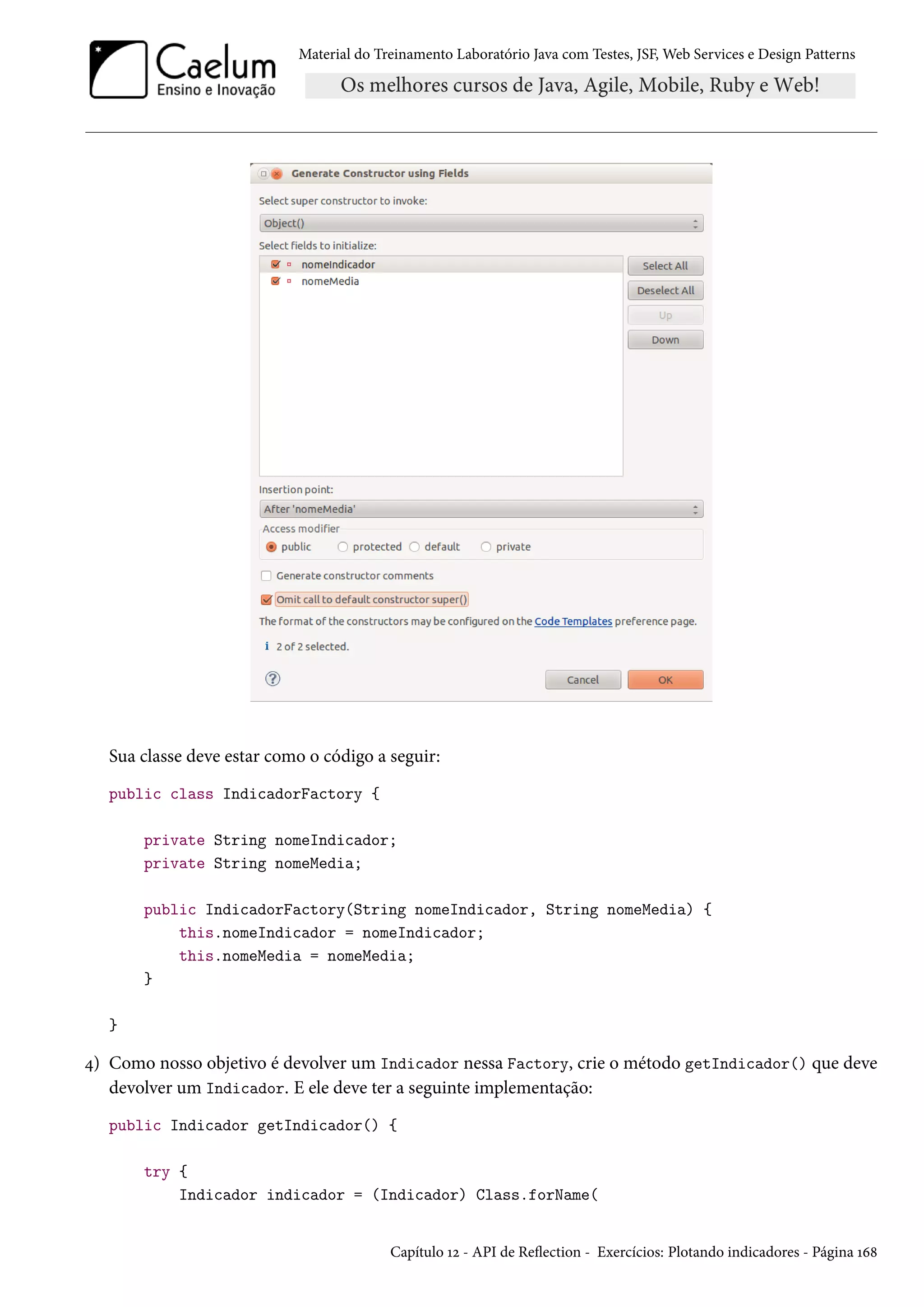 Material do Treinamento Laboratório Java com Testes, JSF, Web Services e Design Patterns

Sua classe deve estar como o código a seguir:
public class IndicadorFactory {
private String nomeIndicador;
private String nomeMedia;
public IndicadorFactory(String nomeIndicador, String nomeMedia) {
this.nomeIndicador = nomeIndicador;
this.nomeMedia = nomeMedia;
}
}

4) Como nosso objetivo é devolver um Indicador nessa Factory, crie o método getIndicador() que deve
devolver um Indicador. E ele deve ter a seguinte implementação:
public Indicador getIndicador() {
try {
Indicador indicador = (Indicador) Class.forName(

Capítulo 12 - API de Reflection - Exercícios: Plotando indicadores - Página 168

 