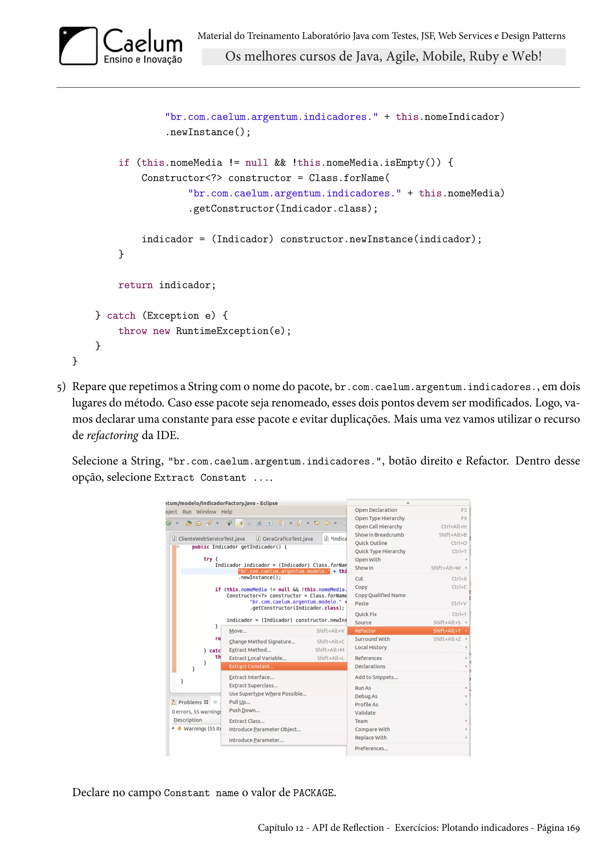 Material do Treinamento Laboratório Java com Testes, JSF, Web Services e Design Patterns

"br.com.caelum.argentum.indicadores." + this.nomeIndicador)
.newInstance();
if (this.nomeMedia != null && !this.nomeMedia.isEmpty()) {
Constructor<?> constructor = Class.forName(
"br.com.caelum.argentum.indicadores." + this.nomeMedia)
.getConstructor(Indicador.class);
indicador = (Indicador) constructor.newInstance(indicador);
}
return indicador;
} catch (Exception e) {
throw new RuntimeException(e);
}
}

5) Repare que repetimos a String com o nome do pacote, br.com.caelum.argentum.indicadores., em dois
lugares do método. Caso esse pacote seja renomeado, esses dois pontos devem ser modificados. Logo, vamos declarar uma constante para esse pacote e evitar duplicações. Mais uma vez vamos utilizar o recurso
de refactoring da IDE.
Selecione a String, "br.com.caelum.argentum.indicadores.", botão direito e Refactor. Dentro desse
opção, selecione Extract Constant ....

Declare no campo Constant name o valor de PACKAGE.
Capítulo 12 - API de Reflection - Exercícios: Plotando indicadores - Página 169

 