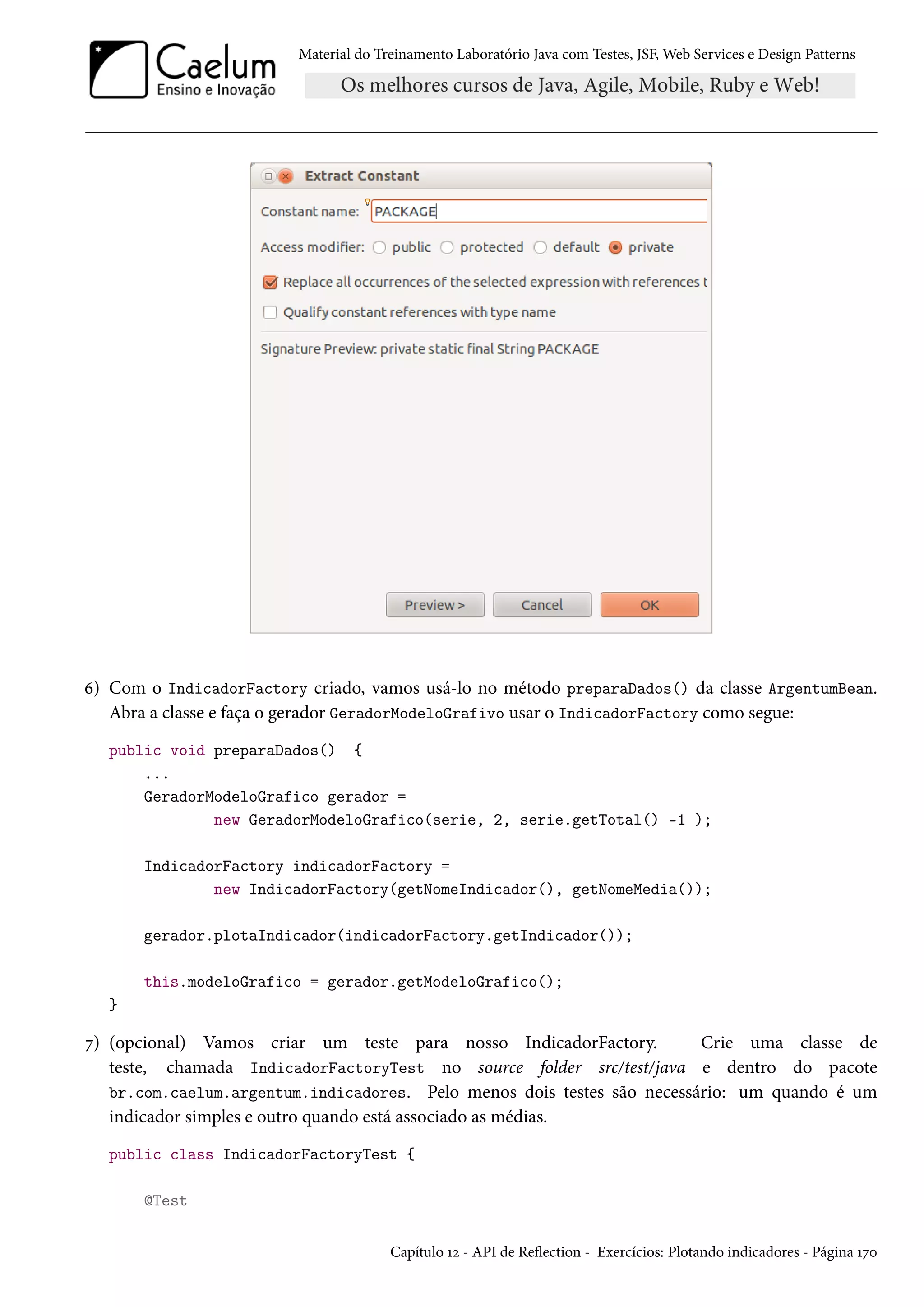 Material do Treinamento Laboratório Java com Testes, JSF, Web Services e Design Patterns

6) Com o IndicadorFactory criado, vamos usá-lo no método preparaDados() da classe ArgentumBean.
Abra a classe e faça o gerador GeradorModeloGrafivo usar o IndicadorFactory como segue:
public void preparaDados() {
...
GeradorModeloGrafico gerador =
new GeradorModeloGrafico(serie, 2, serie.getTotal() -1 );
IndicadorFactory indicadorFactory =
new IndicadorFactory(getNomeIndicador(), getNomeMedia());
gerador.plotaIndicador(indicadorFactory.getIndicador());
this.modeloGrafico = gerador.getModeloGrafico();
}

7) (opcional) Vamos criar um teste para nosso IndicadorFactory.
Crie uma classe de
teste, chamada IndicadorFactoryTest no source folder src/test/java e dentro do pacote
br.com.caelum.argentum.indicadores. Pelo menos dois testes são necessário: um quando é um
indicador simples e outro quando está associado as médias.
public class IndicadorFactoryTest {
@Test
Capítulo 12 - API de Reflection - Exercícios: Plotando indicadores - Página 170

 