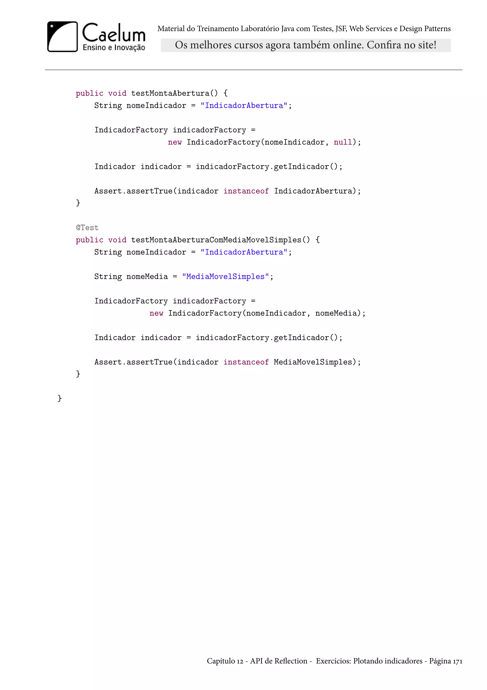 Material do Treinamento Laboratório Java com Testes, JSF, Web Services e Design Patterns

public void testMontaAbertura() {
String nomeIndicador = "IndicadorAbertura";
IndicadorFactory indicadorFactory =
new IndicadorFactory(nomeIndicador, null);
Indicador indicador = indicadorFactory.getIndicador();
Assert.assertTrue(indicador instanceof IndicadorAbertura);
}
@Test
public void testMontaAberturaComMediaMovelSimples() {
String nomeIndicador = "IndicadorAbertura";
String nomeMedia = "MediaMovelSimples";
IndicadorFactory indicadorFactory =
new IndicadorFactory(nomeIndicador, nomeMedia);
Indicador indicador = indicadorFactory.getIndicador();
Assert.assertTrue(indicador instanceof MediaMovelSimples);
}
}

Capítulo 12 - API de Reflection - Exercícios: Plotando indicadores - Página 171

 