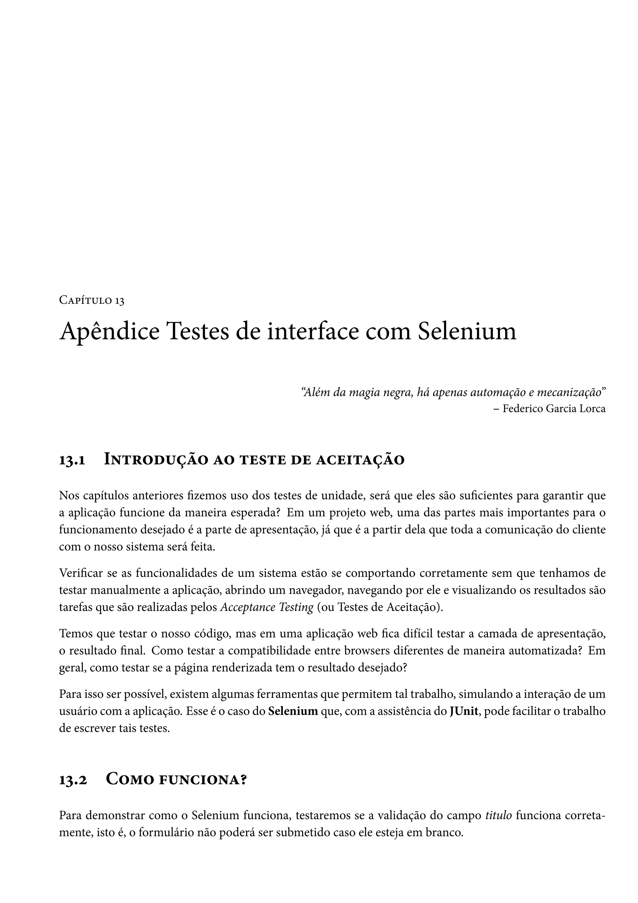 Capítulo 13

Apêndice Testes de interface com Selenium
“Além da magia negra, há apenas automação e mecanização”
– Federico Garcia Lorca

13.1

Introdução ao teste de aceitação

Nos capítulos anteriores fizemos uso dos testes de unidade, será que eles são suficientes para garantir que
a aplicação funcione da maneira esperada? Em um projeto web, uma das partes mais importantes para o
funcionamento desejado é a parte de apresentação, já que é a partir dela que toda a comunicação do cliente
com o nosso sistema será feita.
Verificar se as funcionalidades de um sistema estão se comportando corretamente sem que tenhamos de
testar manualmente a aplicação, abrindo um navegador, navegando por ele e visualizando os resultados são
tarefas que são realizadas pelos Acceptance Testing (ou Testes de Aceitação).
Temos que testar o nosso código, mas em uma aplicação web fica difícil testar a camada de apresentação,
o resultado final. Como testar a compatibilidade entre browsers diferentes de maneira automatizada? Em
geral, como testar se a página renderizada tem o resultado desejado?
Para isso ser possível, existem algumas ferramentas que permitem tal trabalho, simulando a interação de um
usuário com a aplicação. Esse é o caso do Selenium que, com a assistência do JUnit, pode facilitar o trabalho
de escrever tais testes.

13.2

Como funciona?

Para demonstrar como o Selenium funciona, testaremos se a validação do campo titulo funciona corretamente, isto é, o formulário não poderá ser submetido caso ele esteja em branco.

 