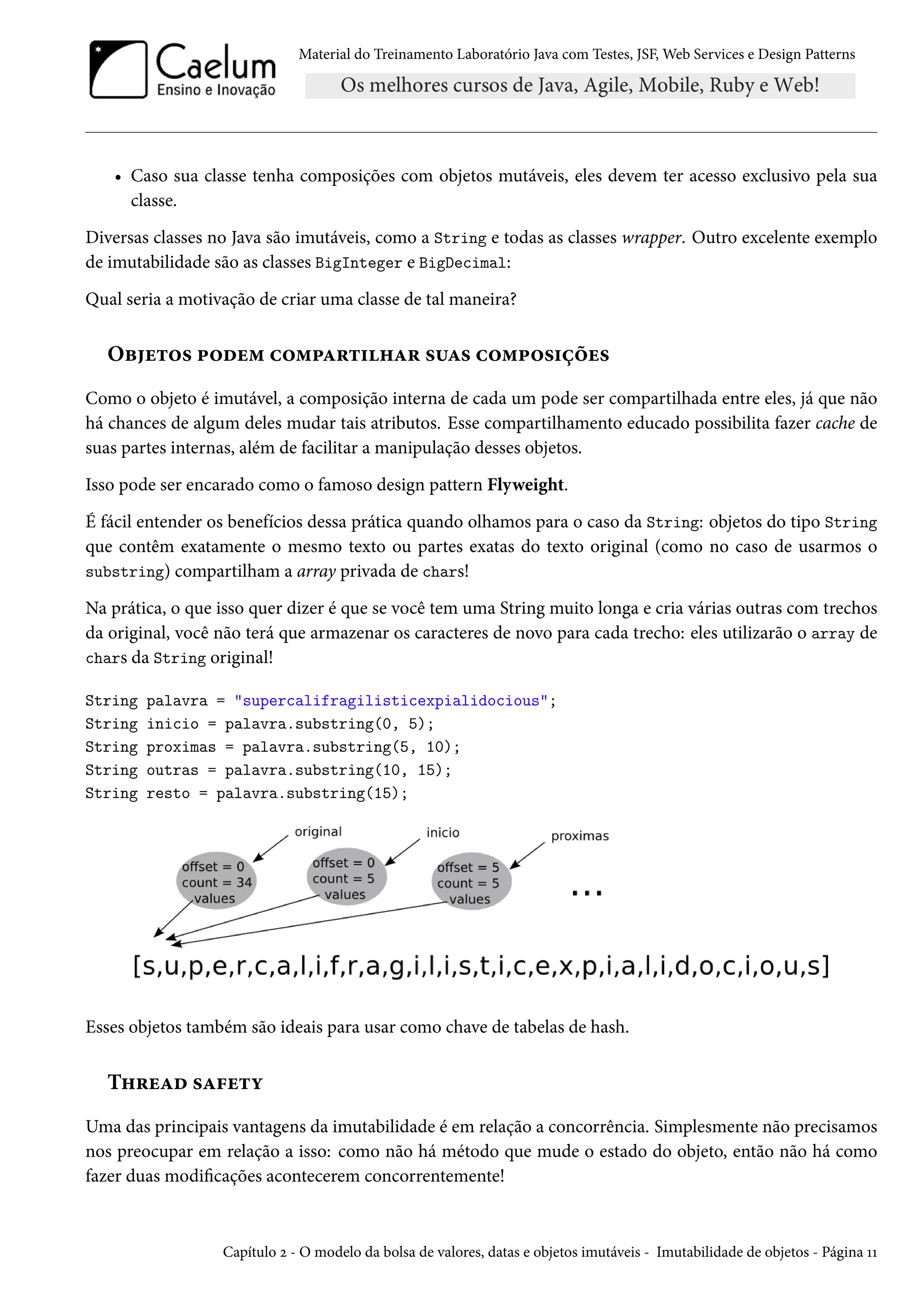 Material do Treinamento Laboratório Java com Testes, JSF, Web Services e Design Patterns

• Caso sua classe tenha composições com objetos mutáveis, eles devem ter acesso exclusivo pela sua
classe.
Diversas classes no Java são imutáveis, como a String e todas as classes wrapper. Outro excelente exemplo
de imutabilidade são as classes BigInteger e BigDecimal:
Qual seria a motivação de criar uma classe de tal maneira?

Objetos podem compartilhar suas composições
Como o objeto é imutável, a composição interna de cada um pode ser compartilhada entre eles, já que não
há chances de algum deles mudar tais atributos. Esse compartilhamento educado possibilita fazer cache de
suas partes internas, além de facilitar a manipulação desses objetos.
Isso pode ser encarado como o famoso design pattern Flyweight.
É fácil entender os benefícios dessa prática quando olhamos para o caso da String: objetos do tipo String
que contêm exatamente o mesmo texto ou partes exatas do texto original (como no caso de usarmos o
substring) compartilham a array privada de chars!
Na prática, o que isso quer dizer é que se você tem uma String muito longa e cria várias outras com trechos
da original, você não terá que armazenar os caracteres de novo para cada trecho: eles utilizarão o array de
chars da String original!
String
String
String
String
String

palavra = "supercalifragilisticexpialidocious";
inicio = palavra.substring(0, 5);
proximas = palavra.substring(5, 10);
outras = palavra.substring(10, 15);
resto = palavra.substring(15);

Esses objetos também são ideais para usar como chave de tabelas de hash.

Thread safety
Uma das principais vantagens da imutabilidade é em relação a concorrência. Simplesmente não precisamos
nos preocupar em relação a isso: como não há método que mude o estado do objeto, então não há como
fazer duas modificações acontecerem concorrentemente!

Capítulo 2 - O modelo da bolsa de valores, datas e objetos imutáveis - Imutabilidade de objetos - Página 11

 