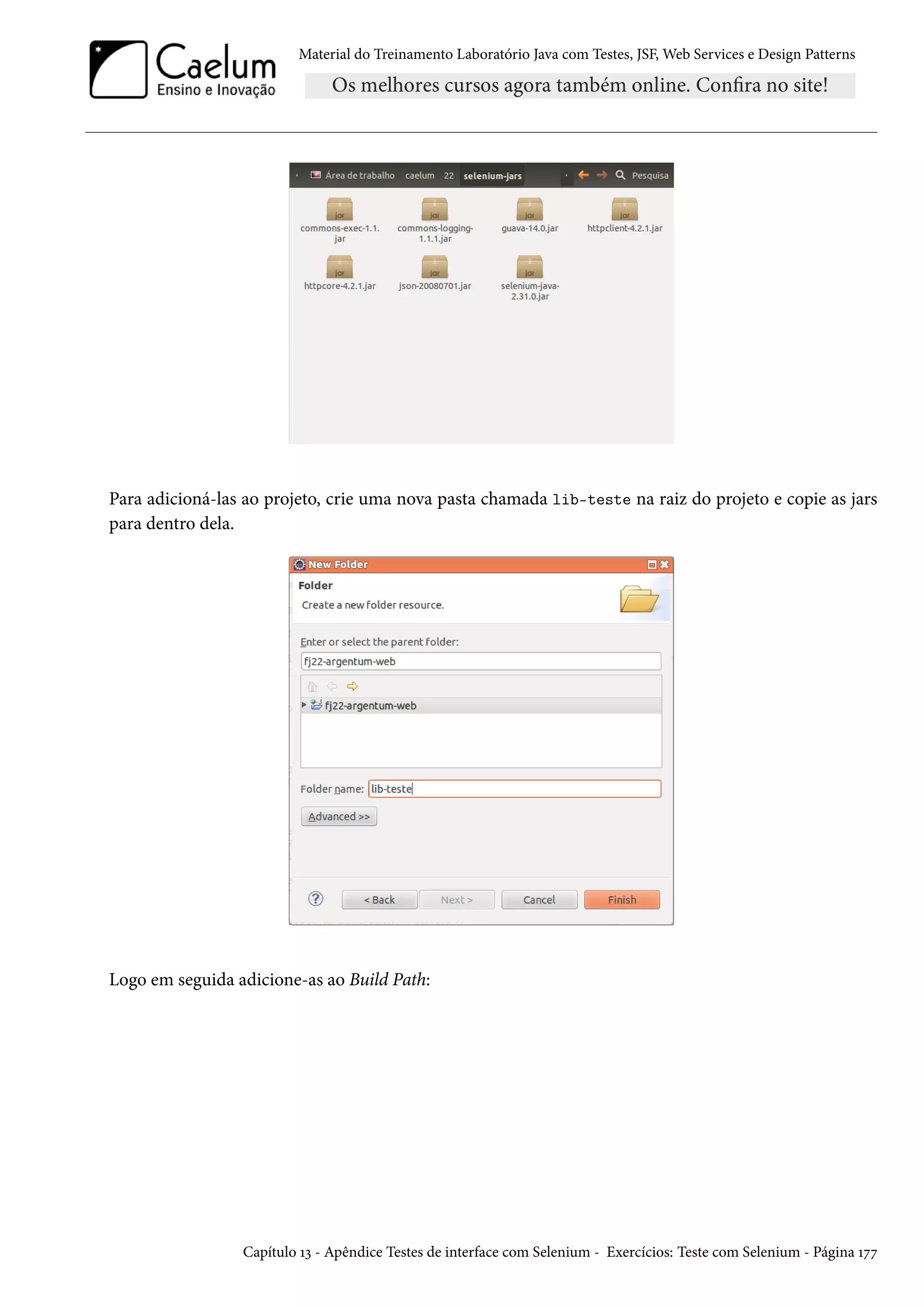 Material do Treinamento Laboratório Java com Testes, JSF, Web Services e Design Patterns

Para adicioná-las ao projeto, crie uma nova pasta chamada lib-teste na raiz do projeto e copie as jars
para dentro dela.

Logo em seguida adicione-as ao Build Path:

Capítulo 13 - Apêndice Testes de interface com Selenium - Exercícios: Teste com Selenium - Página 177

 