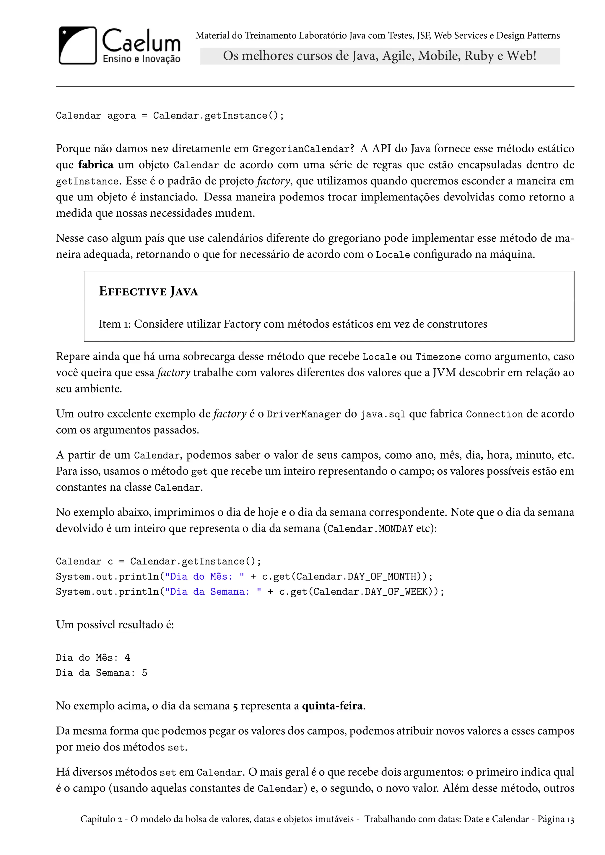 Material do Treinamento Laboratório Java com Testes, JSF, Web Services e Design Patterns

Calendar agora = Calendar.getInstance();

Porque não damos new diretamente em GregorianCalendar? A API do Java fornece esse método estático
que fabrica um objeto Calendar de acordo com uma série de regras que estão encapsuladas dentro de
getInstance. Esse é o padrão de projeto factory, que utilizamos quando queremos esconder a maneira em
que um objeto é instanciado. Dessa maneira podemos trocar implementações devolvidas como retorno a
medida que nossas necessidades mudem.
Nesse caso algum país que use calendários diferente do gregoriano pode implementar esse método de maneira adequada, retornando o que for necessário de acordo com o Locale configurado na máquina.

Effective Java
Item 1: Considere utilizar Factory com métodos estáticos em vez de construtores
Repare ainda que há uma sobrecarga desse método que recebe Locale ou Timezone como argumento, caso
você queira que essa factory trabalhe com valores diferentes dos valores que a JVM descobrir em relação ao
seu ambiente.
Um outro excelente exemplo de factory é o DriverManager do java.sql que fabrica Connection de acordo
com os argumentos passados.
A partir de um Calendar, podemos saber o valor de seus campos, como ano, mês, dia, hora, minuto, etc.
Para isso, usamos o método get que recebe um inteiro representando o campo; os valores possíveis estão em
constantes na classe Calendar.
No exemplo abaixo, imprimimos o dia de hoje e o dia da semana correspondente. Note que o dia da semana
devolvido é um inteiro que representa o dia da semana (Calendar.MONDAY etc):
Calendar c = Calendar.getInstance();
System.out.println("Dia do Mês: " + c.get(Calendar.DAY_OF_MONTH));
System.out.println("Dia da Semana: " + c.get(Calendar.DAY_OF_WEEK));

Um possível resultado é:
Dia do Mês: 4
Dia da Semana: 5

No exemplo acima, o dia da semana 5 representa a quinta-feira.
Da mesma forma que podemos pegar os valores dos campos, podemos atribuir novos valores a esses campos
por meio dos métodos set.
Há diversos métodos set em Calendar. O mais geral é o que recebe dois argumentos: o primeiro indica qual
é o campo (usando aquelas constantes de Calendar) e, o segundo, o novo valor. Além desse método, outros
Capítulo 2 - O modelo da bolsa de valores, datas e objetos imutáveis - Trabalhando com datas: Date e Calendar - Página 13

 