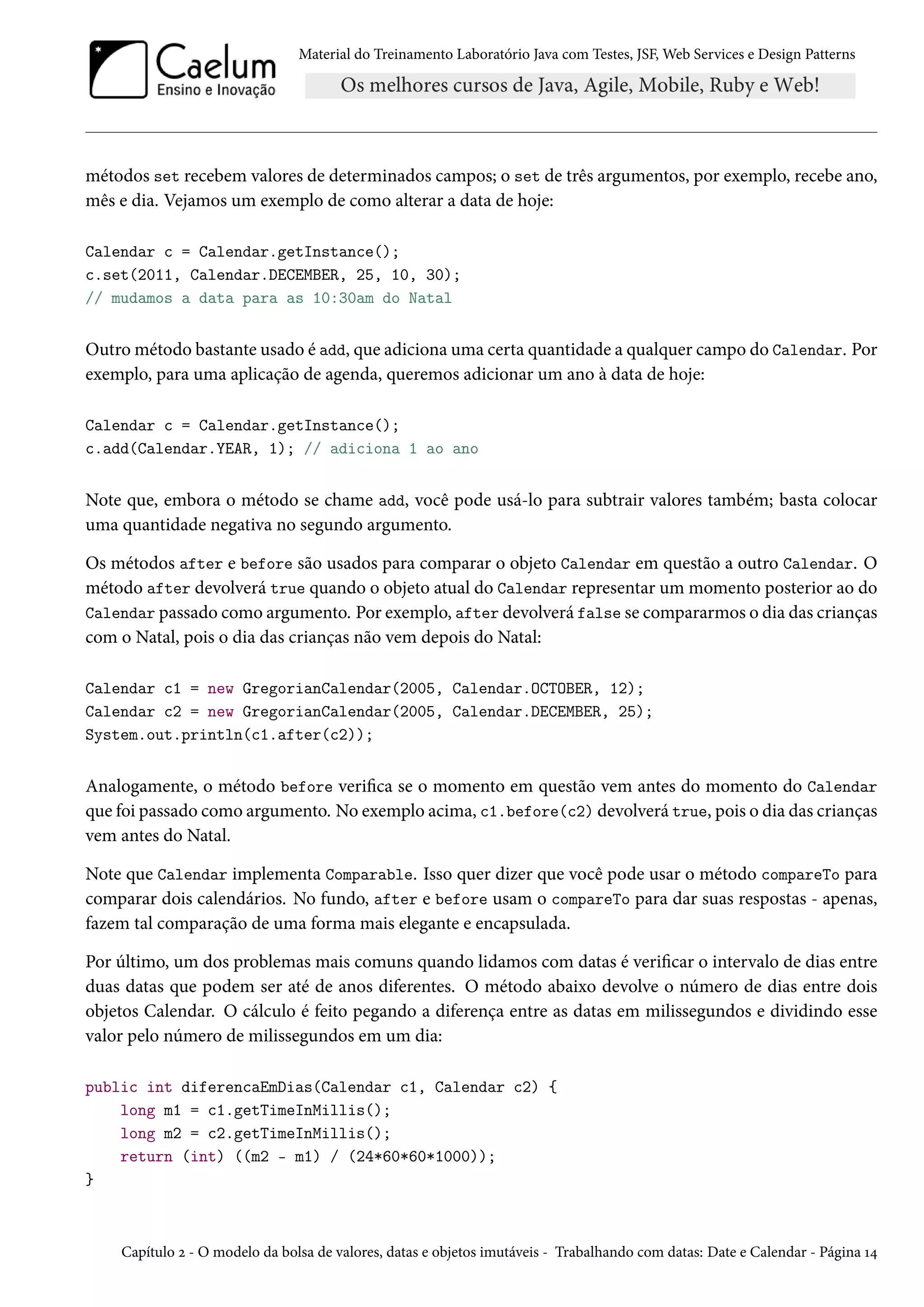 Material do Treinamento Laboratório Java com Testes, JSF, Web Services e Design Patterns

métodos set recebem valores de determinados campos; o set de três argumentos, por exemplo, recebe ano,
mês e dia. Vejamos um exemplo de como alterar a data de hoje:
Calendar c = Calendar.getInstance();
c.set(2011, Calendar.DECEMBER, 25, 10, 30);
// mudamos a data para as 10:30am do Natal

Outro método bastante usado é add, que adiciona uma certa quantidade a qualquer campo do Calendar. Por
exemplo, para uma aplicação de agenda, queremos adicionar um ano à data de hoje:
Calendar c = Calendar.getInstance();
c.add(Calendar.YEAR, 1); // adiciona 1 ao ano

Note que, embora o método se chame add, você pode usá-lo para subtrair valores também; basta colocar
uma quantidade negativa no segundo argumento.
Os métodos after e before são usados para comparar o objeto Calendar em questão a outro Calendar. O
método after devolverá true quando o objeto atual do Calendar representar um momento posterior ao do
Calendar passado como argumento. Por exemplo, after devolverá false se compararmos o dia das crianças
com o Natal, pois o dia das crianças não vem depois do Natal:
Calendar c1 = new GregorianCalendar(2005, Calendar.OCTOBER, 12);
Calendar c2 = new GregorianCalendar(2005, Calendar.DECEMBER, 25);
System.out.println(c1.after(c2));

Analogamente, o método before verifica se o momento em questão vem antes do momento do Calendar
que foi passado como argumento. No exemplo acima, c1.before(c2) devolverá true, pois o dia das crianças
vem antes do Natal.
Note que Calendar implementa Comparable. Isso quer dizer que você pode usar o método compareTo para
comparar dois calendários. No fundo, after e before usam o compareTo para dar suas respostas - apenas,
fazem tal comparação de uma forma mais elegante e encapsulada.
Por último, um dos problemas mais comuns quando lidamos com datas é verificar o intervalo de dias entre
duas datas que podem ser até de anos diferentes. O método abaixo devolve o número de dias entre dois
objetos Calendar. O cálculo é feito pegando a diferença entre as datas em milissegundos e dividindo esse
valor pelo número de milissegundos em um dia:
public int diferencaEmDias(Calendar c1, Calendar c2) {
long m1 = c1.getTimeInMillis();
long m2 = c2.getTimeInMillis();
return (int) ((m2 - m1) / (24*60*60*1000));
}

Capítulo 2 - O modelo da bolsa de valores, datas e objetos imutáveis - Trabalhando com datas: Date e Calendar - Página 14

 