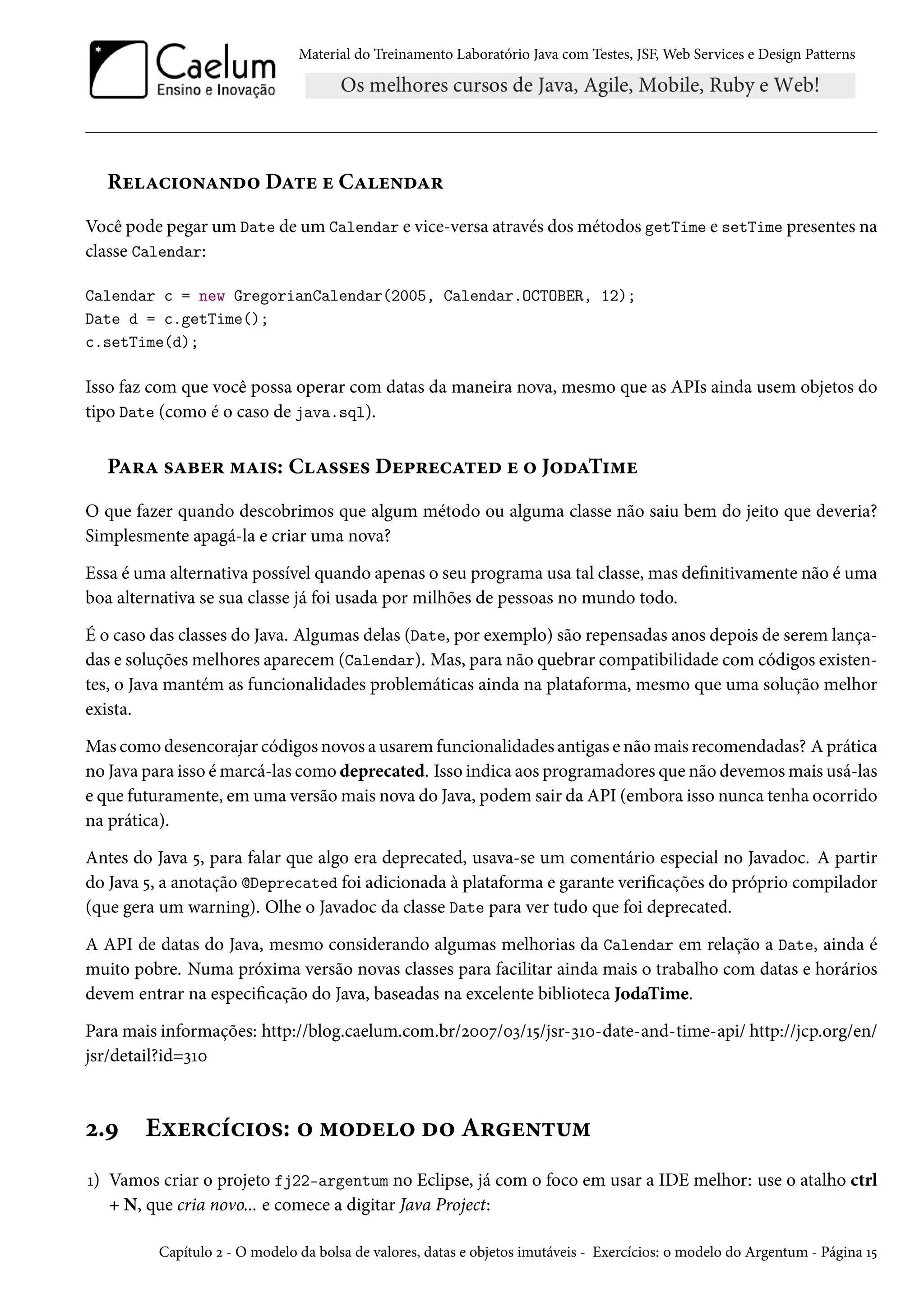 Material do Treinamento Laboratório Java com Testes, JSF, Web Services e Design Patterns

Relacionando Date e Calendar
Você pode pegar um Date de um Calendar e vice-versa através dos métodos getTime e setTime presentes na
classe Calendar:
Calendar c = new GregorianCalendar(2005, Calendar.OCTOBER, 12);
Date d = c.getTime();
c.setTime(d);

Isso faz com que você possa operar com datas da maneira nova, mesmo que as APIs ainda usem objetos do
tipo Date (como é o caso de java.sql).

Para saber mais: Classes Deprecated e o JodaTime
O que fazer quando descobrimos que algum método ou alguma classe não saiu bem do jeito que deveria?
Simplesmente apagá-la e criar uma nova?
Essa é uma alternativa possível quando apenas o seu programa usa tal classe, mas definitivamente não é uma
boa alternativa se sua classe já foi usada por milhões de pessoas no mundo todo.
É o caso das classes do Java. Algumas delas (Date, por exemplo) são repensadas anos depois de serem lançadas e soluções melhores aparecem (Calendar). Mas, para não quebrar compatibilidade com códigos existentes, o Java mantém as funcionalidades problemáticas ainda na plataforma, mesmo que uma solução melhor
exista.
Mas como desencorajar códigos novos a usarem funcionalidades antigas e não mais recomendadas? A prática
no Java para isso é marcá-las como deprecated. Isso indica aos programadores que não devemos mais usá-las
e que futuramente, em uma versão mais nova do Java, podem sair da API (embora isso nunca tenha ocorrido
na prática).
Antes do Java 5, para falar que algo era deprecated, usava-se um comentário especial no Javadoc. A partir
do Java 5, a anotação @Deprecated foi adicionada à plataforma e garante verificações do próprio compilador
(que gera um warning). Olhe o Javadoc da classe Date para ver tudo que foi deprecated.
A API de datas do Java, mesmo considerando algumas melhorias da Calendar em relação a Date, ainda é
muito pobre. Numa próxima versão novas classes para facilitar ainda mais o trabalho com datas e horários
devem entrar na especificação do Java, baseadas na excelente biblioteca JodaTime.
Para mais informações: http://blog.caelum.com.br/2007/03/15/jsr-310-date-and-time-api/ http://jcp.org/en/
jsr/detail?id=310

2.9

Exercícios: o modelo do Argentum

1) Vamos criar o projeto fj22-argentum no Eclipse, já com o foco em usar a IDE melhor: use o atalho ctrl
+ N, que cria novo... e comece a digitar Java Project:
Capítulo 2 - O modelo da bolsa de valores, datas e objetos imutáveis - Exercícios: o modelo do Argentum - Página 15

 