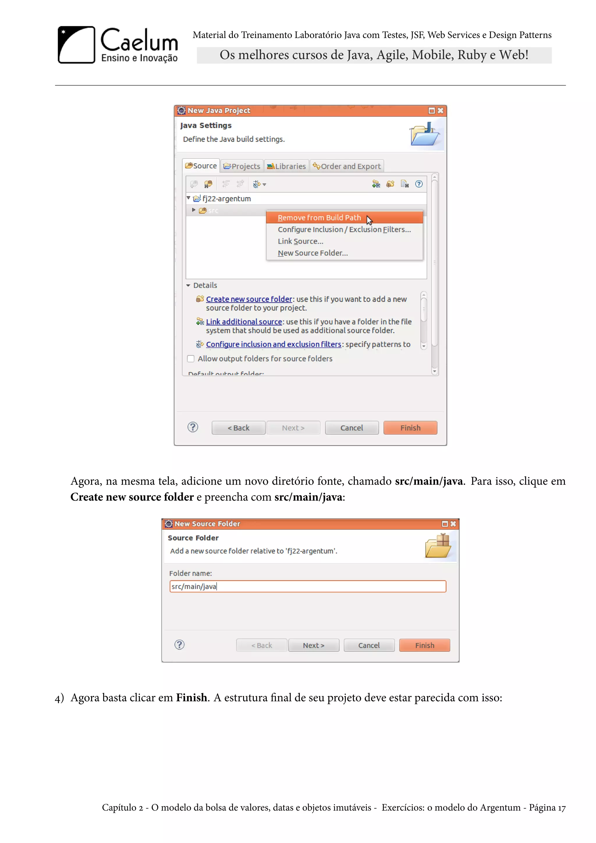 Material do Treinamento Laboratório Java com Testes, JSF, Web Services e Design Patterns

Agora, na mesma tela, adicione um novo diretório fonte, chamado src/main/java. Para isso, clique em
Create new source folder e preencha com src/main/java:

4) Agora basta clicar em Finish. A estrutura final de seu projeto deve estar parecida com isso:

Capítulo 2 - O modelo da bolsa de valores, datas e objetos imutáveis - Exercícios: o modelo do Argentum - Página 17

 
