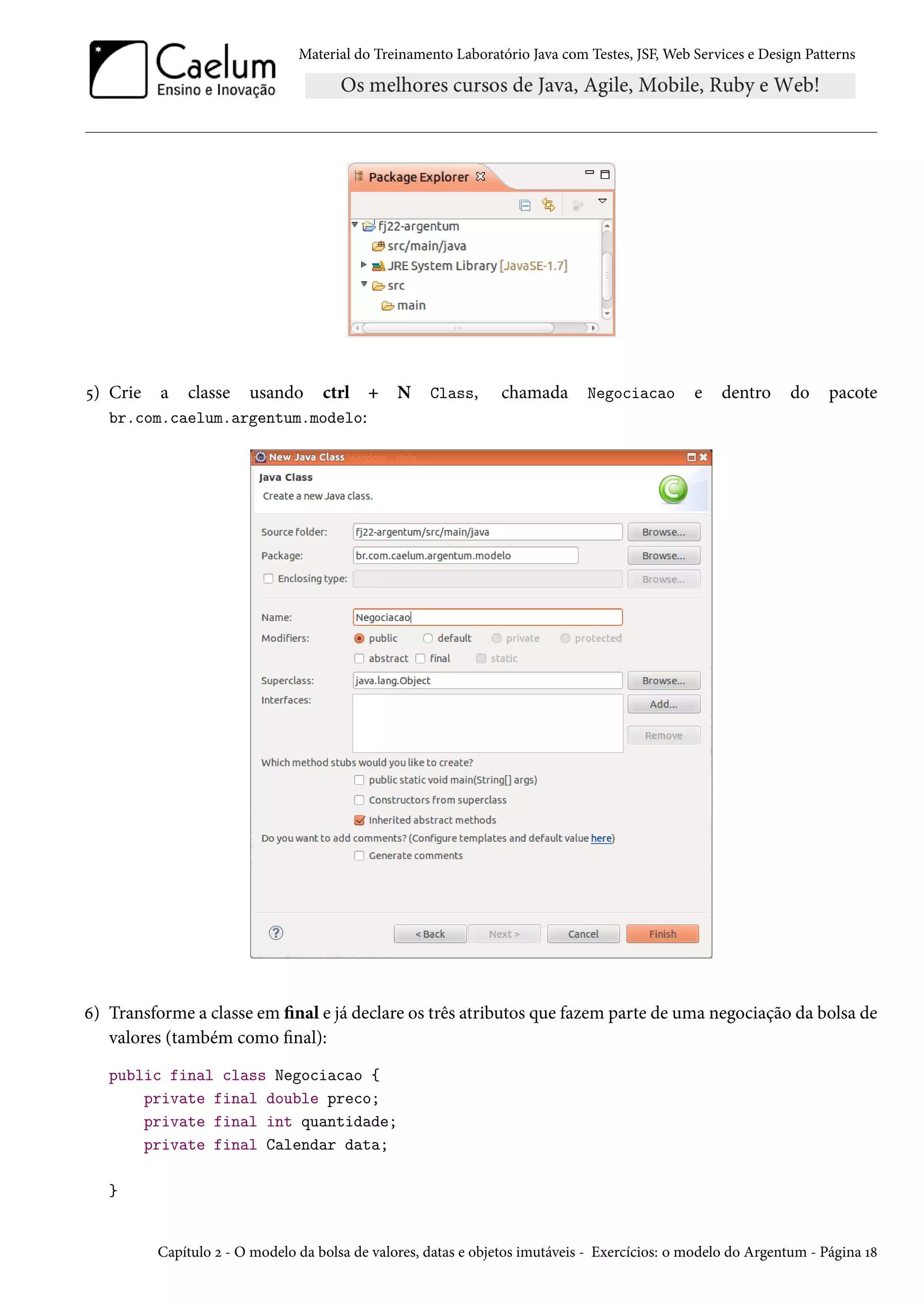 Material do Treinamento Laboratório Java com Testes, JSF, Web Services e Design Patterns

5) Crie

a

classe

usando

ctrl + N
br.com.caelum.argentum.modelo:

Class,

chamada

Negociacao

e

dentro

do

pacote

6) Transforme a classe em final e já declare os três atributos que fazem parte de uma negociação da bolsa de
valores (também como final):
public final class Negociacao {
private final double preco;
private final int quantidade;
private final Calendar data;
}

Capítulo 2 - O modelo da bolsa de valores, datas e objetos imutáveis - Exercícios: o modelo do Argentum - Página 18

 