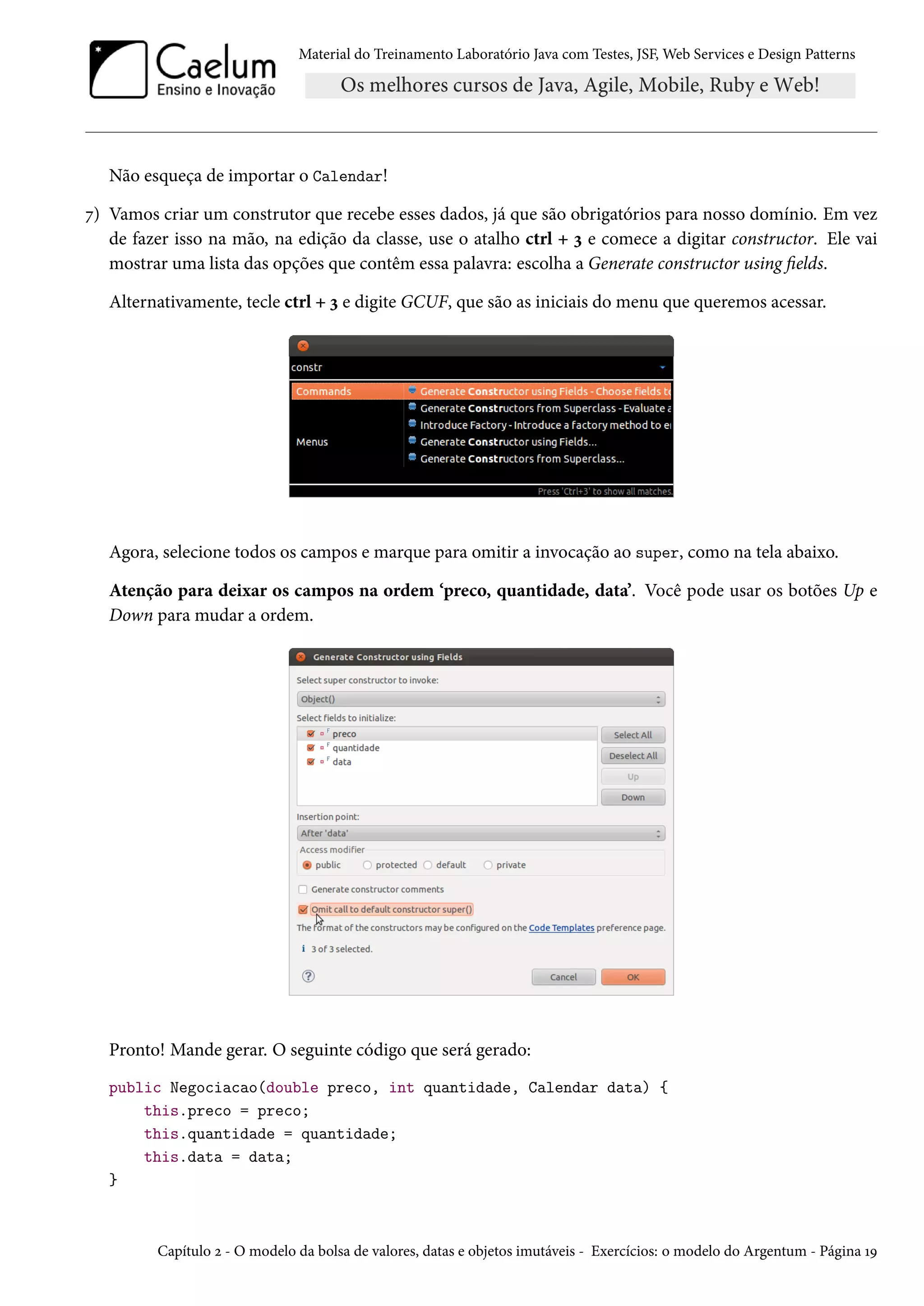 Material do Treinamento Laboratório Java com Testes, JSF, Web Services e Design Patterns

Não esqueça de importar o Calendar!
7) Vamos criar um construtor que recebe esses dados, já que são obrigatórios para nosso domínio. Em vez
de fazer isso na mão, na edição da classe, use o atalho ctrl + 3 e comece a digitar constructor. Ele vai
mostrar uma lista das opções que contêm essa palavra: escolha a Generate constructor using fields.
Alternativamente, tecle ctrl + 3 e digite GCUF, que são as iniciais do menu que queremos acessar.

Agora, selecione todos os campos e marque para omitir a invocação ao super, como na tela abaixo.
Atenção para deixar os campos na ordem ‘preco, quantidade, data’. Você pode usar os botões Up e
Down para mudar a ordem.

Pronto! Mande gerar. O seguinte código que será gerado:
public Negociacao(double preco, int quantidade, Calendar data) {
this.preco = preco;
this.quantidade = quantidade;
this.data = data;
}

Capítulo 2 - O modelo da bolsa de valores, datas e objetos imutáveis - Exercícios: o modelo do Argentum - Página 19

 