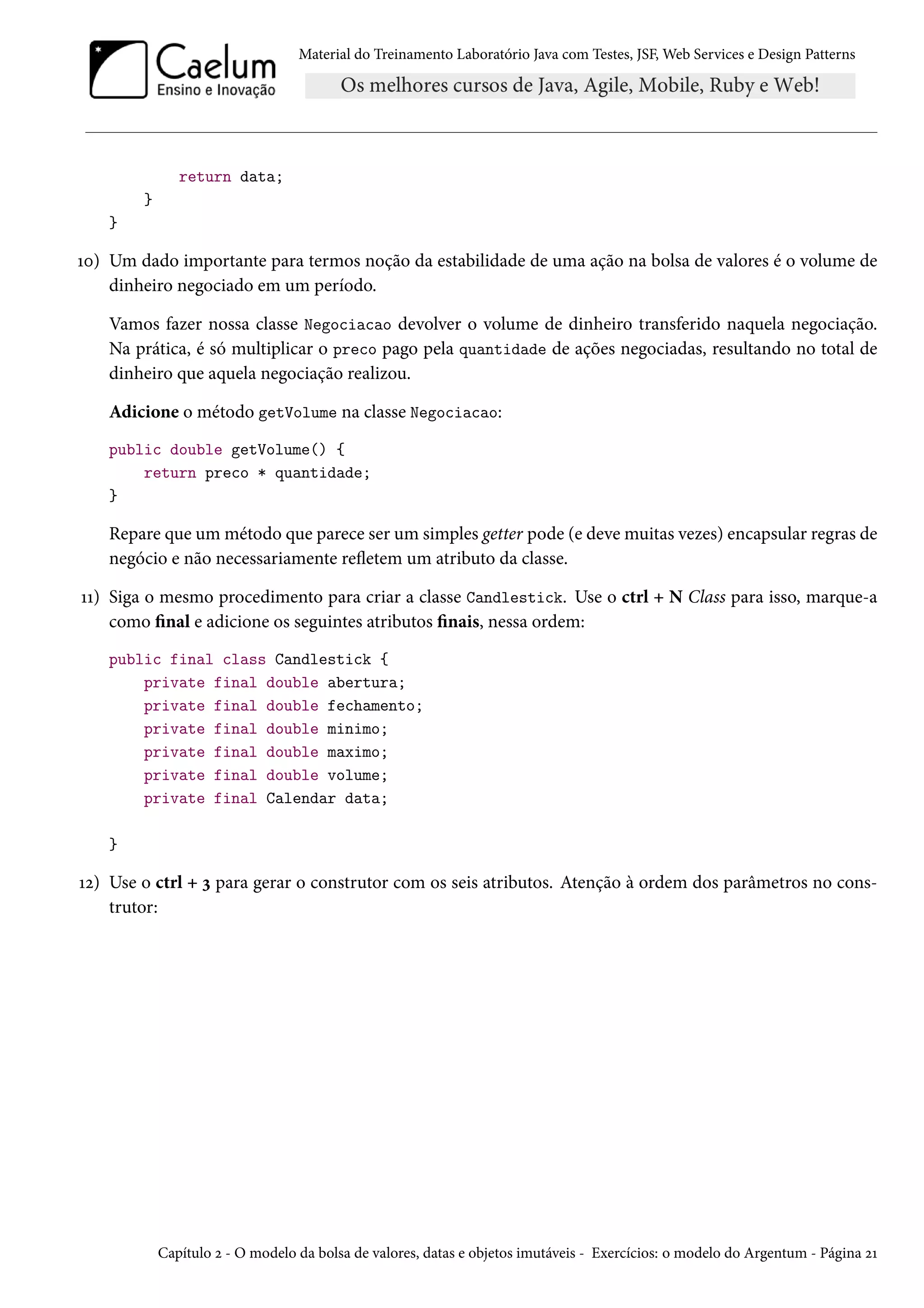 Material do Treinamento Laboratório Java com Testes, JSF, Web Services e Design Patterns

return data;
}
}

10) Um dado importante para termos noção da estabilidade de uma ação na bolsa de valores é o volume de
dinheiro negociado em um período.
Vamos fazer nossa classe Negociacao devolver o volume de dinheiro transferido naquela negociação.
Na prática, é só multiplicar o preco pago pela quantidade de ações negociadas, resultando no total de
dinheiro que aquela negociação realizou.
Adicione o método getVolume na classe Negociacao:
public double getVolume() {
return preco * quantidade;
}

Repare que um método que parece ser um simples getter pode (e deve muitas vezes) encapsular regras de
negócio e não necessariamente refletem um atributo da classe.
11) Siga o mesmo procedimento para criar a classe Candlestick. Use o ctrl + N Class para isso, marque-a
como final e adicione os seguintes atributos finais, nessa ordem:
public final class Candlestick {
private final double abertura;
private final double fechamento;
private final double minimo;
private final double maximo;
private final double volume;
private final Calendar data;
}

12) Use o ctrl + 3 para gerar o construtor com os seis atributos. Atenção à ordem dos parâmetros no construtor:

Capítulo 2 - O modelo da bolsa de valores, datas e objetos imutáveis - Exercícios: o modelo do Argentum - Página 21

 