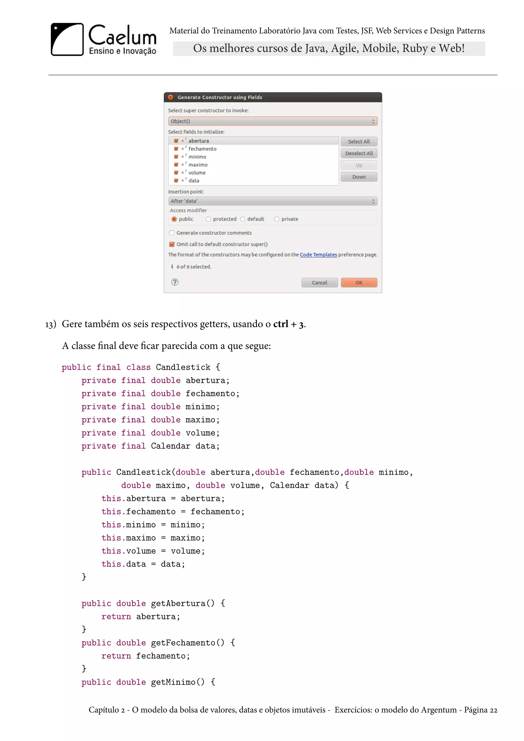 Material do Treinamento Laboratório Java com Testes, JSF, Web Services e Design Patterns

13) Gere também os seis respectivos getters, usando o ctrl + 3.
A classe final deve ficar parecida com a que segue:
public final class Candlestick {
private final double abertura;
private final double fechamento;
private final double minimo;
private final double maximo;
private final double volume;
private final Calendar data;
public Candlestick(double abertura,double fechamento,double minimo,
double maximo, double volume, Calendar data) {
this.abertura = abertura;
this.fechamento = fechamento;
this.minimo = minimo;
this.maximo = maximo;
this.volume = volume;
this.data = data;
}
public double getAbertura() {
return abertura;
}
public double getFechamento() {
return fechamento;
}
public double getMinimo() {
Capítulo 2 - O modelo da bolsa de valores, datas e objetos imutáveis - Exercícios: o modelo do Argentum - Página 22

 