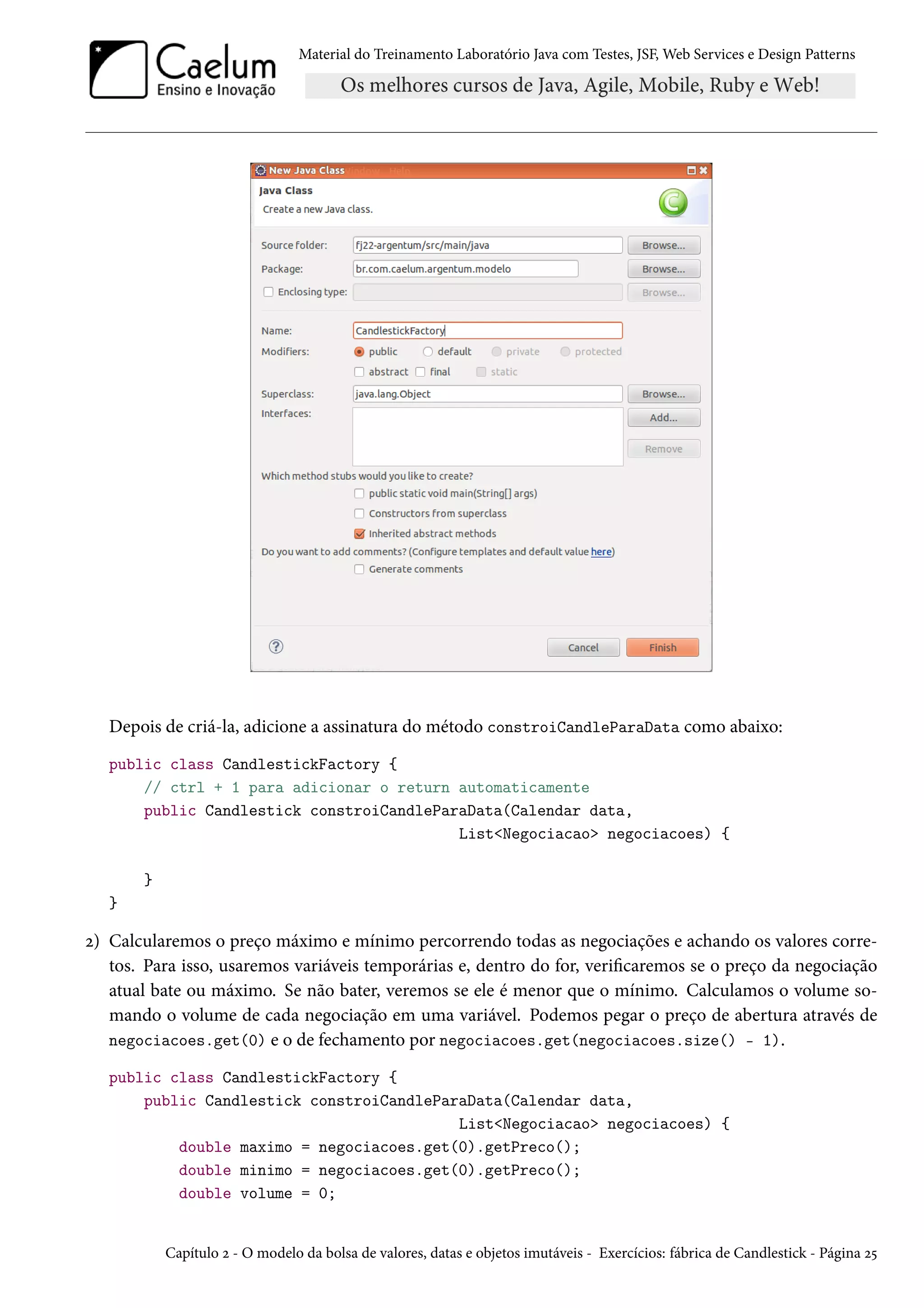 Material do Treinamento Laboratório Java com Testes, JSF, Web Services e Design Patterns

Depois de criá-la, adicione a assinatura do método constroiCandleParaData como abaixo:
public class CandlestickFactory {
// ctrl + 1 para adicionar o return automaticamente
public Candlestick constroiCandleParaData(Calendar data,
List<Negociacao> negociacoes) {
}
}

2) Calcularemos o preço máximo e mínimo percorrendo todas as negociações e achando os valores corretos. Para isso, usaremos variáveis temporárias e, dentro do for, verificaremos se o preço da negociação
atual bate ou máximo. Se não bater, veremos se ele é menor que o mínimo. Calculamos o volume somando o volume de cada negociação em uma variável. Podemos pegar o preço de abertura através de
negociacoes.get(0) e o de fechamento por negociacoes.get(negociacoes.size() - 1).
public class CandlestickFactory {
public Candlestick constroiCandleParaData(Calendar data,
List<Negociacao> negociacoes) {
double maximo = negociacoes.get(0).getPreco();
double minimo = negociacoes.get(0).getPreco();
double volume = 0;

Capítulo 2 - O modelo da bolsa de valores, datas e objetos imutáveis - Exercícios: fábrica de Candlestick - Página 25

 