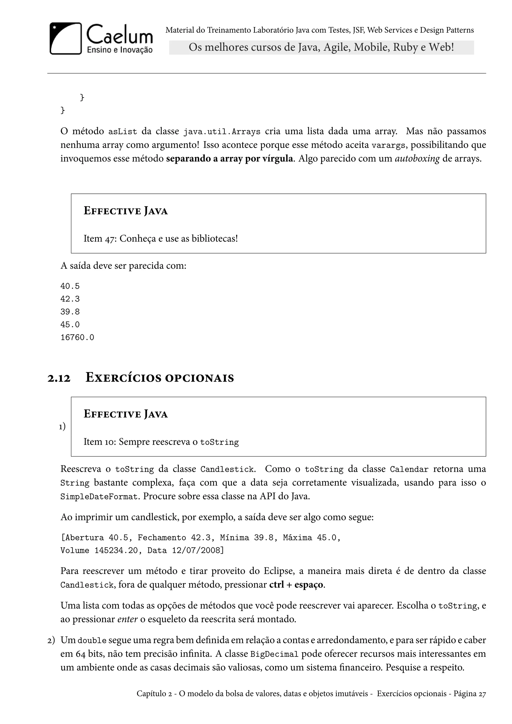 Material do Treinamento Laboratório Java com Testes, JSF, Web Services e Design Patterns

}
}

O método asList da classe java.util.Arrays cria uma lista dada uma array. Mas não passamos
nenhuma array como argumento! Isso acontece porque esse método aceita varargs, possibilitando que
invoquemos esse método separando a array por vírgula. Algo parecido com um autoboxing de arrays.

Effective Java
Item 47: Conheça e use as bibliotecas!
A saída deve ser parecida com:
40.5
42.3
39.8
45.0
16760.0

2.12

Exercícios opcionais
Effective Java

1)
Item 10: Sempre reescreva o toString
Reescreva o toString da classe Candlestick. Como o toString da classe Calendar retorna uma
String bastante complexa, faça com que a data seja corretamente visualizada, usando para isso o
SimpleDateFormat. Procure sobre essa classe na API do Java.
Ao imprimir um candlestick, por exemplo, a saída deve ser algo como segue:
[Abertura 40.5, Fechamento 42.3, Mínima 39.8, Máxima 45.0,
Volume 145234.20, Data 12/07/2008]

Para reescrever um método e tirar proveito do Eclipse, a maneira mais direta é de dentro da classe
Candlestick, fora de qualquer método, pressionar ctrl + espaço.
Uma lista com todas as opções de métodos que você pode reescrever vai aparecer. Escolha o toString, e
ao pressionar enter o esqueleto da reescrita será montado.
2) Um double segue uma regra bem definida em relação a contas e arredondamento, e para ser rápido e caber
em 64 bits, não tem precisão infinita. A classe BigDecimal pode oferecer recursos mais interessantes em
um ambiente onde as casas decimais são valiosas, como um sistema financeiro. Pesquise a respeito.
Capítulo 2 - O modelo da bolsa de valores, datas e objetos imutáveis - Exercícios opcionais - Página 27

 
