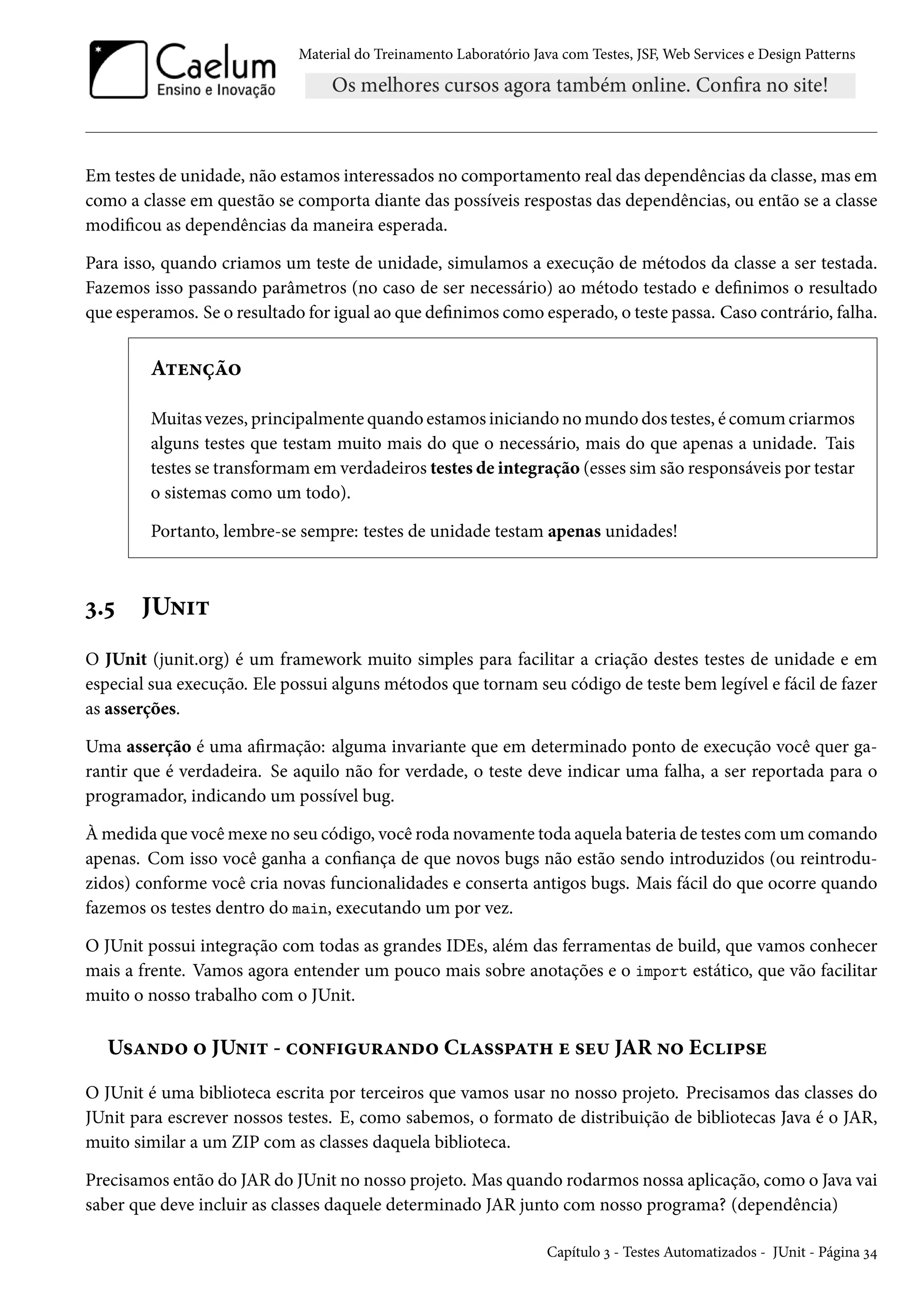 Material do Treinamento Laboratório Java com Testes, JSF, Web Services e Design Patterns

Em testes de unidade, não estamos interessados no comportamento real das dependências da classe, mas em
como a classe em questão se comporta diante das possíveis respostas das dependências, ou então se a classe
modificou as dependências da maneira esperada.
Para isso, quando criamos um teste de unidade, simulamos a execução de métodos da classe a ser testada.
Fazemos isso passando parâmetros (no caso de ser necessário) ao método testado e definimos o resultado
que esperamos. Se o resultado for igual ao que definimos como esperado, o teste passa. Caso contrário, falha.

Atenção
Muitas vezes, principalmente quando estamos iniciando no mundo dos testes, é comum criarmos
alguns testes que testam muito mais do que o necessário, mais do que apenas a unidade. Tais
testes se transformam em verdadeiros testes de integração (esses sim são responsáveis por testar
o sistemas como um todo).
Portanto, lembre-se sempre: testes de unidade testam apenas unidades!

3.5

JUnit

O JUnit (junit.org) é um framework muito simples para facilitar a criação destes testes de unidade e em
especial sua execução. Ele possui alguns métodos que tornam seu código de teste bem legível e fácil de fazer
as asserções.
Uma asserção é uma afirmação: alguma invariante que em determinado ponto de execução você quer garantir que é verdadeira. Se aquilo não for verdade, o teste deve indicar uma falha, a ser reportada para o
programador, indicando um possível bug.
À medida que você mexe no seu código, você roda novamente toda aquela bateria de testes com um comando
apenas. Com isso você ganha a confiança de que novos bugs não estão sendo introduzidos (ou reintroduzidos) conforme você cria novas funcionalidades e conserta antigos bugs. Mais fácil do que ocorre quando
fazemos os testes dentro do main, executando um por vez.
O JUnit possui integração com todas as grandes IDEs, além das ferramentas de build, que vamos conhecer
mais a frente. Vamos agora entender um pouco mais sobre anotações e o import estático, que vão facilitar
muito o nosso trabalho com o JUnit.

Usando o JUnit - configurando Classpath e seu JAR no Eclipse
O JUnit é uma biblioteca escrita por terceiros que vamos usar no nosso projeto. Precisamos das classes do
JUnit para escrever nossos testes. E, como sabemos, o formato de distribuição de bibliotecas Java é o JAR,
muito similar a um ZIP com as classes daquela biblioteca.
Precisamos então do JAR do JUnit no nosso projeto. Mas quando rodarmos nossa aplicação, como o Java vai
saber que deve incluir as classes daquele determinado JAR junto com nosso programa? (dependência)
Capítulo 3 - Testes Automatizados - JUnit - Página 34

 