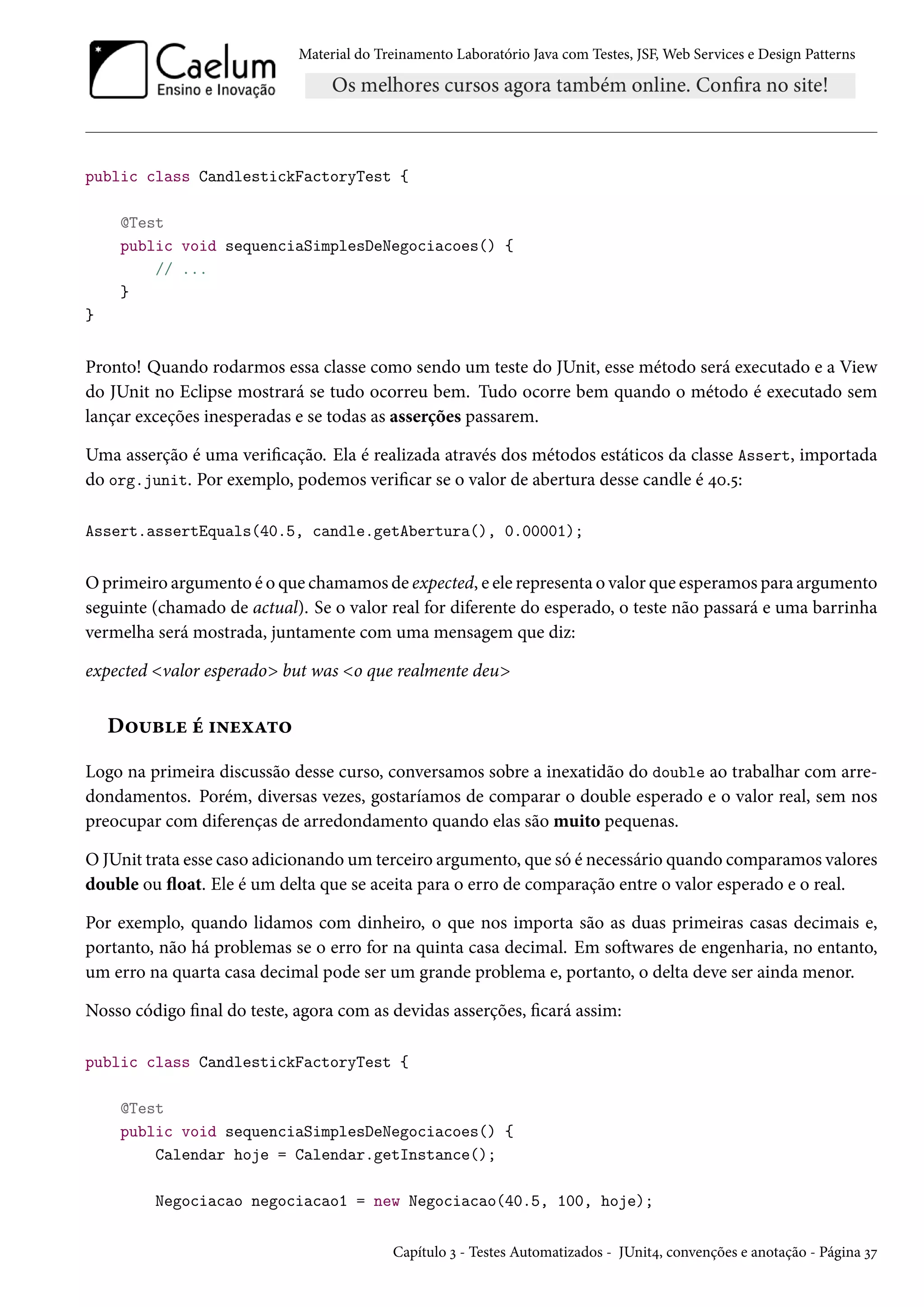 Material do Treinamento Laboratório Java com Testes, JSF, Web Services e Design Patterns

public class CandlestickFactoryTest {
@Test
public void sequenciaSimplesDeNegociacoes() {
// ...
}
}

Pronto! Quando rodarmos essa classe como sendo um teste do JUnit, esse método será executado e a View
do JUnit no Eclipse mostrará se tudo ocorreu bem. Tudo ocorre bem quando o método é executado sem
lançar exceções inesperadas e se todas as asserções passarem.
Uma asserção é uma verificação. Ela é realizada através dos métodos estáticos da classe Assert, importada
do org.junit. Por exemplo, podemos verificar se o valor de abertura desse candle é 40.5:
Assert.assertEquals(40.5, candle.getAbertura(), 0.00001);

O primeiro argumento é o que chamamos de expected, e ele representa o valor que esperamos para argumento
seguinte (chamado de actual). Se o valor real for diferente do esperado, o teste não passará e uma barrinha
vermelha será mostrada, juntamente com uma mensagem que diz:
expected <valor esperado> but was <o que realmente deu>

Double é inexato
Logo na primeira discussão desse curso, conversamos sobre a inexatidão do double ao trabalhar com arredondamentos. Porém, diversas vezes, gostaríamos de comparar o double esperado e o valor real, sem nos
preocupar com diferenças de arredondamento quando elas são muito pequenas.
O JUnit trata esse caso adicionando um terceiro argumento, que só é necessário quando comparamos valores
double ou float. Ele é um delta que se aceita para o erro de comparação entre o valor esperado e o real.
Por exemplo, quando lidamos com dinheiro, o que nos importa são as duas primeiras casas decimais e,
portanto, não há problemas se o erro for na quinta casa decimal. Em softwares de engenharia, no entanto,
um erro na quarta casa decimal pode ser um grande problema e, portanto, o delta deve ser ainda menor.
Nosso código final do teste, agora com as devidas asserções, ficará assim:
public class CandlestickFactoryTest {
@Test
public void sequenciaSimplesDeNegociacoes() {
Calendar hoje = Calendar.getInstance();
Negociacao negociacao1 = new Negociacao(40.5, 100, hoje);
Capítulo 3 - Testes Automatizados - JUnit4, convenções e anotação - Página 37

 