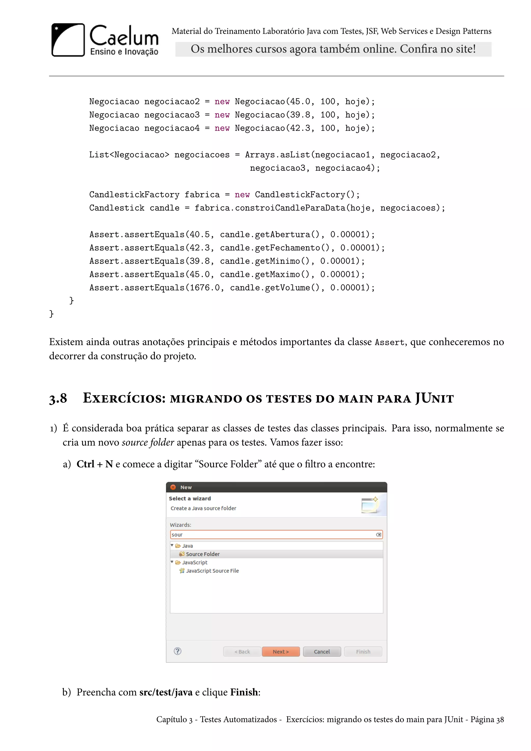Material do Treinamento Laboratório Java com Testes, JSF, Web Services e Design Patterns

Negociacao negociacao2 = new Negociacao(45.0, 100, hoje);
Negociacao negociacao3 = new Negociacao(39.8, 100, hoje);
Negociacao negociacao4 = new Negociacao(42.3, 100, hoje);
List<Negociacao> negociacoes = Arrays.asList(negociacao1, negociacao2,
negociacao3, negociacao4);
CandlestickFactory fabrica = new CandlestickFactory();
Candlestick candle = fabrica.constroiCandleParaData(hoje, negociacoes);
Assert.assertEquals(40.5, candle.getAbertura(), 0.00001);
Assert.assertEquals(42.3, candle.getFechamento(), 0.00001);
Assert.assertEquals(39.8, candle.getMinimo(), 0.00001);
Assert.assertEquals(45.0, candle.getMaximo(), 0.00001);
Assert.assertEquals(1676.0, candle.getVolume(), 0.00001);
}
}

Existem ainda outras anotações principais e métodos importantes da classe Assert, que conheceremos no
decorrer da construção do projeto.

3.8

Exercícios: migrando os testes do main para JUnit

1) É considerada boa prática separar as classes de testes das classes principais. Para isso, normalmente se
cria um novo source folder apenas para os testes. Vamos fazer isso:
a) Ctrl + N e comece a digitar “Source Folder” até que o filtro a encontre:

b) Preencha com src/test/java e clique Finish:
Capítulo 3 - Testes Automatizados - Exercícios: migrando os testes do main para JUnit - Página 38

 