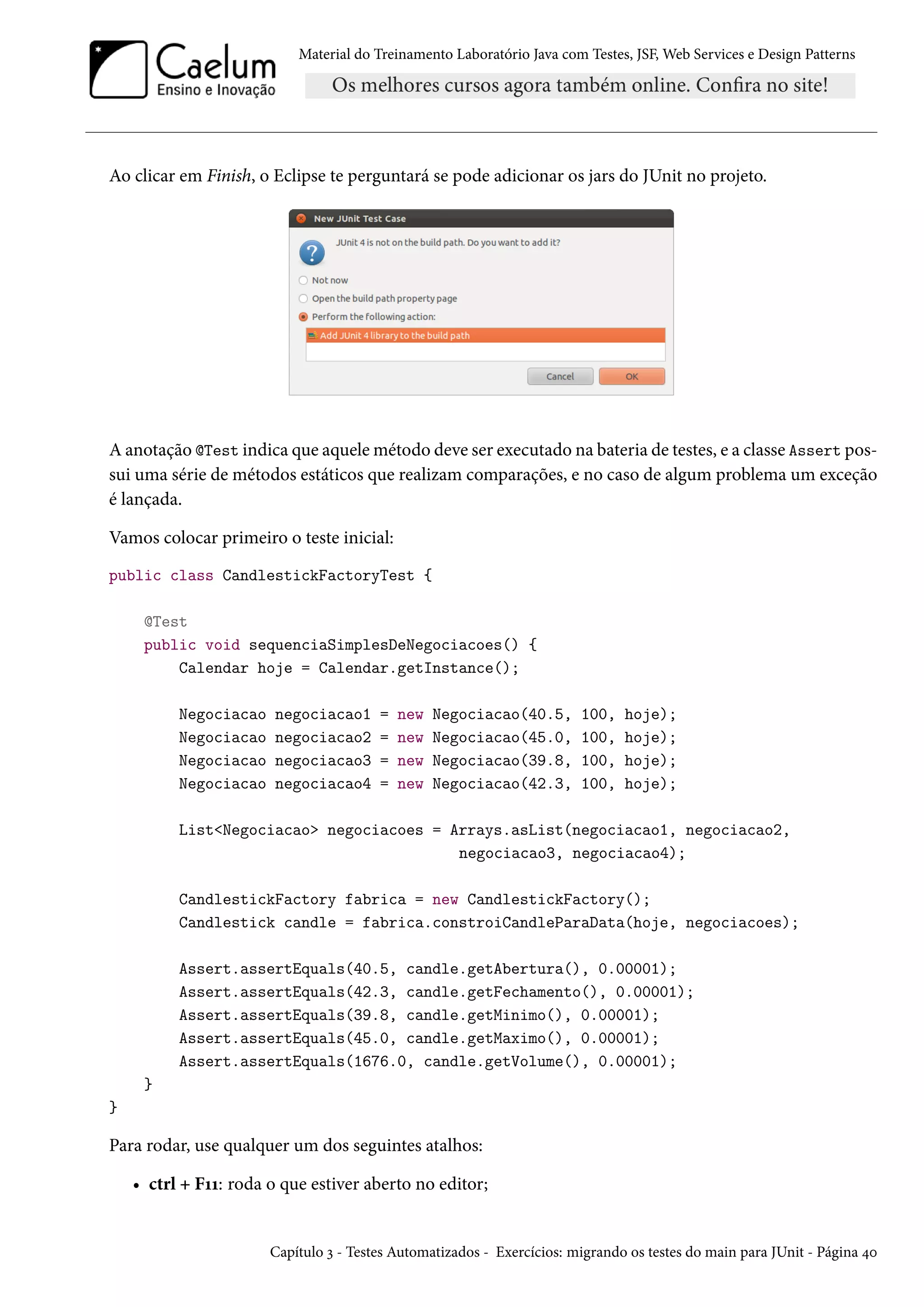 Material do Treinamento Laboratório Java com Testes, JSF, Web Services e Design Patterns

Ao clicar em Finish, o Eclipse te perguntará se pode adicionar os jars do JUnit no projeto.

A anotação @Test indica que aquele método deve ser executado na bateria de testes, e a classe Assert possui uma série de métodos estáticos que realizam comparações, e no caso de algum problema um exceção
é lançada.
Vamos colocar primeiro o teste inicial:
public class CandlestickFactoryTest {
@Test
public void sequenciaSimplesDeNegociacoes() {
Calendar hoje = Calendar.getInstance();
Negociacao
Negociacao
Negociacao
Negociacao

negociacao1
negociacao2
negociacao3
negociacao4

=
=
=
=

new
new
new
new

Negociacao(40.5,
Negociacao(45.0,
Negociacao(39.8,
Negociacao(42.3,

100,
100,
100,
100,

hoje);
hoje);
hoje);
hoje);

List<Negociacao> negociacoes = Arrays.asList(negociacao1, negociacao2,
negociacao3, negociacao4);
CandlestickFactory fabrica = new CandlestickFactory();
Candlestick candle = fabrica.constroiCandleParaData(hoje, negociacoes);
Assert.assertEquals(40.5, candle.getAbertura(), 0.00001);
Assert.assertEquals(42.3, candle.getFechamento(), 0.00001);
Assert.assertEquals(39.8, candle.getMinimo(), 0.00001);
Assert.assertEquals(45.0, candle.getMaximo(), 0.00001);
Assert.assertEquals(1676.0, candle.getVolume(), 0.00001);
}
}

Para rodar, use qualquer um dos seguintes atalhos:
• ctrl + F11: roda o que estiver aberto no editor;

Capítulo 3 - Testes Automatizados - Exercícios: migrando os testes do main para JUnit - Página 40

 