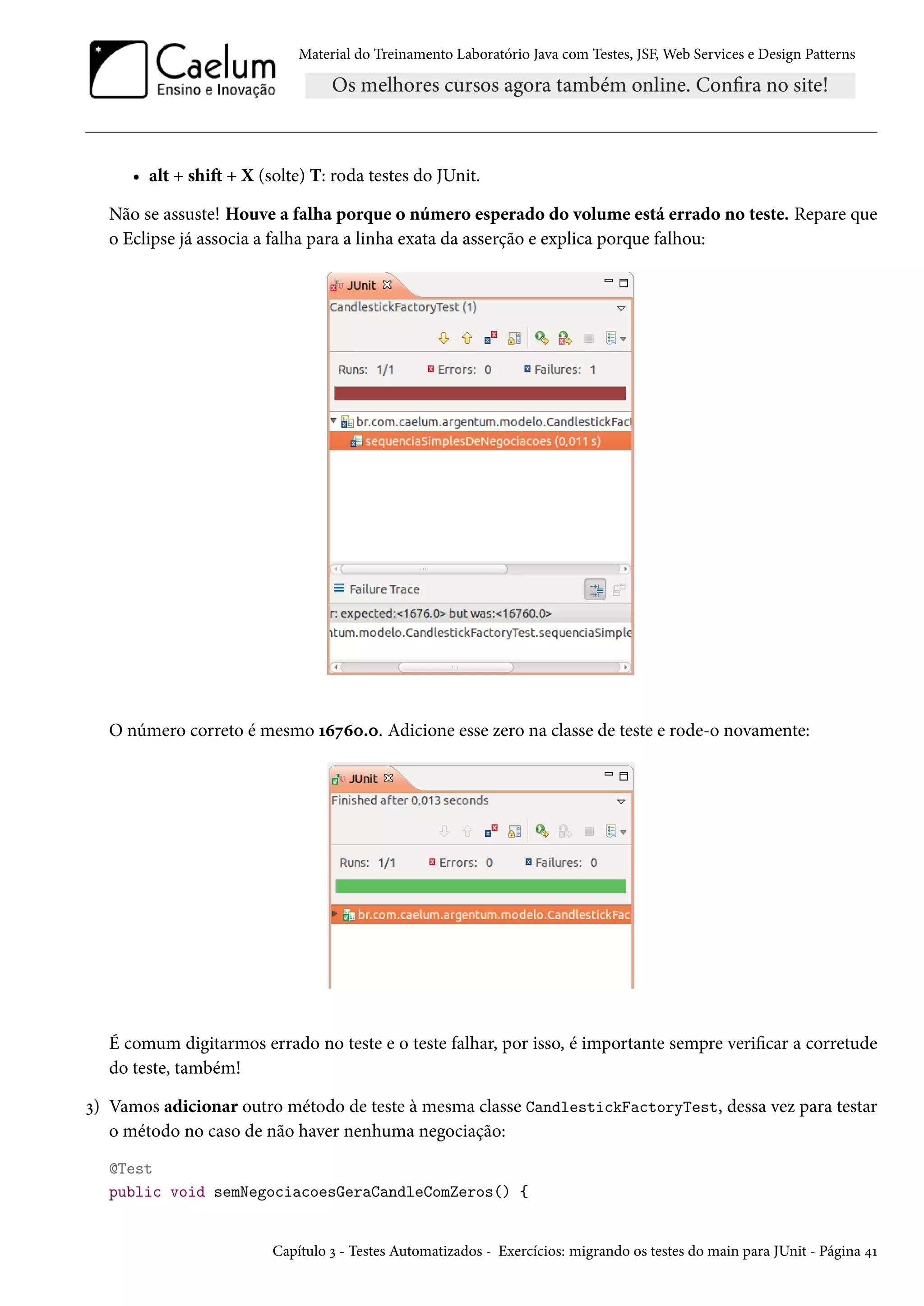Material do Treinamento Laboratório Java com Testes, JSF, Web Services e Design Patterns

• alt + shift + X (solte) T: roda testes do JUnit.
Não se assuste! Houve a falha porque o número esperado do volume está errado no teste. Repare que
o Eclipse já associa a falha para a linha exata da asserção e explica porque falhou:

O número correto é mesmo 16760.0. Adicione esse zero na classe de teste e rode-o novamente:

É comum digitarmos errado no teste e o teste falhar, por isso, é importante sempre verificar a corretude
do teste, também!
3) Vamos adicionar outro método de teste à mesma classe CandlestickFactoryTest, dessa vez para testar
o método no caso de não haver nenhuma negociação:
@Test
public void semNegociacoesGeraCandleComZeros() {

Capítulo 3 - Testes Automatizados - Exercícios: migrando os testes do main para JUnit - Página 41

 