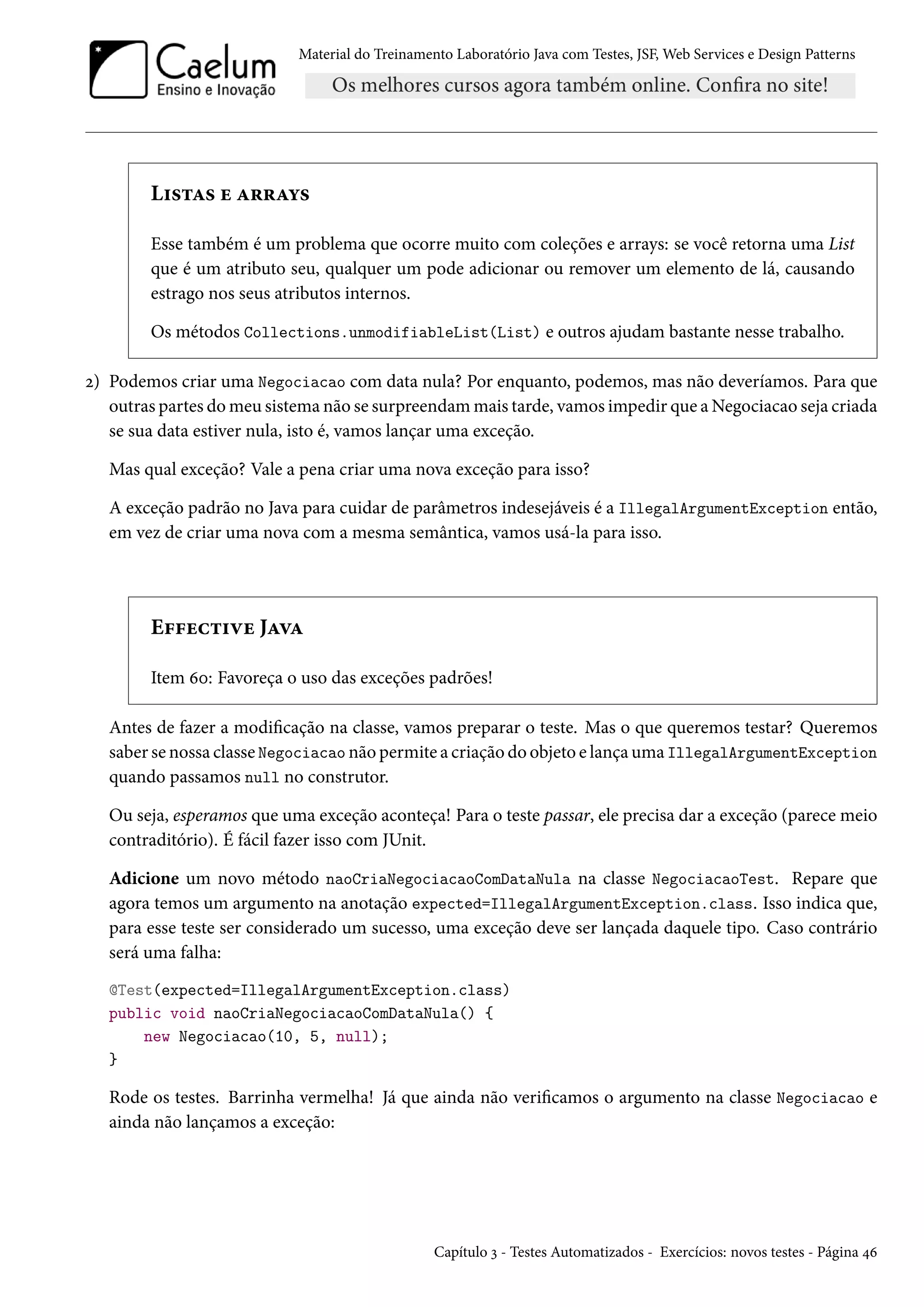 Material do Treinamento Laboratório Java com Testes, JSF, Web Services e Design Patterns

Listas e arrays
Esse também é um problema que ocorre muito com coleções e arrays: se você retorna uma List
que é um atributo seu, qualquer um pode adicionar ou remover um elemento de lá, causando
estrago nos seus atributos internos.
Os métodos Collections.unmodifiableList(List) e outros ajudam bastante nesse trabalho.
2) Podemos criar uma Negociacao com data nula? Por enquanto, podemos, mas não deveríamos. Para que
outras partes do meu sistema não se surpreendam mais tarde, vamos impedir que a Negociacao seja criada
se sua data estiver nula, isto é, vamos lançar uma exceção.
Mas qual exceção? Vale a pena criar uma nova exceção para isso?
A exceção padrão no Java para cuidar de parâmetros indesejáveis é a IllegalArgumentException então,
em vez de criar uma nova com a mesma semântica, vamos usá-la para isso.

Effective Java
Item 60: Favoreça o uso das exceções padrões!
Antes de fazer a modificação na classe, vamos preparar o teste. Mas o que queremos testar? Queremos
saber se nossa classe Negociacao não permite a criação do objeto e lança uma IllegalArgumentException
quando passamos null no construtor.
Ou seja, esperamos que uma exceção aconteça! Para o teste passar, ele precisa dar a exceção (parece meio
contraditório). É fácil fazer isso com JUnit.
Adicione um novo método naoCriaNegociacaoComDataNula na classe NegociacaoTest. Repare que
agora temos um argumento na anotação expected=IllegalArgumentException.class. Isso indica que,
para esse teste ser considerado um sucesso, uma exceção deve ser lançada daquele tipo. Caso contrário
será uma falha:
@Test(expected=IllegalArgumentException.class)
public void naoCriaNegociacaoComDataNula() {
new Negociacao(10, 5, null);
}

Rode os testes. Barrinha vermelha! Já que ainda não verificamos o argumento na classe Negociacao e
ainda não lançamos a exceção:

Capítulo 3 - Testes Automatizados - Exercícios: novos testes - Página 46

 
