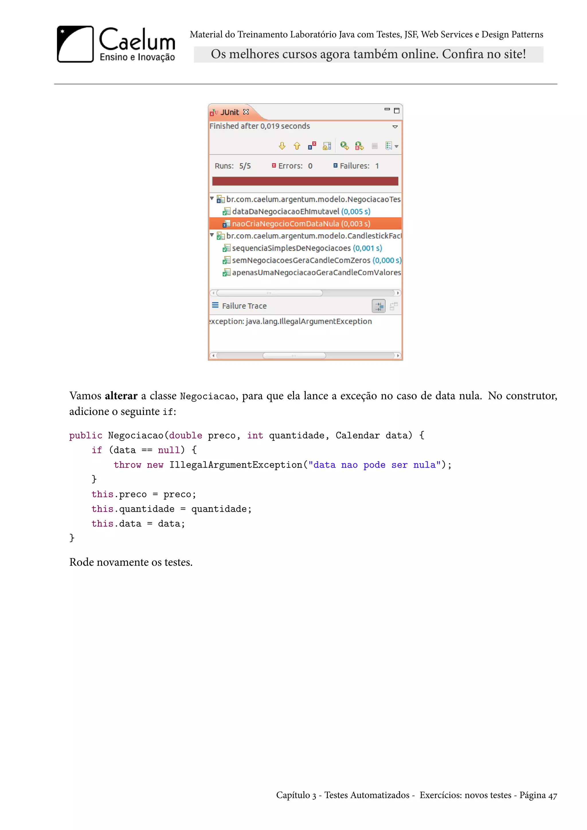 Material do Treinamento Laboratório Java com Testes, JSF, Web Services e Design Patterns

Vamos alterar a classe Negociacao, para que ela lance a exceção no caso de data nula. No construtor,
adicione o seguinte if:
public Negociacao(double preco, int quantidade, Calendar data) {
if (data == null) {
throw new IllegalArgumentException("data nao pode ser nula");
}
this.preco = preco;
this.quantidade = quantidade;
this.data = data;
}

Rode novamente os testes.

Capítulo 3 - Testes Automatizados - Exercícios: novos testes - Página 47

 