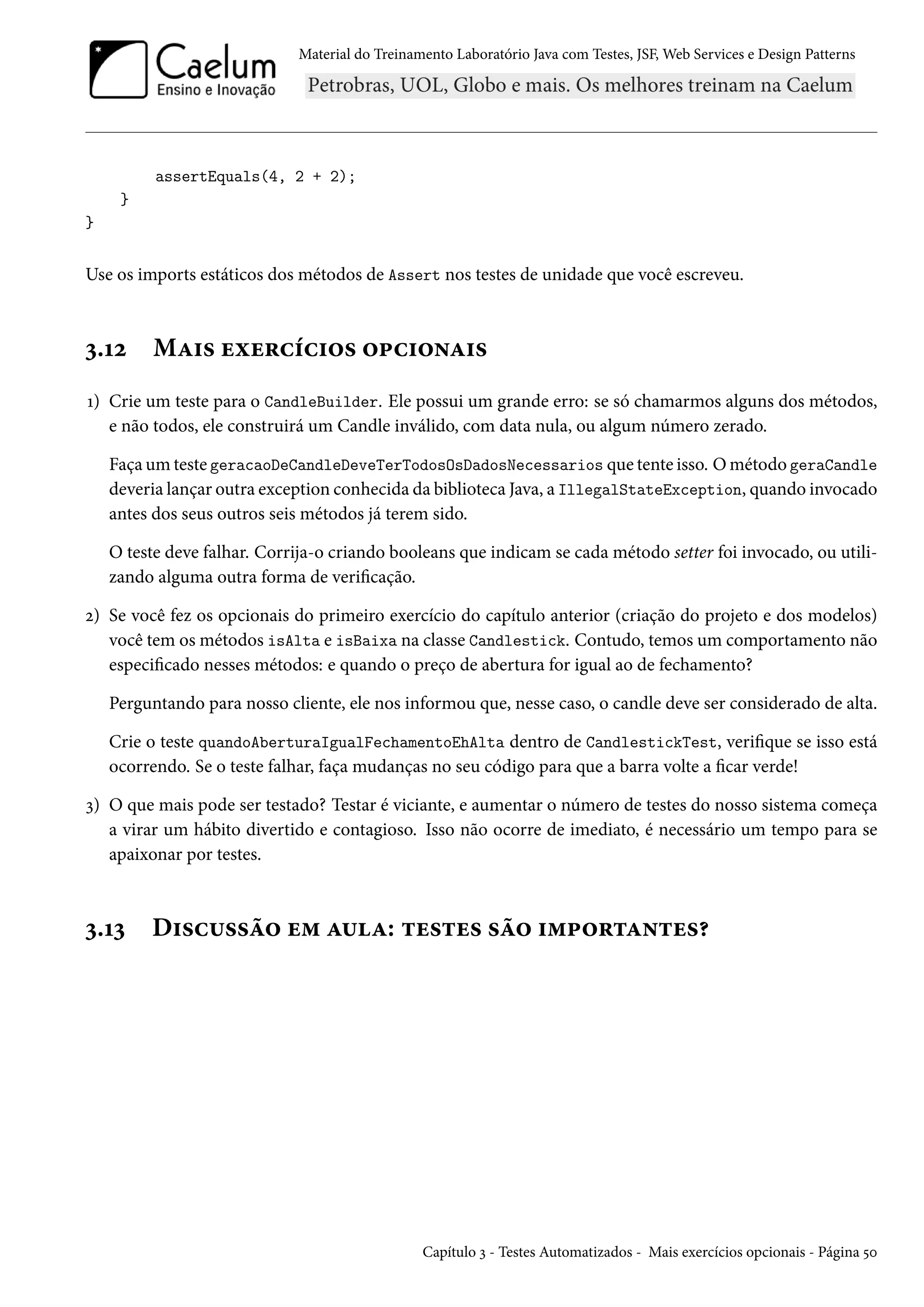 Material do Treinamento Laboratório Java com Testes, JSF, Web Services e Design Patterns

assertEquals(4, 2 + 2);
}
}

Use os imports estáticos dos métodos de Assert nos testes de unidade que você escreveu.

3.12

Mais exercícios opcionais

1) Crie um teste para o CandleBuilder. Ele possui um grande erro: se só chamarmos alguns dos métodos,
e não todos, ele construirá um Candle inválido, com data nula, ou algum número zerado.
Faça um teste geracaoDeCandleDeveTerTodosOsDadosNecessarios que tente isso. O método geraCandle
deveria lançar outra exception conhecida da biblioteca Java, a IllegalStateException, quando invocado
antes dos seus outros seis métodos já terem sido.
O teste deve falhar. Corrija-o criando booleans que indicam se cada método setter foi invocado, ou utilizando alguma outra forma de verificação.
2) Se você fez os opcionais do primeiro exercício do capítulo anterior (criação do projeto e dos modelos)
você tem os métodos isAlta e isBaixa na classe Candlestick. Contudo, temos um comportamento não
especificado nesses métodos: e quando o preço de abertura for igual ao de fechamento?
Perguntando para nosso cliente, ele nos informou que, nesse caso, o candle deve ser considerado de alta.
Crie o teste quandoAberturaIgualFechamentoEhAlta dentro de CandlestickTest, verifique se isso está
ocorrendo. Se o teste falhar, faça mudanças no seu código para que a barra volte a ficar verde!
3) O que mais pode ser testado? Testar é viciante, e aumentar o número de testes do nosso sistema começa
a virar um hábito divertido e contagioso. Isso não ocorre de imediato, é necessário um tempo para se
apaixonar por testes.

3.13

Discussão em aula: testes são importantes?

Capítulo 3 - Testes Automatizados - Mais exercícios opcionais - Página 50

 