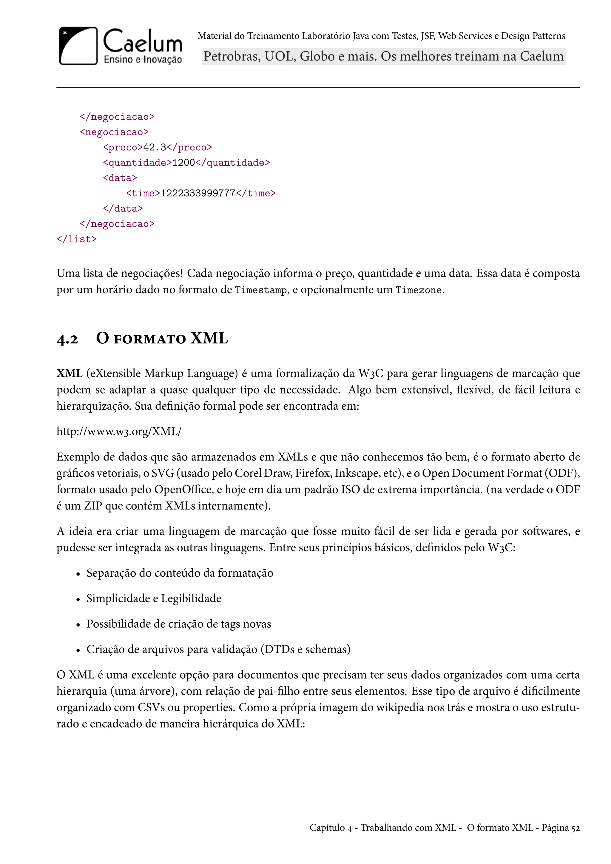 Material do Treinamento Laboratório Java com Testes, JSF, Web Services e Design Patterns

</negociacao>
<negociacao>
<preco>42.3</preco>
<quantidade>1200</quantidade>
<data>
<time>1222333999777</time>
</data>
</negociacao>
</list>

Uma lista de negociações! Cada negociação informa o preço, quantidade e uma data. Essa data é composta
por um horário dado no formato de Timestamp, e opcionalmente um Timezone.

4.2

O formato XML

XML (eXtensible Markup Language) é uma formalização da W3C para gerar linguagens de marcação que
podem se adaptar a quase qualquer tipo de necessidade. Algo bem extensível, flexível, de fácil leitura e
hierarquização. Sua definição formal pode ser encontrada em:
http://www.w3.org/XML/
Exemplo de dados que são armazenados em XMLs e que não conhecemos tão bem, é o formato aberto de
gráficos vetoriais, o SVG (usado pelo Corel Draw, Firefox, Inkscape, etc), e o Open Document Format (ODF),
formato usado pelo OpenOffice, e hoje em dia um padrão ISO de extrema importância. (na verdade o ODF
é um ZIP que contém XMLs internamente).
A ideia era criar uma linguagem de marcação que fosse muito fácil de ser lida e gerada por softwares, e
pudesse ser integrada as outras linguagens. Entre seus princípios básicos, definidos pelo W3C:
• Separação do conteúdo da formatação
• Simplicidade e Legibilidade
• Possibilidade de criação de tags novas
• Criação de arquivos para validação (DTDs e schemas)
O XML é uma excelente opção para documentos que precisam ter seus dados organizados com uma certa
hierarquia (uma árvore), com relação de pai-filho entre seus elementos. Esse tipo de arquivo é dificilmente
organizado com CSVs ou properties. Como a própria imagem do wikipedia nos trás e mostra o uso estruturado e encadeado de maneira hierárquica do XML:

Capítulo 4 - Trabalhando com XML - O formato XML - Página 52

 