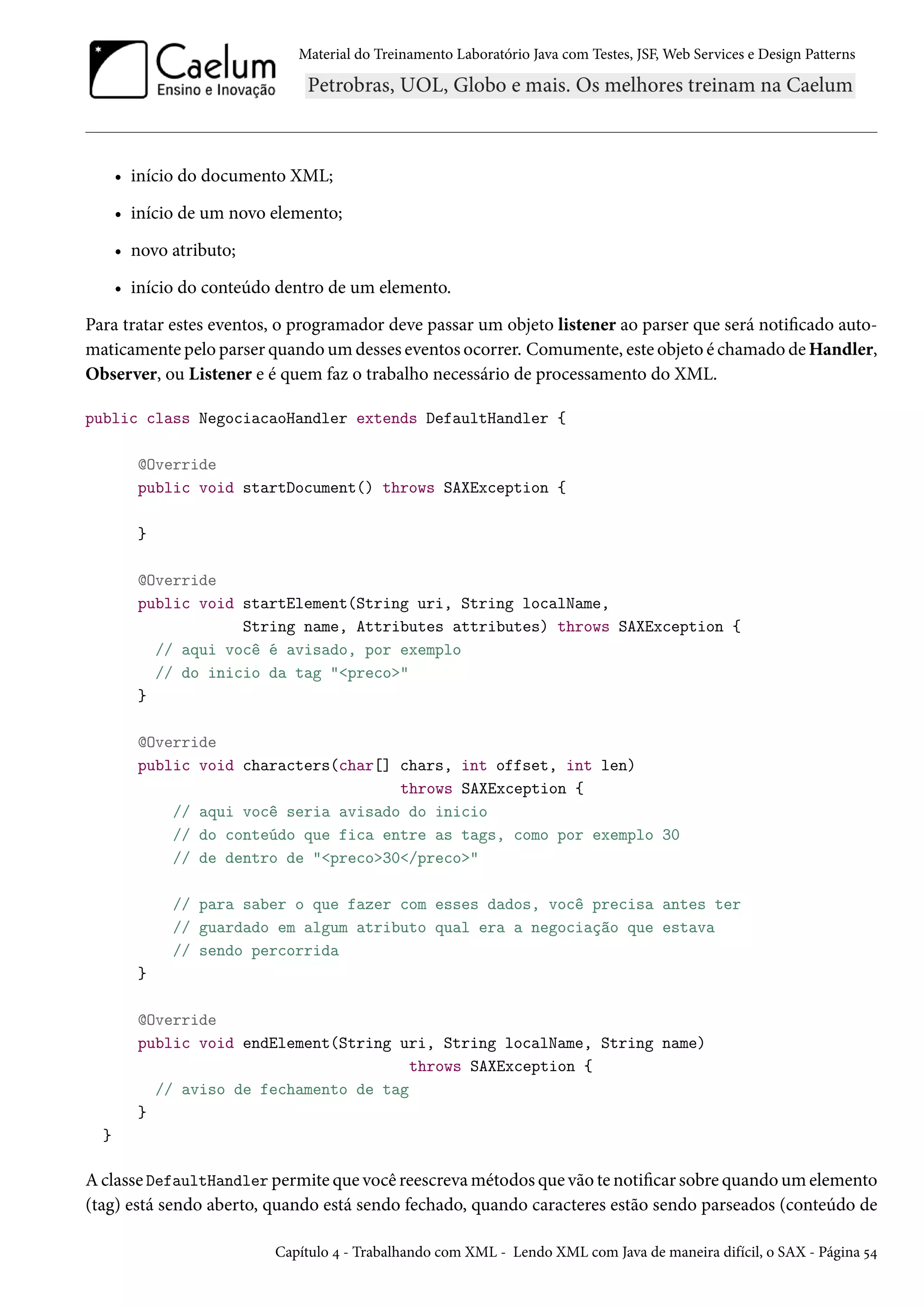 Material do Treinamento Laboratório Java com Testes, JSF, Web Services e Design Patterns

• início do documento XML;
• início de um novo elemento;
• novo atributo;
• início do conteúdo dentro de um elemento.
Para tratar estes eventos, o programador deve passar um objeto listener ao parser que será notificado automaticamente pelo parser quando um desses eventos ocorrer. Comumente, este objeto é chamado de Handler,
Observer, ou Listener e é quem faz o trabalho necessário de processamento do XML.
public class NegociacaoHandler extends DefaultHandler {
@Override
public void startDocument() throws SAXException {
}
@Override
public void startElement(String uri, String localName,
String name, Attributes attributes) throws SAXException {
// aqui você é avisado, por exemplo
// do inicio da tag "<preco>"
}
@Override
public void characters(char[] chars, int offset, int len)
throws SAXException {
// aqui você seria avisado do inicio
// do conteúdo que fica entre as tags, como por exemplo 30
// de dentro de "<preco>30</preco>"
// para saber o que fazer com esses dados, você precisa antes ter
// guardado em algum atributo qual era a negociação que estava
// sendo percorrida
}
@Override
public void endElement(String uri, String localName, String name)
throws SAXException {
// aviso de fechamento de tag
}
}

A classe DefaultHandler permite que você reescreva métodos que vão te notificar sobre quando um elemento
(tag) está sendo aberto, quando está sendo fechado, quando caracteres estão sendo parseados (conteúdo de
Capítulo 4 - Trabalhando com XML - Lendo XML com Java de maneira difícil, o SAX - Página 54

 