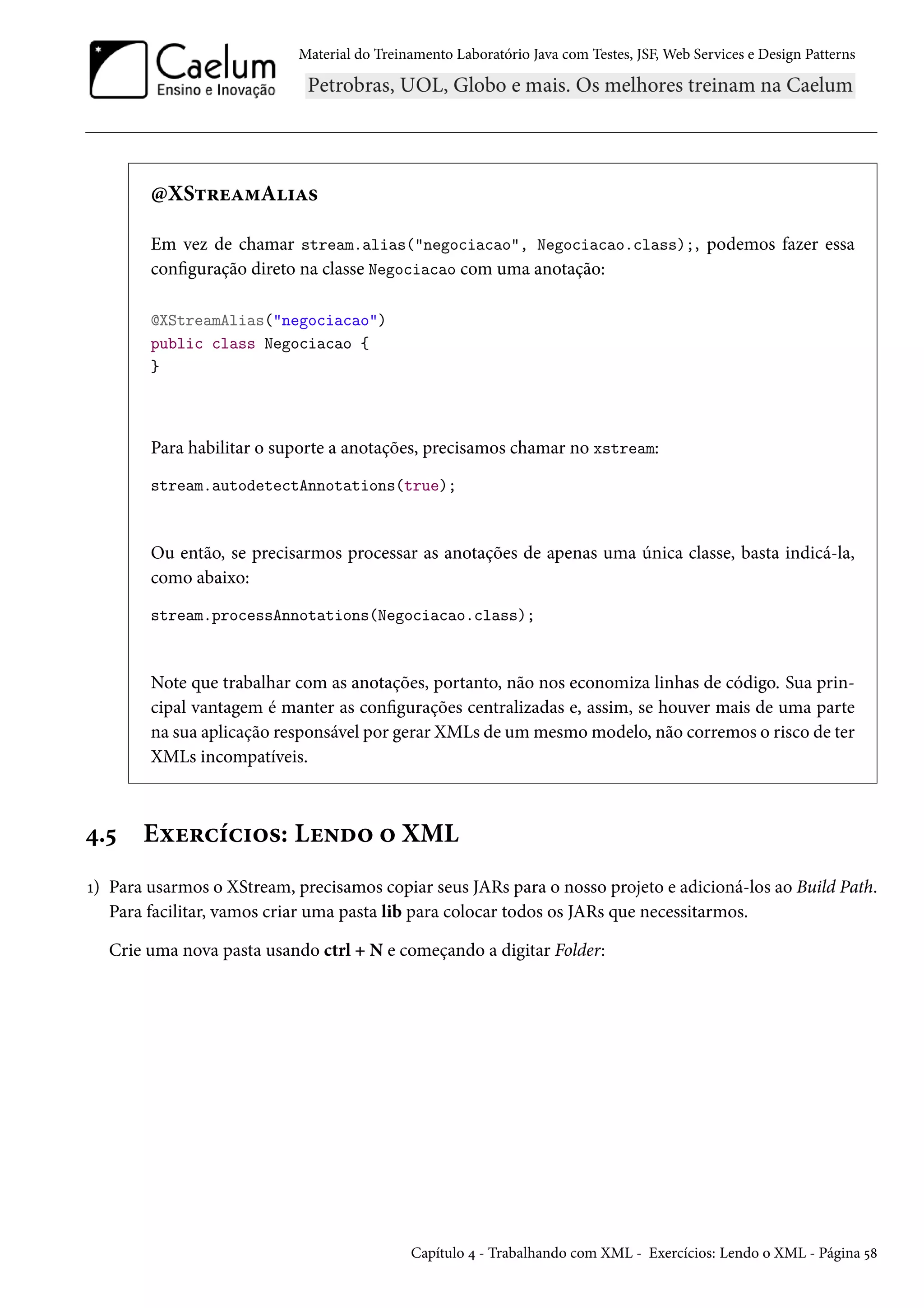 Material do Treinamento Laboratório Java com Testes, JSF, Web Services e Design Patterns

@XStreamAlias
Em vez de chamar stream.alias("negociacao", Negociacao.class);, podemos fazer essa
configuração direto na classe Negociacao com uma anotação:
@XStreamAlias("negociacao")
public class Negociacao {
}

Para habilitar o suporte a anotações, precisamos chamar no xstream:
stream.autodetectAnnotations(true);

Ou então, se precisarmos processar as anotações de apenas uma única classe, basta indicá-la,
como abaixo:
stream.processAnnotations(Negociacao.class);

Note que trabalhar com as anotações, portanto, não nos economiza linhas de código. Sua principal vantagem é manter as configurações centralizadas e, assim, se houver mais de uma parte
na sua aplicação responsável por gerar XMLs de um mesmo modelo, não corremos o risco de ter
XMLs incompatíveis.

4.5

Exercícios: Lendo o XML

1) Para usarmos o XStream, precisamos copiar seus JARs para o nosso projeto e adicioná-los ao Build Path.
Para facilitar, vamos criar uma pasta lib para colocar todos os JARs que necessitarmos.
Crie uma nova pasta usando ctrl + N e começando a digitar Folder:

Capítulo 4 - Trabalhando com XML - Exercícios: Lendo o XML - Página 58

 