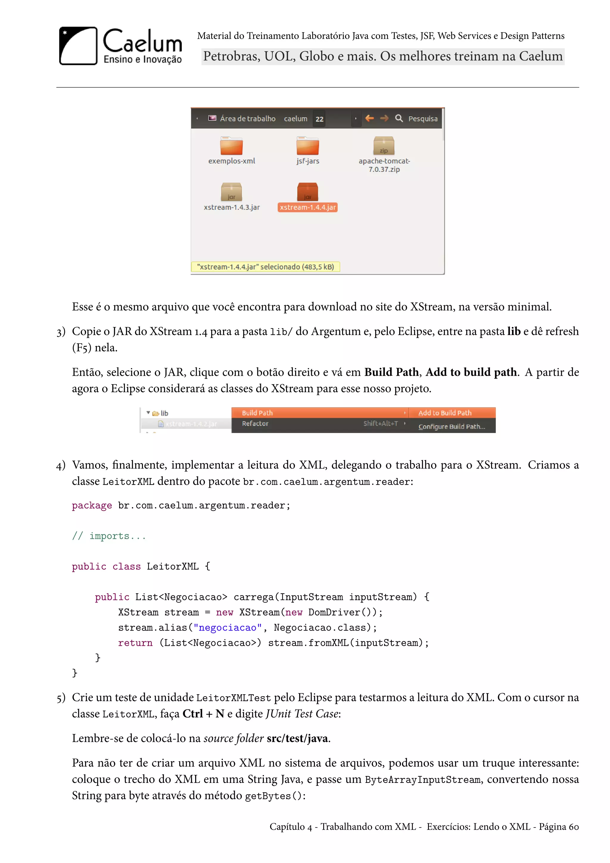 Material do Treinamento Laboratório Java com Testes, JSF, Web Services e Design Patterns

Esse é o mesmo arquivo que você encontra para download no site do XStream, na versão minimal.
3) Copie o JAR do XStream 1.4 para a pasta lib/ do Argentum e, pelo Eclipse, entre na pasta lib e dê refresh
(F5) nela.
Então, selecione o JAR, clique com o botão direito e vá em Build Path, Add to build path. A partir de
agora o Eclipse considerará as classes do XStream para esse nosso projeto.

4) Vamos, finalmente, implementar a leitura do XML, delegando o trabalho para o XStream. Criamos a
classe LeitorXML dentro do pacote br.com.caelum.argentum.reader:
package br.com.caelum.argentum.reader;
// imports...
public class LeitorXML {
public List<Negociacao> carrega(InputStream inputStream) {
XStream stream = new XStream(new DomDriver());
stream.alias("negociacao", Negociacao.class);
return (List<Negociacao>) stream.fromXML(inputStream);
}
}

5) Crie um teste de unidade LeitorXMLTest pelo Eclipse para testarmos a leitura do XML. Com o cursor na
classe LeitorXML, faça Ctrl + N e digite JUnit Test Case:
Lembre-se de colocá-lo na source folder src/test/java.
Para não ter de criar um arquivo XML no sistema de arquivos, podemos usar um truque interessante:
coloque o trecho do XML em uma String Java, e passe um ByteArrayInputStream, convertendo nossa
String para byte através do método getBytes():
Capítulo 4 - Trabalhando com XML - Exercícios: Lendo o XML - Página 60

 
