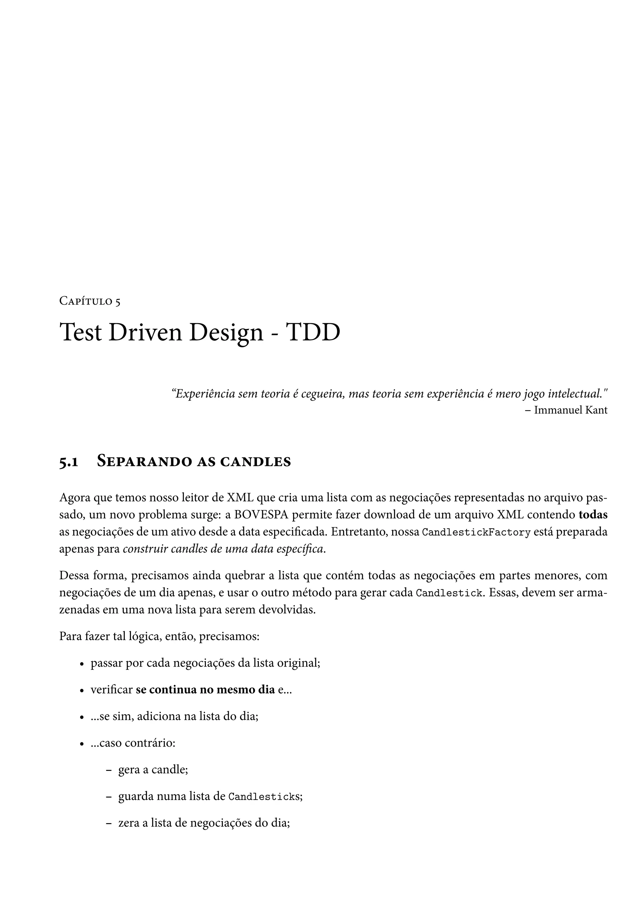 Capítulo 5

Test Driven Design - TDD
“Experiência sem teoria é cegueira, mas teoria sem experiência é mero jogo intelectual."
– Immanuel Kant

5.1

Separando as candles

Agora que temos nosso leitor de XML que cria uma lista com as negociações representadas no arquivo passado, um novo problema surge: a BOVESPA permite fazer download de um arquivo XML contendo todas
as negociações de um ativo desde a data especificada. Entretanto, nossa CandlestickFactory está preparada
apenas para construir candles de uma data específica.
Dessa forma, precisamos ainda quebrar a lista que contém todas as negociações em partes menores, com
negociações de um dia apenas, e usar o outro método para gerar cada Candlestick. Essas, devem ser armazenadas em uma nova lista para serem devolvidas.
Para fazer tal lógica, então, precisamos:
• passar por cada negociações da lista original;
• verificar se continua no mesmo dia e...
• ...se sim, adiciona na lista do dia;
• ...caso contrário:
– gera a candle;
– guarda numa lista de Candlesticks;
– zera a lista de negociações do dia;

 